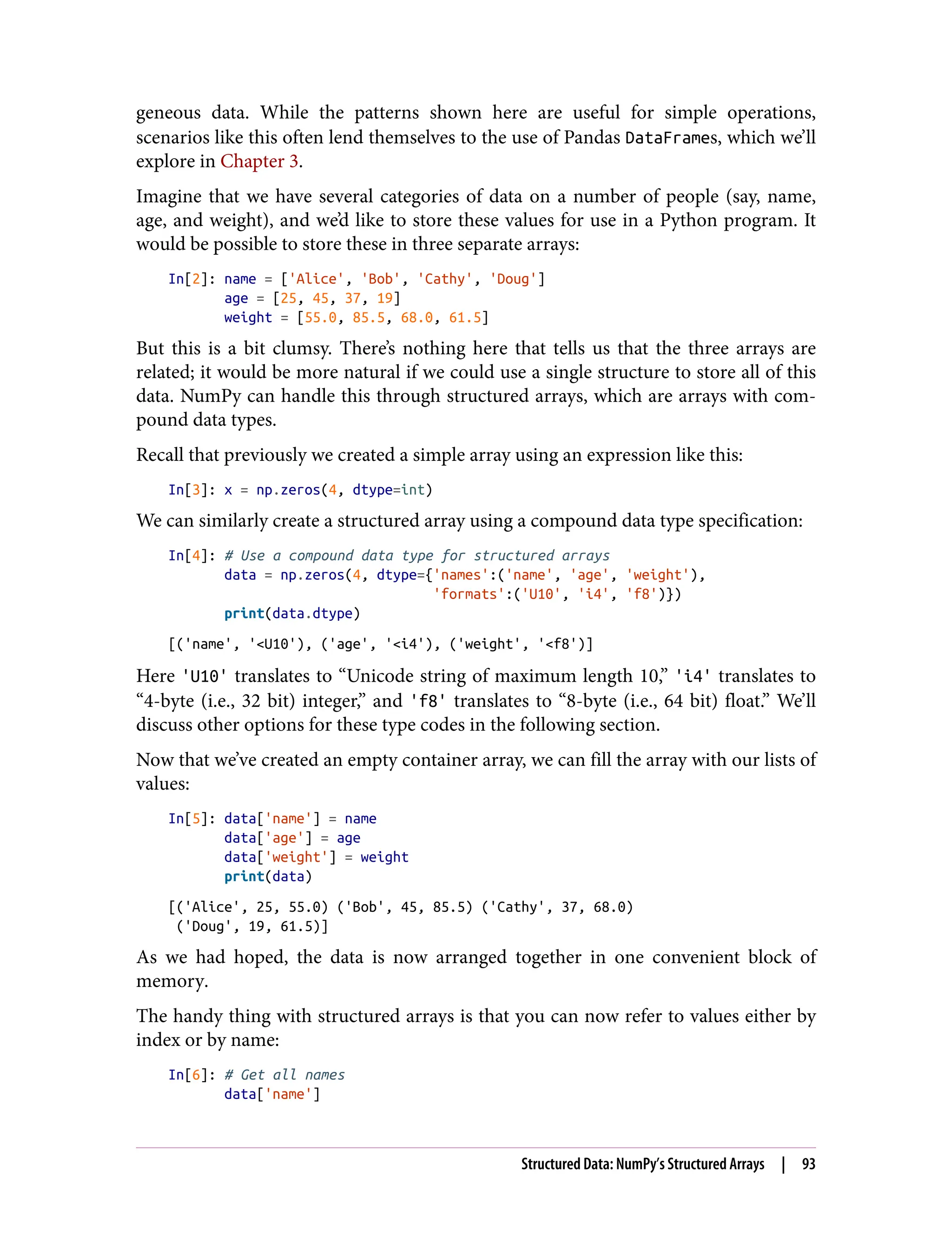 geneous data. While the patterns shown here are useful for simple operations,
scenarios like this often lend themselves to the use of Pandas DataFrames, which we’ll
explore in Chapter 3.
Imagine that we have several categories of data on a number of people (say, name,
age, and weight), and we’d like to store these values for use in a Python program. It
would be possible to store these in three separate arrays:
In[2]: name = ['Alice', 'Bob', 'Cathy', 'Doug']
age = [25, 45, 37, 19]
weight = [55.0, 85.5, 68.0, 61.5]
But this is a bit clumsy. There’s nothing here that tells us that the three arrays are
related; it would be more natural if we could use a single structure to store all of this
data. NumPy can handle this through structured arrays, which are arrays with com‐
pound data types.
Recall that previously we created a simple array using an expression like this:
In[3]: x = np.zeros(4, dtype=int)
We can similarly create a structured array using a compound data type specification:
In[4]: # Use a compound data type for structured arrays
data = np.zeros(4, dtype={'names':('name', 'age', 'weight'),
'formats':('U10', 'i4', 'f8')})
print(data.dtype)
[('name', '<U10'), ('age', '<i4'), ('weight', '<f8')]
Here 'U10' translates to “Unicode string of maximum length 10,” 'i4' translates to
“4-byte (i.e., 32 bit) integer,” and 'f8' translates to “8-byte (i.e., 64 bit) float.” We’ll
discuss other options for these type codes in the following section.
Now that we’ve created an empty container array, we can fill the array with our lists of
values:
In[5]: data['name'] = name
data['age'] = age
data['weight'] = weight
print(data)
[('Alice', 25, 55.0) ('Bob', 45, 85.5) ('Cathy', 37, 68.0)
('Doug', 19, 61.5)]
As we had hoped, the data is now arranged together in one convenient block of
memory.
The handy thing with structured arrays is that you can now refer to values either by
index or by name:
In[6]: # Get all names
data['name']
Structured Data: NumPy’s Structured Arrays | 93
 