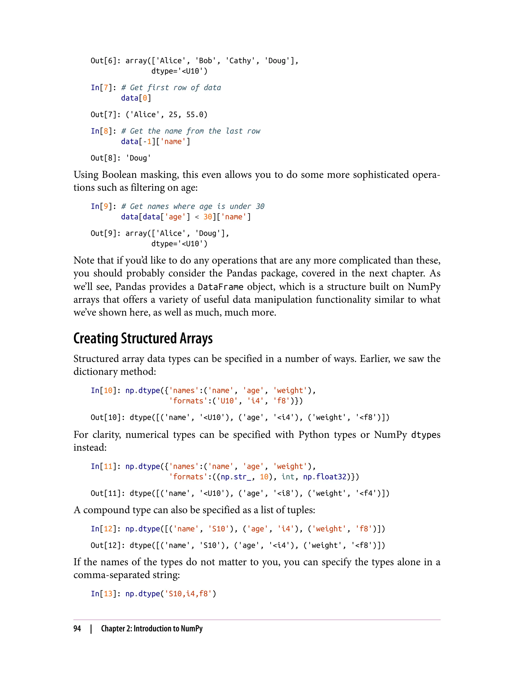 Out[6]: array(['Alice', 'Bob', 'Cathy', 'Doug'],
dtype='<U10')
In[7]: # Get first row of data
data[0]
Out[7]: ('Alice', 25, 55.0)
In[8]: # Get the name from the last row
data[-1]['name']
Out[8]: 'Doug'
Using Boolean masking, this even allows you to do some more sophisticated opera‐
tions such as filtering on age:
In[9]: # Get names where age is under 30
data[data['age'] < 30]['name']
Out[9]: array(['Alice', 'Doug'],
dtype='<U10')
Note that if you’d like to do any operations that are any more complicated than these,
you should probably consider the Pandas package, covered in the next chapter. As
we’ll see, Pandas provides a DataFrame object, which is a structure built on NumPy
arrays that offers a variety of useful data manipulation functionality similar to what
we’ve shown here, as well as much, much more.
Creating Structured Arrays
Structured array data types can be specified in a number of ways. Earlier, we saw the
dictionary method:
In[10]: np.dtype({'names':('name', 'age', 'weight'),
'formats':('U10', 'i4', 'f8')})
Out[10]: dtype([('name', '<U10'), ('age', '<i4'), ('weight', '<f8')])
For clarity, numerical types can be specified with Python types or NumPy dtypes
instead:
In[11]: np.dtype({'names':('name', 'age', 'weight'),
'formats':((np.str_, 10), int, np.float32)})
Out[11]: dtype([('name', '<U10'), ('age', '<i8'), ('weight', '<f4')])
A compound type can also be specified as a list of tuples:
In[12]: np.dtype([('name', 'S10'), ('age', 'i4'), ('weight', 'f8')])
Out[12]: dtype([('name', 'S10'), ('age', '<i4'), ('weight', '<f8')])
If the names of the types do not matter to you, you can specify the types alone in a
comma-separated string:
In[13]: np.dtype('S10,i4,f8')
94 | Chapter 2: Introduction to NumPy
 