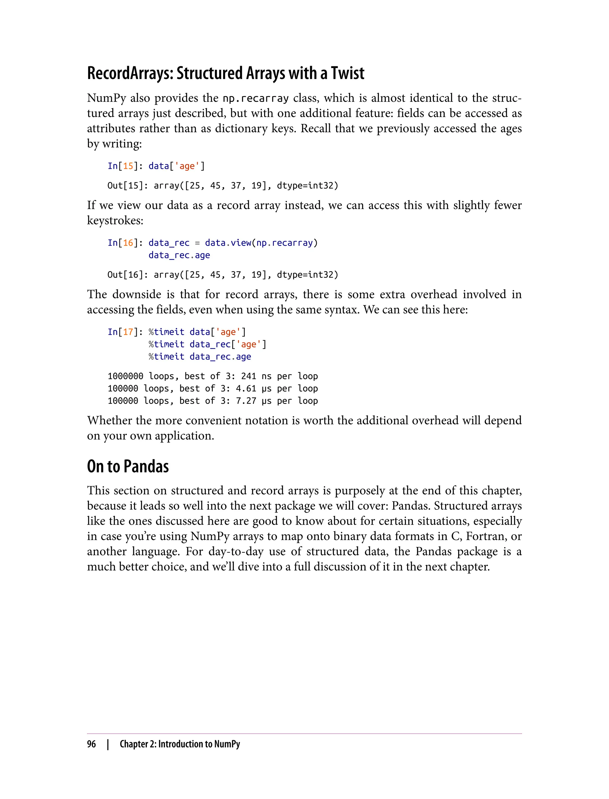 RecordArrays: Structured Arrays with a Twist
NumPy also provides the np.recarray class, which is almost identical to the struc‐
tured arrays just described, but with one additional feature: fields can be accessed as
attributes rather than as dictionary keys. Recall that we previously accessed the ages
by writing:
In[15]: data['age']
Out[15]: array([25, 45, 37, 19], dtype=int32)
If we view our data as a record array instead, we can access this with slightly fewer
keystrokes:
In[16]: data_rec = data.view(np.recarray)
data_rec.age
Out[16]: array([25, 45, 37, 19], dtype=int32)
The downside is that for record arrays, there is some extra overhead involved in
accessing the fields, even when using the same syntax. We can see this here:
In[17]: %timeit data['age']
%timeit data_rec['age']
%timeit data_rec.age
1000000 loops, best of 3: 241 ns per loop
100000 loops, best of 3: 4.61 µs per loop
100000 loops, best of 3: 7.27 µs per loop
Whether the more convenient notation is worth the additional overhead will depend
on your own application.
On to Pandas
This section on structured and record arrays is purposely at the end of this chapter,
because it leads so well into the next package we will cover: Pandas. Structured arrays
like the ones discussed here are good to know about for certain situations, especially
in case you’re using NumPy arrays to map onto binary data formats in C, Fortran, or
another language. For day-to-day use of structured data, the Pandas package is a
much better choice, and we’ll dive into a full discussion of it in the next chapter.
96 | Chapter 2: Introduction to NumPy
 