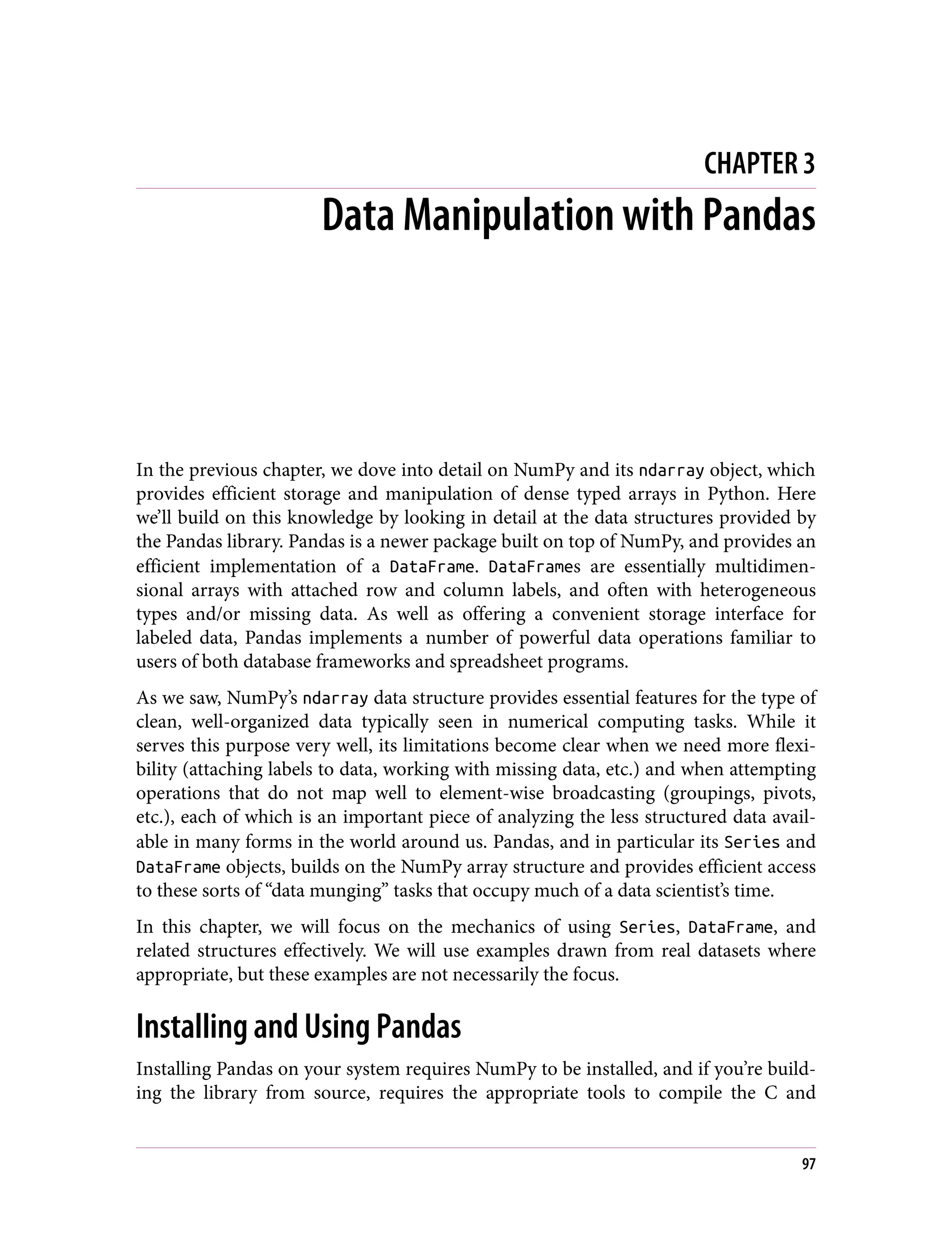 CHAPTER 3
Data Manipulation with Pandas
In the previous chapter, we dove into detail on NumPy and its ndarray object, which
provides efficient storage and manipulation of dense typed arrays in Python. Here
we’ll build on this knowledge by looking in detail at the data structures provided by
the Pandas library. Pandas is a newer package built on top of NumPy, and provides an
efficient implementation of a DataFrame. DataFrames are essentially multidimen‐
sional arrays with attached row and column labels, and often with heterogeneous
types and/or missing data. As well as offering a convenient storage interface for
labeled data, Pandas implements a number of powerful data operations familiar to
users of both database frameworks and spreadsheet programs.
As we saw, NumPy’s ndarray data structure provides essential features for the type of
clean, well-organized data typically seen in numerical computing tasks. While it
serves this purpose very well, its limitations become clear when we need more flexi‐
bility (attaching labels to data, working with missing data, etc.) and when attempting
operations that do not map well to element-wise broadcasting (groupings, pivots,
etc.), each of which is an important piece of analyzing the less structured data avail‐
able in many forms in the world around us. Pandas, and in particular its Series and
DataFrame objects, builds on the NumPy array structure and provides efficient access
to these sorts of “data munging” tasks that occupy much of a data scientist’s time.
In this chapter, we will focus on the mechanics of using Series, DataFrame, and
related structures effectively. We will use examples drawn from real datasets where
appropriate, but these examples are not necessarily the focus.
Installing and Using Pandas
Installing Pandas on your system requires NumPy to be installed, and if you’re build‐
ing the library from source, requires the appropriate tools to compile the C and
97
 