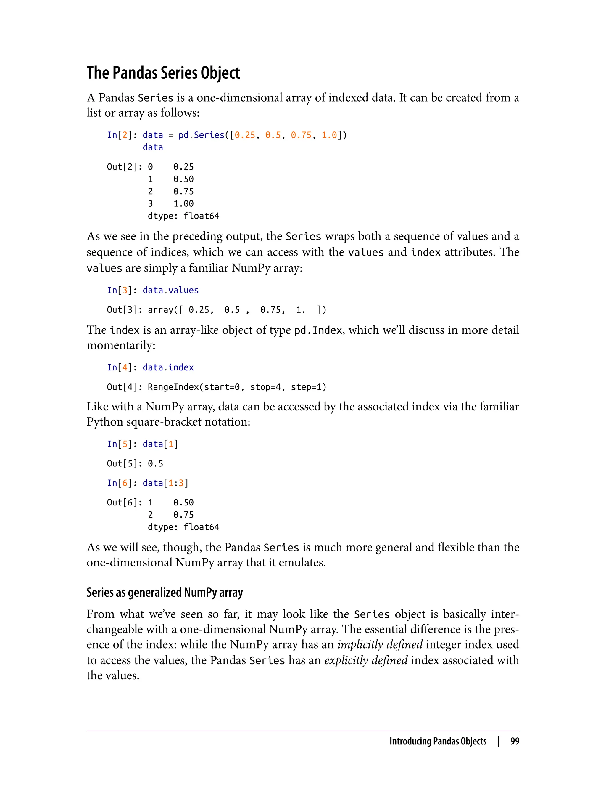 The Pandas Series Object
A Pandas Series is a one-dimensional array of indexed data. It can be created from a
list or array as follows:
In[2]: data = pd.Series([0.25, 0.5, 0.75, 1.0])
data
Out[2]: 0 0.25
1 0.50
2 0.75
3 1.00
dtype: float64
As we see in the preceding output, the Series wraps both a sequence of values and a
sequence of indices, which we can access with the values and index attributes. The
values are simply a familiar NumPy array:
In[3]: data.values
Out[3]: array([ 0.25, 0.5 , 0.75, 1. ])
The index is an array-like object of type pd.Index, which we’ll discuss in more detail
momentarily:
In[4]: data.index
Out[4]: RangeIndex(start=0, stop=4, step=1)
Like with a NumPy array, data can be accessed by the associated index via the familiar
Python square-bracket notation:
In[5]: data[1]
Out[5]: 0.5
In[6]: data[1:3]
Out[6]: 1 0.50
2 0.75
dtype: float64
As we will see, though, the Pandas Series is much more general and flexible than the
one-dimensional NumPy array that it emulates.
Series as generalized NumPy array
From what we’ve seen so far, it may look like the Series object is basically inter‐
changeable with a one-dimensional NumPy array. The essential difference is the pres‐
ence of the index: while the NumPy array has an implicitly defined integer index used
to access the values, the Pandas Series has an explicitly defined index associated with
the values.
Introducing Pandas Objects | 99
 