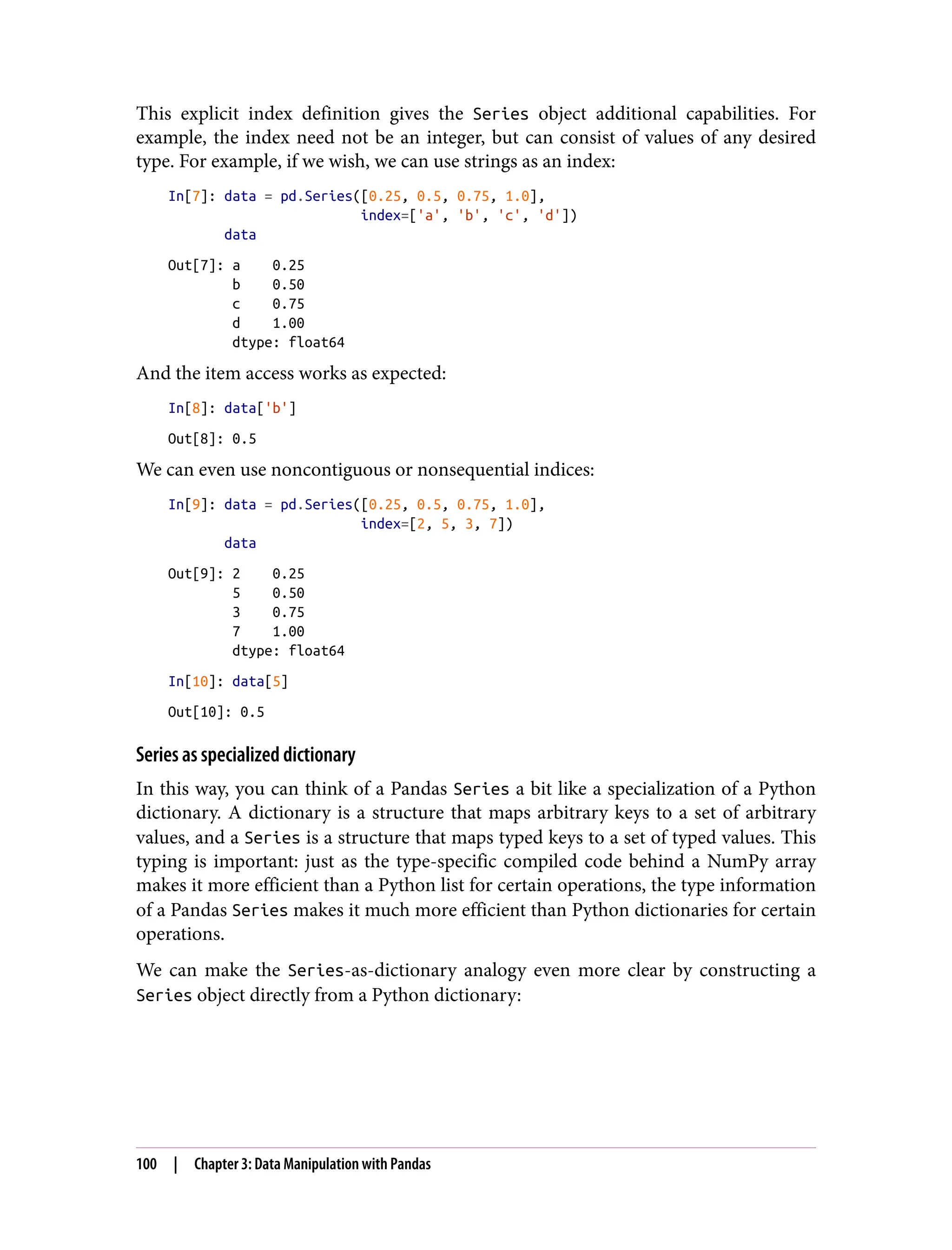 This explicit index definition gives the Series object additional capabilities. For
example, the index need not be an integer, but can consist of values of any desired
type. For example, if we wish, we can use strings as an index:
In[7]: data = pd.Series([0.25, 0.5, 0.75, 1.0],
index=['a', 'b', 'c', 'd'])
data
Out[7]: a 0.25
b 0.50
c 0.75
d 1.00
dtype: float64
And the item access works as expected:
In[8]: data['b']
Out[8]: 0.5
We can even use noncontiguous or nonsequential indices:
In[9]: data = pd.Series([0.25, 0.5, 0.75, 1.0],
index=[2, 5, 3, 7])
data
Out[9]: 2 0.25
5 0.50
3 0.75
7 1.00
dtype: float64
In[10]: data[5]
Out[10]: 0.5
Series as specialized dictionary
In this way, you can think of a Pandas Series a bit like a specialization of a Python
dictionary. A dictionary is a structure that maps arbitrary keys to a set of arbitrary
values, and a Series is a structure that maps typed keys to a set of typed values. This
typing is important: just as the type-specific compiled code behind a NumPy array
makes it more efficient than a Python list for certain operations, the type information
of a Pandas Series makes it much more efficient than Python dictionaries for certain
operations.
We can make the Series-as-dictionary analogy even more clear by constructing a
Series object directly from a Python dictionary:
100 | Chapter 3: Data Manipulation with Pandas
 