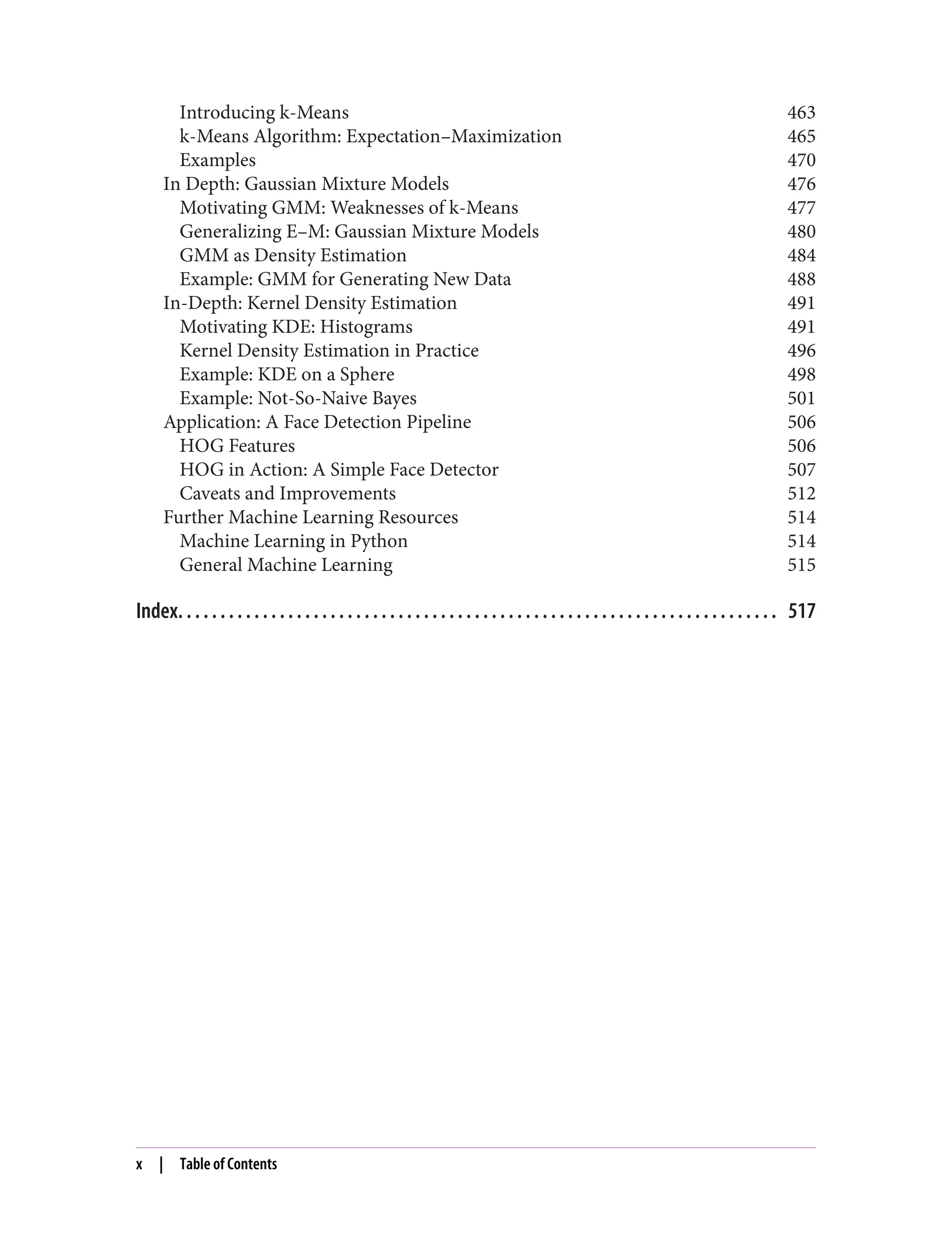Introducing k-Means 463
k-Means Algorithm: Expectation–Maximization 465
Examples 470
In Depth: Gaussian Mixture Models 476
Motivating GMM: Weaknesses of k-Means 477
Generalizing E–M: Gaussian Mixture Models 480
GMM as Density Estimation 484
Example: GMM for Generating New Data 488
In-Depth: Kernel Density Estimation 491
Motivating KDE: Histograms 491
Kernel Density Estimation in Practice 496
Example: KDE on a Sphere 498
Example: Not-So-Naive Bayes 501
Application: A Face Detection Pipeline 506
HOG Features 506
HOG in Action: A Simple Face Detector 507
Caveats and Improvements 512
Further Machine Learning Resources 514
Machine Learning in Python 514
General Machine Learning 515
Index. . . . . . . . . . . . . . . . . . . . . . . . . . . . . . . . . . . . . . . . . . . . . . . . . . . . . . . . . . . . . . . . . . . . . . . 517
x | Table of Contents
 