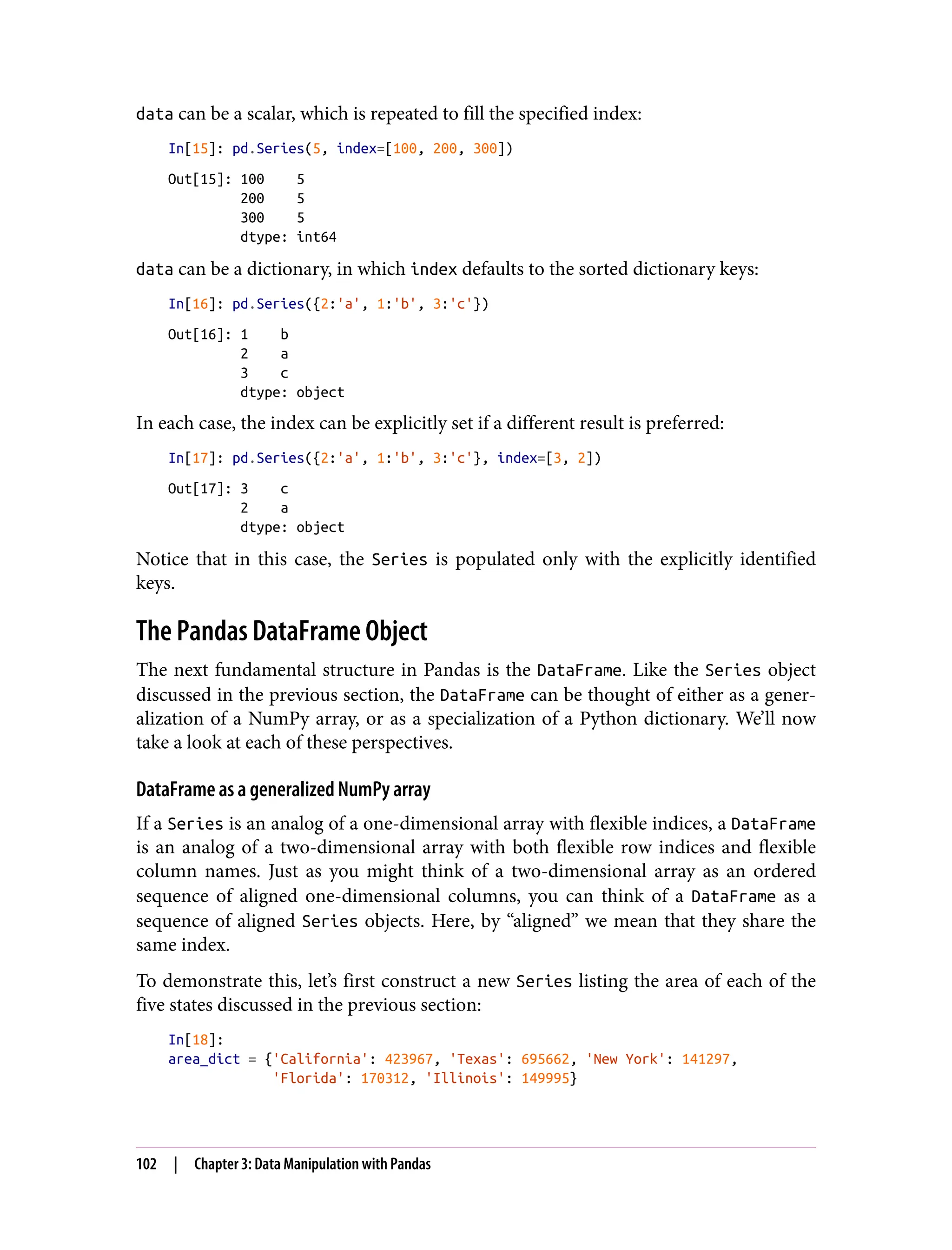 data can be a scalar, which is repeated to fill the specified index:
In[15]: pd.Series(5, index=[100, 200, 300])
Out[15]: 100 5
200 5
300 5
dtype: int64
data can be a dictionary, in which index defaults to the sorted dictionary keys:
In[16]: pd.Series({2:'a', 1:'b', 3:'c'})
Out[16]: 1 b
2 a
3 c
dtype: object
In each case, the index can be explicitly set if a different result is preferred:
In[17]: pd.Series({2:'a', 1:'b', 3:'c'}, index=[3, 2])
Out[17]: 3 c
2 a
dtype: object
Notice that in this case, the Series is populated only with the explicitly identified
keys.
The Pandas DataFrame Object
The next fundamental structure in Pandas is the DataFrame. Like the Series object
discussed in the previous section, the DataFrame can be thought of either as a gener‐
alization of a NumPy array, or as a specialization of a Python dictionary. We’ll now
take a look at each of these perspectives.
DataFrame as a generalized NumPy array
If a Series is an analog of a one-dimensional array with flexible indices, a DataFrame
is an analog of a two-dimensional array with both flexible row indices and flexible
column names. Just as you might think of a two-dimensional array as an ordered
sequence of aligned one-dimensional columns, you can think of a DataFrame as a
sequence of aligned Series objects. Here, by “aligned” we mean that they share the
same index.
To demonstrate this, let’s first construct a new Series listing the area of each of the
five states discussed in the previous section:
In[18]:
area_dict = {'California': 423967, 'Texas': 695662, 'New York': 141297,
'Florida': 170312, 'Illinois': 149995}
102 | Chapter 3: Data Manipulation with Pandas
 