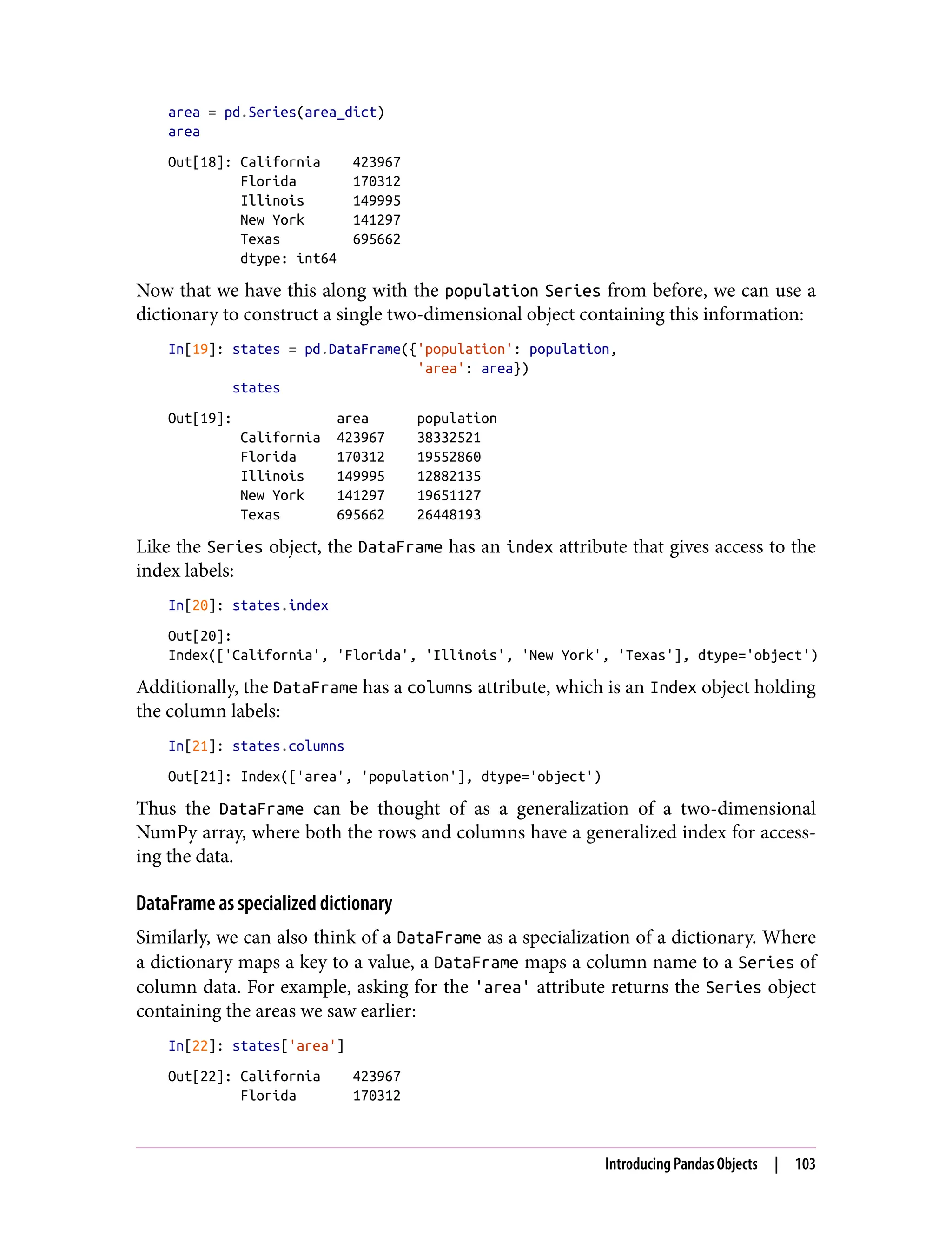area = pd.Series(area_dict)
area
Out[18]: California 423967
Florida 170312
Illinois 149995
New York 141297
Texas 695662
dtype: int64
Now that we have this along with the population Series from before, we can use a
dictionary to construct a single two-dimensional object containing this information:
In[19]: states = pd.DataFrame({'population': population,
'area': area})
states
Out[19]: area population
California 423967 38332521
Florida 170312 19552860
Illinois 149995 12882135
New York 141297 19651127
Texas 695662 26448193
Like the Series object, the DataFrame has an index attribute that gives access to the
index labels:
In[20]: states.index
Out[20]:
Index(['California', 'Florida', 'Illinois', 'New York', 'Texas'], dtype='object')
Additionally, the DataFrame has a columns attribute, which is an Index object holding
the column labels:
In[21]: states.columns
Out[21]: Index(['area', 'population'], dtype='object')
Thus the DataFrame can be thought of as a generalization of a two-dimensional
NumPy array, where both the rows and columns have a generalized index for access‐
ing the data.
DataFrame as specialized dictionary
Similarly, we can also think of a DataFrame as a specialization of a dictionary. Where
a dictionary maps a key to a value, a DataFrame maps a column name to a Series of
column data. For example, asking for the 'area' attribute returns the Series object
containing the areas we saw earlier:
In[22]: states['area']
Out[22]: California 423967
Florida 170312
Introducing Pandas Objects | 103
 