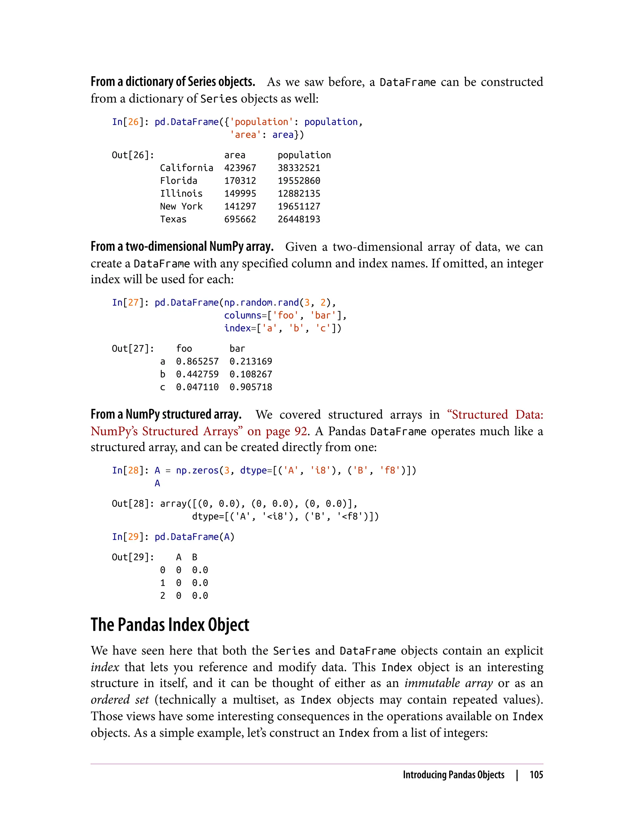 From a dictionary of Series objects. As we saw before, a DataFrame can be constructed
from a dictionary of Series objects as well:
In[26]: pd.DataFrame({'population': population,
'area': area})
Out[26]: area population
California 423967 38332521
Florida 170312 19552860
Illinois 149995 12882135
New York 141297 19651127
Texas 695662 26448193
From a two-dimensional NumPy array. Given a two-dimensional array of data, we can
create a DataFrame with any specified column and index names. If omitted, an integer
index will be used for each:
In[27]: pd.DataFrame(np.random.rand(3, 2),
columns=['foo', 'bar'],
index=['a', 'b', 'c'])
Out[27]: foo bar
a 0.865257 0.213169
b 0.442759 0.108267
c 0.047110 0.905718
From a NumPy structured array. We covered structured arrays in “Structured Data:
NumPy’s Structured Arrays” on page 92. A Pandas DataFrame operates much like a
structured array, and can be created directly from one:
In[28]: A = np.zeros(3, dtype=[('A', 'i8'), ('B', 'f8')])
A
Out[28]: array([(0, 0.0), (0, 0.0), (0, 0.0)],
dtype=[('A', '<i8'), ('B', '<f8')])
In[29]: pd.DataFrame(A)
Out[29]: A B
0 0 0.0
1 0 0.0
2 0 0.0
The Pandas Index Object
We have seen here that both the Series and DataFrame objects contain an explicit
index that lets you reference and modify data. This Index object is an interesting
structure in itself, and it can be thought of either as an immutable array or as an
ordered set (technically a multiset, as Index objects may contain repeated values).
Those views have some interesting consequences in the operations available on Index
objects. As a simple example, let’s construct an Index from a list of integers:
Introducing Pandas Objects | 105
 