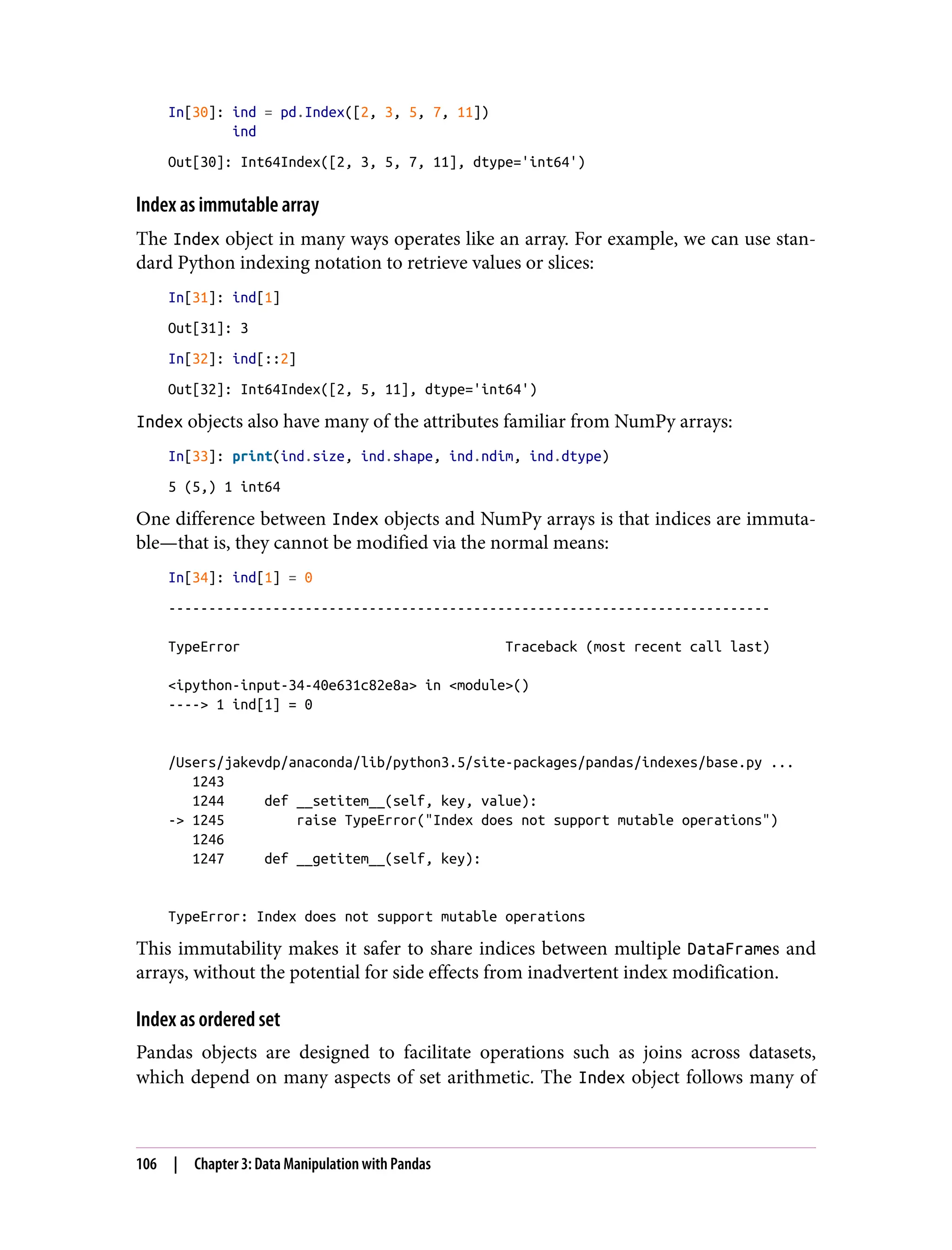 In[30]: ind = pd.Index([2, 3, 5, 7, 11])
ind
Out[30]: Int64Index([2, 3, 5, 7, 11], dtype='int64')
Index as immutable array
The Index object in many ways operates like an array. For example, we can use stan‐
dard Python indexing notation to retrieve values or slices:
In[31]: ind[1]
Out[31]: 3
In[32]: ind[::2]
Out[32]: Int64Index([2, 5, 11], dtype='int64')
Index objects also have many of the attributes familiar from NumPy arrays:
In[33]: print(ind.size, ind.shape, ind.ndim, ind.dtype)
5 (5,) 1 int64
One difference between Index objects and NumPy arrays is that indices are immuta‐
ble—that is, they cannot be modified via the normal means:
In[34]: ind[1] = 0
---------------------------------------------------------------------------
TypeError Traceback (most recent call last)
<ipython-input-34-40e631c82e8a> in <module>()
----> 1 ind[1] = 0
/Users/jakevdp/anaconda/lib/python3.5/site-packages/pandas/indexes/base.py ...
1243
1244 def __setitem__(self, key, value):
-> 1245 raise TypeError("Index does not support mutable operations")
1246
1247 def __getitem__(self, key):
TypeError: Index does not support mutable operations
This immutability makes it safer to share indices between multiple DataFrames and
arrays, without the potential for side effects from inadvertent index modification.
Index as ordered set
Pandas objects are designed to facilitate operations such as joins across datasets,
which depend on many aspects of set arithmetic. The Index object follows many of
106 | Chapter 3: Data Manipulation with Pandas
 