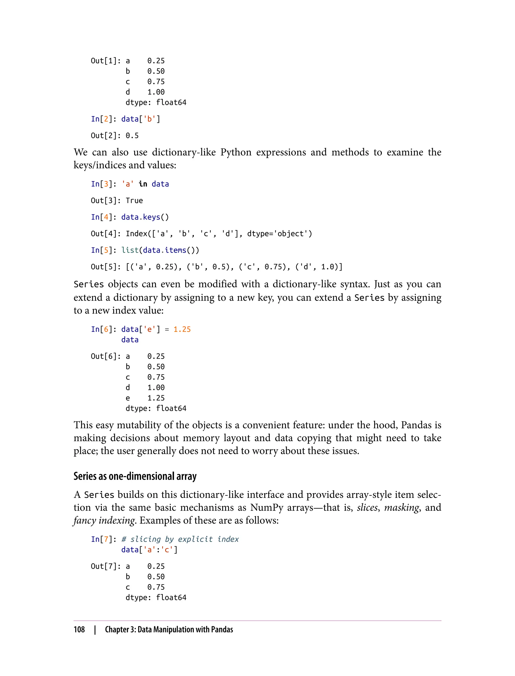 Out[1]: a 0.25
b 0.50
c 0.75
d 1.00
dtype: float64
In[2]: data['b']
Out[2]: 0.5
We can also use dictionary-like Python expressions and methods to examine the
keys/indices and values:
In[3]: 'a' in data
Out[3]: True
In[4]: data.keys()
Out[4]: Index(['a', 'b', 'c', 'd'], dtype='object')
In[5]: list(data.items())
Out[5]: [('a', 0.25), ('b', 0.5), ('c', 0.75), ('d', 1.0)]
Series objects can even be modified with a dictionary-like syntax. Just as you can
extend a dictionary by assigning to a new key, you can extend a Series by assigning
to a new index value:
In[6]: data['e'] = 1.25
data
Out[6]: a 0.25
b 0.50
c 0.75
d 1.00
e 1.25
dtype: float64
This easy mutability of the objects is a convenient feature: under the hood, Pandas is
making decisions about memory layout and data copying that might need to take
place; the user generally does not need to worry about these issues.
Series as one-dimensional array
A Series builds on this dictionary-like interface and provides array-style item selec‐
tion via the same basic mechanisms as NumPy arrays—that is, slices, masking, and
fancy indexing. Examples of these are as follows:
In[7]: # slicing by explicit index
data['a':'c']
Out[7]: a 0.25
b 0.50
c 0.75
dtype: float64
108 | Chapter 3: Data Manipulation with Pandas
 