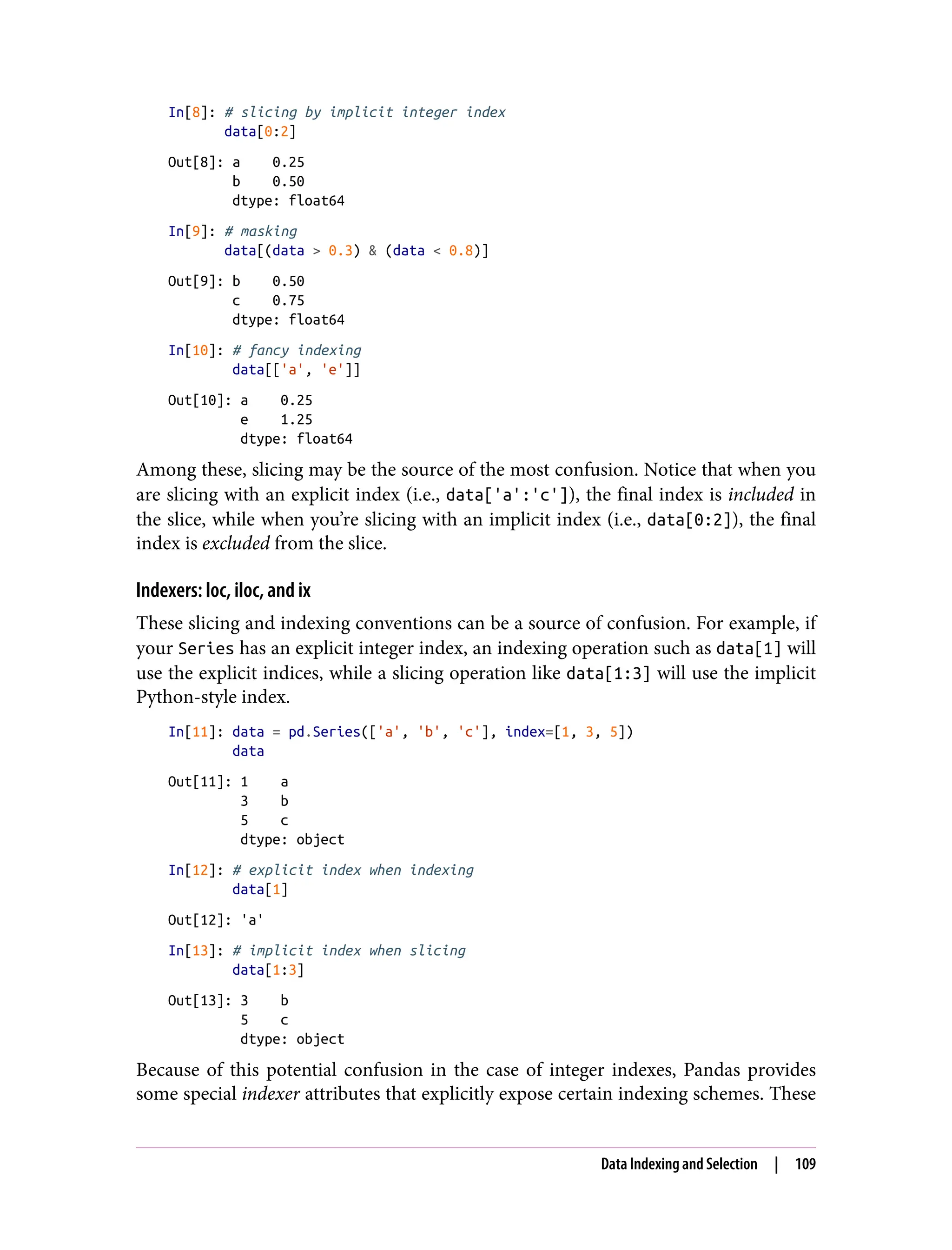 In[8]: # slicing by implicit integer index
data[0:2]
Out[8]: a 0.25
b 0.50
dtype: float64
In[9]: # masking
data[(data > 0.3) & (data < 0.8)]
Out[9]: b 0.50
c 0.75
dtype: float64
In[10]: # fancy indexing
data[['a', 'e']]
Out[10]: a 0.25
e 1.25
dtype: float64
Among these, slicing may be the source of the most confusion. Notice that when you
are slicing with an explicit index (i.e., data['a':'c']), the final index is included in
the slice, while when you’re slicing with an implicit index (i.e., data[0:2]), the final
index is excluded from the slice.
Indexers: loc, iloc, and ix
These slicing and indexing conventions can be a source of confusion. For example, if
your Series has an explicit integer index, an indexing operation such as data[1] will
use the explicit indices, while a slicing operation like data[1:3] will use the implicit
Python-style index.
In[11]: data = pd.Series(['a', 'b', 'c'], index=[1, 3, 5])
data
Out[11]: 1 a
3 b
5 c
dtype: object
In[12]: # explicit index when indexing
data[1]
Out[12]: 'a'
In[13]: # implicit index when slicing
data[1:3]
Out[13]: 3 b
5 c
dtype: object
Because of this potential confusion in the case of integer indexes, Pandas provides
some special indexer attributes that explicitly expose certain indexing schemes. These
Data Indexing and Selection | 109
 
