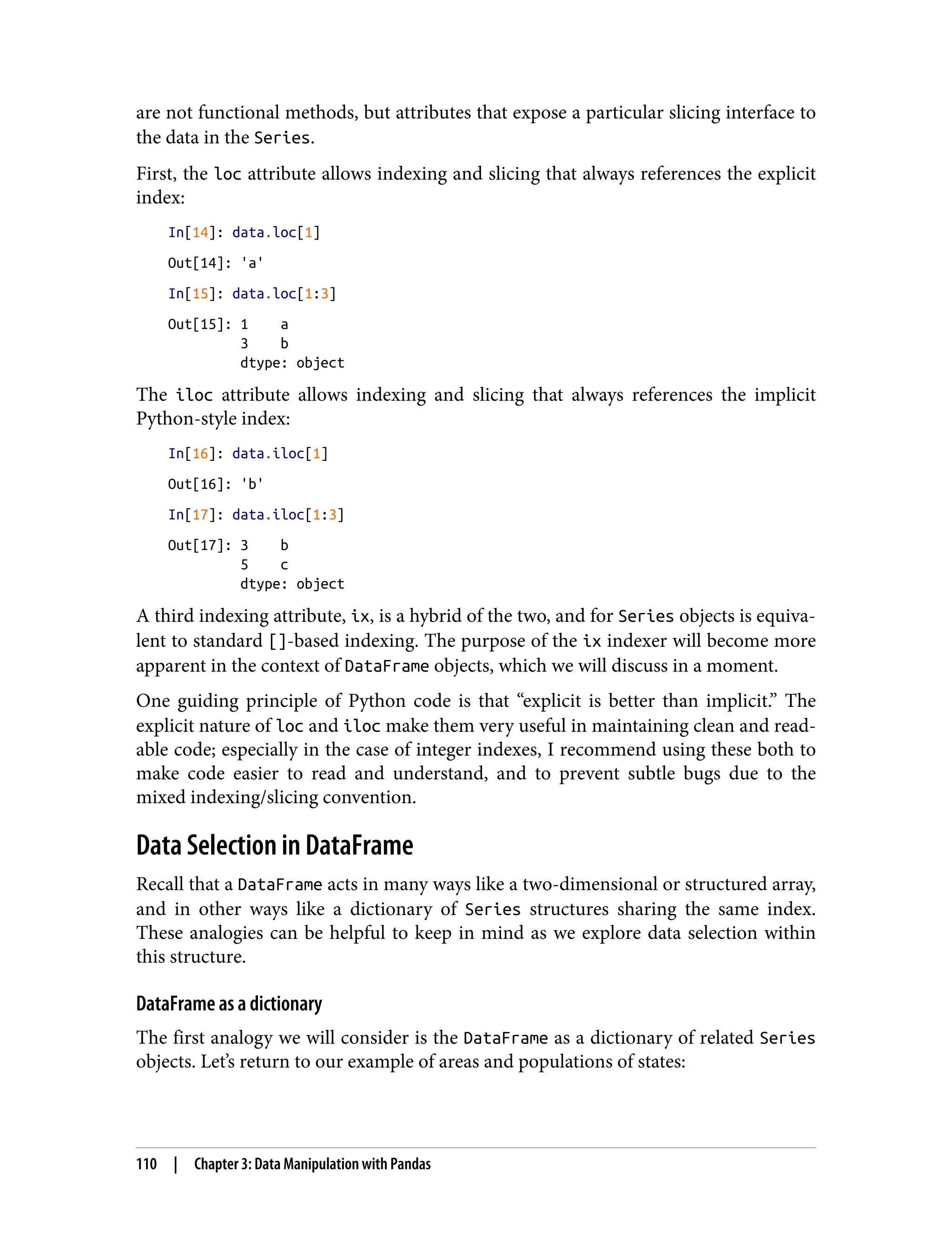 are not functional methods, but attributes that expose a particular slicing interface to
the data in the Series.
First, the loc attribute allows indexing and slicing that always references the explicit
index:
In[14]: data.loc[1]
Out[14]: 'a'
In[15]: data.loc[1:3]
Out[15]: 1 a
3 b
dtype: object
The iloc attribute allows indexing and slicing that always references the implicit
Python-style index:
In[16]: data.iloc[1]
Out[16]: 'b'
In[17]: data.iloc[1:3]
Out[17]: 3 b
5 c
dtype: object
A third indexing attribute, ix, is a hybrid of the two, and for Series objects is equiva‐
lent to standard []-based indexing. The purpose of the ix indexer will become more
apparent in the context of DataFrame objects, which we will discuss in a moment.
One guiding principle of Python code is that “explicit is better than implicit.” The
explicit nature of loc and iloc make them very useful in maintaining clean and read‐
able code; especially in the case of integer indexes, I recommend using these both to
make code easier to read and understand, and to prevent subtle bugs due to the
mixed indexing/slicing convention.
Data Selection in DataFrame
Recall that a DataFrame acts in many ways like a two-dimensional or structured array,
and in other ways like a dictionary of Series structures sharing the same index.
These analogies can be helpful to keep in mind as we explore data selection within
this structure.
DataFrame as a dictionary
The first analogy we will consider is the DataFrame as a dictionary of related Series
objects. Let’s return to our example of areas and populations of states:
110 | Chapter 3: Data Manipulation with Pandas
 