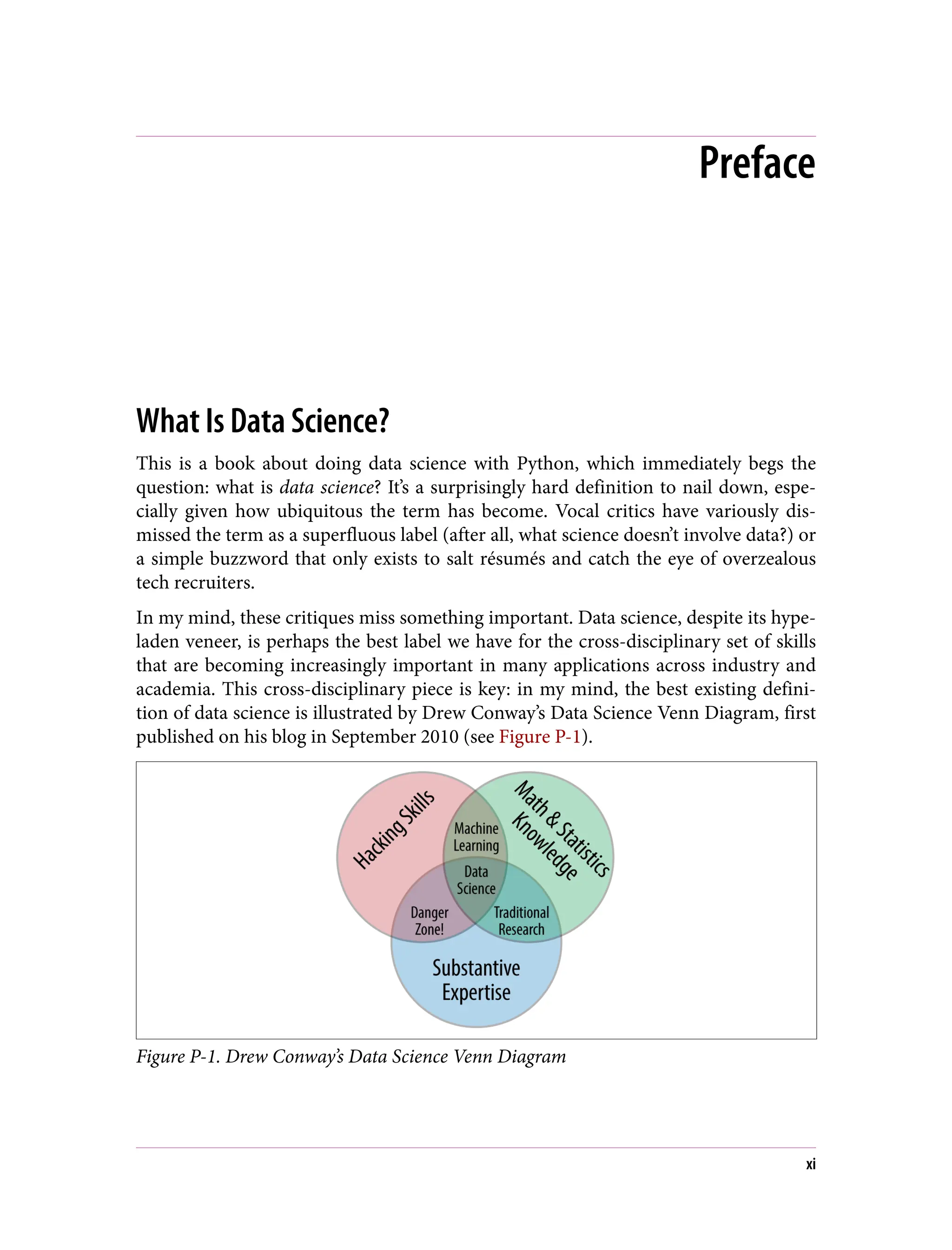 Preface
What Is Data Science?
This is a book about doing data science with Python, which immediately begs the
question: what is data science? It’s a surprisingly hard definition to nail down, espe‐
cially given how ubiquitous the term has become. Vocal critics have variously dis‐
missed the term as a superfluous label (after all, what science doesn’t involve data?) or
a simple buzzword that only exists to salt résumés and catch the eye of overzealous
tech recruiters.
In my mind, these critiques miss something important. Data science, despite its hype-
laden veneer, is perhaps the best label we have for the cross-disciplinary set of skills
that are becoming increasingly important in many applications across industry and
academia. This cross-disciplinary piece is key: in my mind, the best existing defini‐
tion of data science is illustrated by Drew Conway’s Data Science Venn Diagram, first
published on his blog in September 2010 (see Figure P-1).
Figure P-1. Drew Conway’s Data Science Venn Diagram
xi
 
