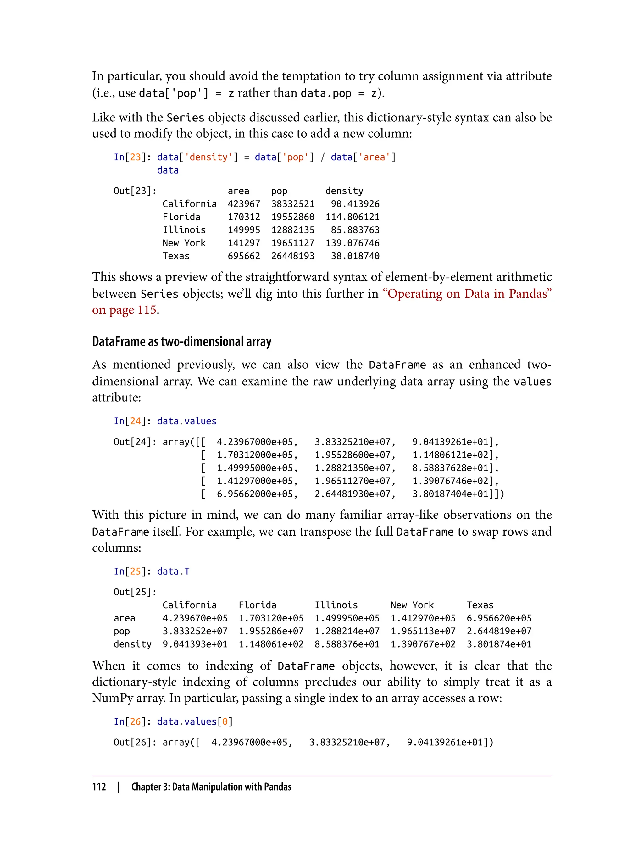 In particular, you should avoid the temptation to try column assignment via attribute
(i.e., use data['pop'] = z rather than data.pop = z).
Like with the Series objects discussed earlier, this dictionary-style syntax can also be
used to modify the object, in this case to add a new column:
In[23]: data['density'] = data['pop'] / data['area']
data
Out[23]: area pop density
California 423967 38332521 90.413926
Florida 170312 19552860 114.806121
Illinois 149995 12882135 85.883763
New York 141297 19651127 139.076746
Texas 695662 26448193 38.018740
This shows a preview of the straightforward syntax of element-by-element arithmetic
between Series objects; we’ll dig into this further in “Operating on Data in Pandas”
on page 115.
DataFrame as two-dimensional array
As mentioned previously, we can also view the DataFrame as an enhanced two-
dimensional array. We can examine the raw underlying data array using the values
attribute:
In[24]: data.values
Out[24]: array([[ 4.23967000e+05, 3.83325210e+07, 9.04139261e+01],
[ 1.70312000e+05, 1.95528600e+07, 1.14806121e+02],
[ 1.49995000e+05, 1.28821350e+07, 8.58837628e+01],
[ 1.41297000e+05, 1.96511270e+07, 1.39076746e+02],
[ 6.95662000e+05, 2.64481930e+07, 3.80187404e+01]])
With this picture in mind, we can do many familiar array-like observations on the
DataFrame itself. For example, we can transpose the full DataFrame to swap rows and
columns:
In[25]: data.T
Out[25]:
California Florida Illinois New York Texas
area 4.239670e+05 1.703120e+05 1.499950e+05 1.412970e+05 6.956620e+05
pop 3.833252e+07 1.955286e+07 1.288214e+07 1.965113e+07 2.644819e+07
density 9.041393e+01 1.148061e+02 8.588376e+01 1.390767e+02 3.801874e+01
When it comes to indexing of DataFrame objects, however, it is clear that the
dictionary-style indexing of columns precludes our ability to simply treat it as a
NumPy array. In particular, passing a single index to an array accesses a row:
In[26]: data.values[0]
Out[26]: array([ 4.23967000e+05, 3.83325210e+07, 9.04139261e+01])
112 | Chapter 3: Data Manipulation with Pandas
 