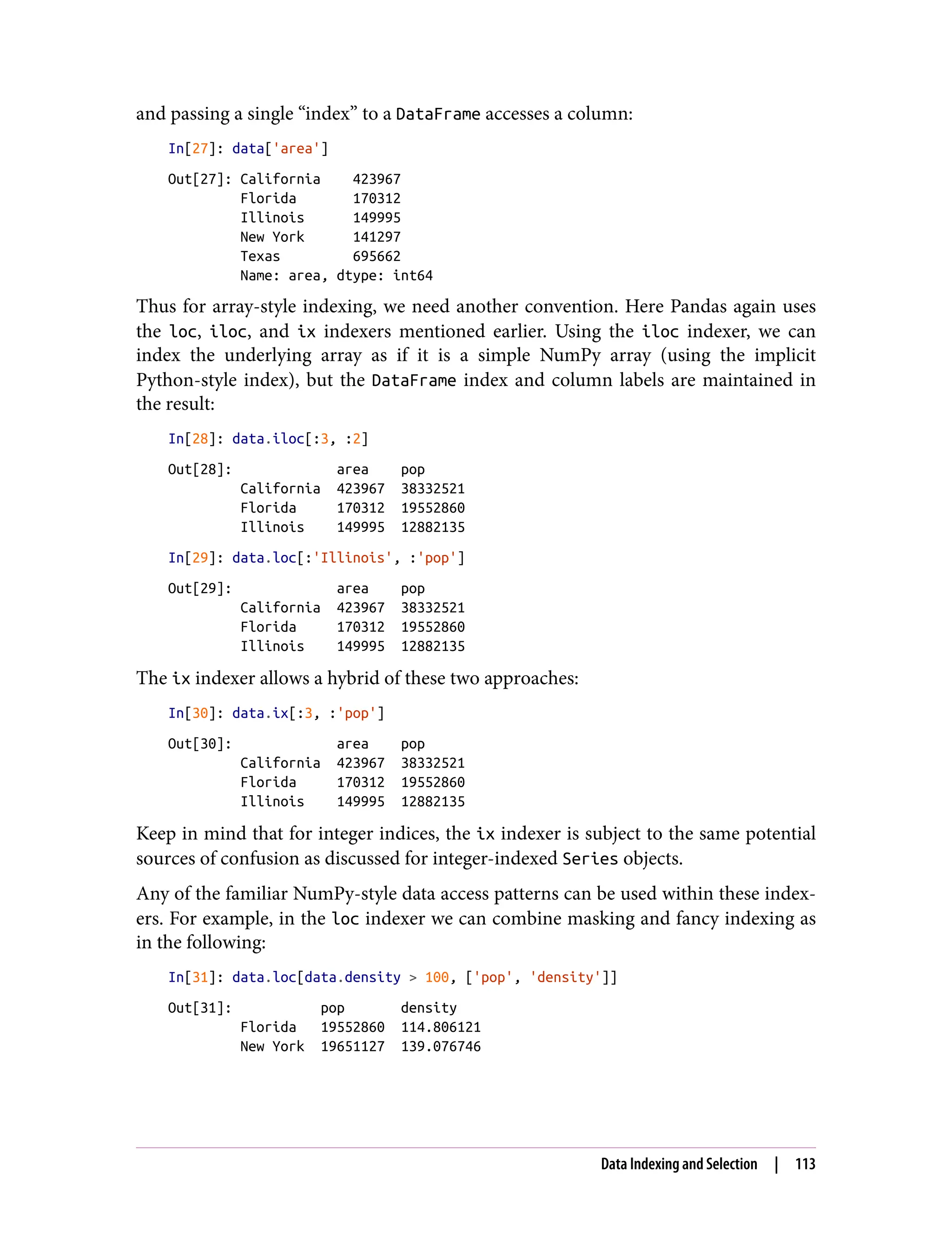and passing a single “index” to a DataFrame accesses a column:
In[27]: data['area']
Out[27]: California 423967
Florida 170312
Illinois 149995
New York 141297
Texas 695662
Name: area, dtype: int64
Thus for array-style indexing, we need another convention. Here Pandas again uses
the loc, iloc, and ix indexers mentioned earlier. Using the iloc indexer, we can
index the underlying array as if it is a simple NumPy array (using the implicit
Python-style index), but the DataFrame index and column labels are maintained in
the result:
In[28]: data.iloc[:3, :2]
Out[28]: area pop
California 423967 38332521
Florida 170312 19552860
Illinois 149995 12882135
In[29]: data.loc[:'Illinois', :'pop']
Out[29]: area pop
California 423967 38332521
Florida 170312 19552860
Illinois 149995 12882135
The ix indexer allows a hybrid of these two approaches:
In[30]: data.ix[:3, :'pop']
Out[30]: area pop
California 423967 38332521
Florida 170312 19552860
Illinois 149995 12882135
Keep in mind that for integer indices, the ix indexer is subject to the same potential
sources of confusion as discussed for integer-indexed Series objects.
Any of the familiar NumPy-style data access patterns can be used within these index‐
ers. For example, in the loc indexer we can combine masking and fancy indexing as
in the following:
In[31]: data.loc[data.density > 100, ['pop', 'density']]
Out[31]: pop density
Florida 19552860 114.806121
New York 19651127 139.076746
Data Indexing and Selection | 113
 