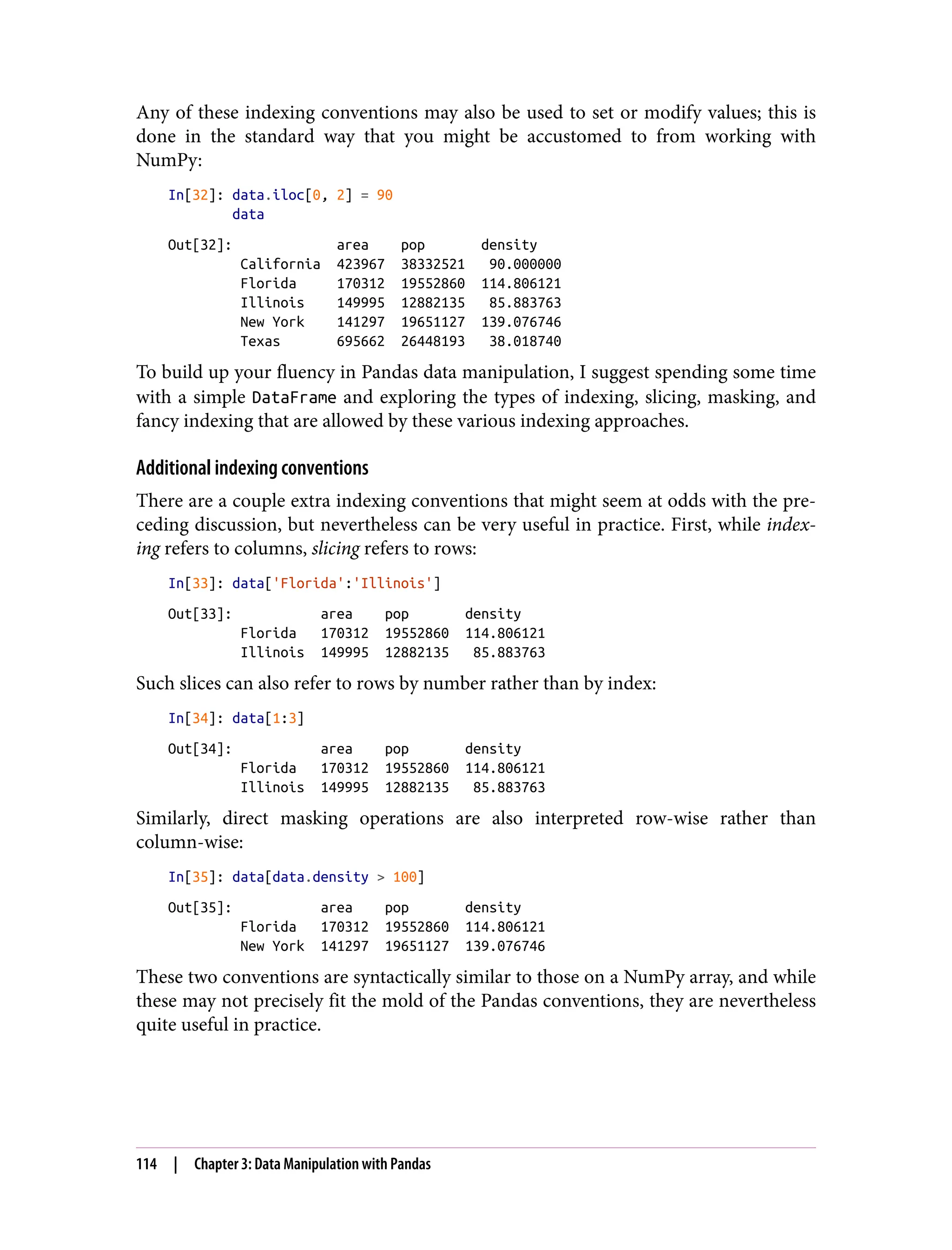 Any of these indexing conventions may also be used to set or modify values; this is
done in the standard way that you might be accustomed to from working with
NumPy:
In[32]: data.iloc[0, 2] = 90
data
Out[32]: area pop density
California 423967 38332521 90.000000
Florida 170312 19552860 114.806121
Illinois 149995 12882135 85.883763
New York 141297 19651127 139.076746
Texas 695662 26448193 38.018740
To build up your fluency in Pandas data manipulation, I suggest spending some time
with a simple DataFrame and exploring the types of indexing, slicing, masking, and
fancy indexing that are allowed by these various indexing approaches.
Additional indexing conventions
There are a couple extra indexing conventions that might seem at odds with the pre‐
ceding discussion, but nevertheless can be very useful in practice. First, while index‐
ing refers to columns, slicing refers to rows:
In[33]: data['Florida':'Illinois']
Out[33]: area pop density
Florida 170312 19552860 114.806121
Illinois 149995 12882135 85.883763
Such slices can also refer to rows by number rather than by index:
In[34]: data[1:3]
Out[34]: area pop density
Florida 170312 19552860 114.806121
Illinois 149995 12882135 85.883763
Similarly, direct masking operations are also interpreted row-wise rather than
column-wise:
In[35]: data[data.density > 100]
Out[35]: area pop density
Florida 170312 19552860 114.806121
New York 141297 19651127 139.076746
These two conventions are syntactically similar to those on a NumPy array, and while
these may not precisely fit the mold of the Pandas conventions, they are nevertheless
quite useful in practice.
114 | Chapter 3: Data Manipulation with Pandas
 