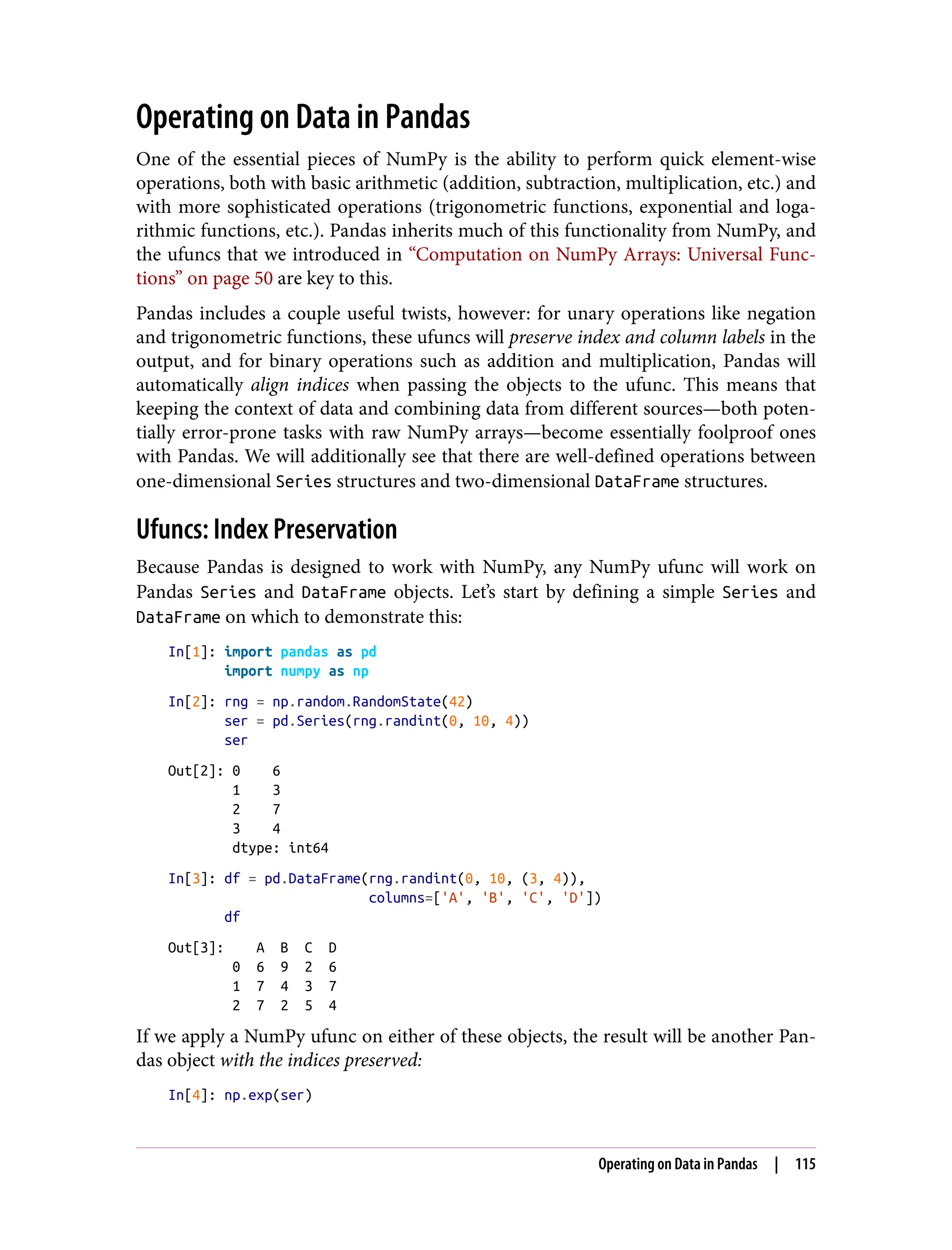 Operating on Data in Pandas
One of the essential pieces of NumPy is the ability to perform quick element-wise
operations, both with basic arithmetic (addition, subtraction, multiplication, etc.) and
with more sophisticated operations (trigonometric functions, exponential and loga‐
rithmic functions, etc.). Pandas inherits much of this functionality from NumPy, and
the ufuncs that we introduced in “Computation on NumPy Arrays: Universal Func‐
tions” on page 50 are key to this.
Pandas includes a couple useful twists, however: for unary operations like negation
and trigonometric functions, these ufuncs will preserve index and column labels in the
output, and for binary operations such as addition and multiplication, Pandas will
automatically align indices when passing the objects to the ufunc. This means that
keeping the context of data and combining data from different sources—both poten‐
tially error-prone tasks with raw NumPy arrays—become essentially foolproof ones
with Pandas. We will additionally see that there are well-defined operations between
one-dimensional Series structures and two-dimensional DataFrame structures.
Ufuncs: Index Preservation
Because Pandas is designed to work with NumPy, any NumPy ufunc will work on
Pandas Series and DataFrame objects. Let’s start by defining a simple Series and
DataFrame on which to demonstrate this:
In[1]: import pandas as pd
import numpy as np
In[2]: rng = np.random.RandomState(42)
ser = pd.Series(rng.randint(0, 10, 4))
ser
Out[2]: 0 6
1 3
2 7
3 4
dtype: int64
In[3]: df = pd.DataFrame(rng.randint(0, 10, (3, 4)),
columns=['A', 'B', 'C', 'D'])
df
Out[3]: A B C D
0 6 9 2 6
1 7 4 3 7
2 7 2 5 4
If we apply a NumPy ufunc on either of these objects, the result will be another Pan‐
das object with the indices preserved:
In[4]: np.exp(ser)
Operating on Data in Pandas | 115
 