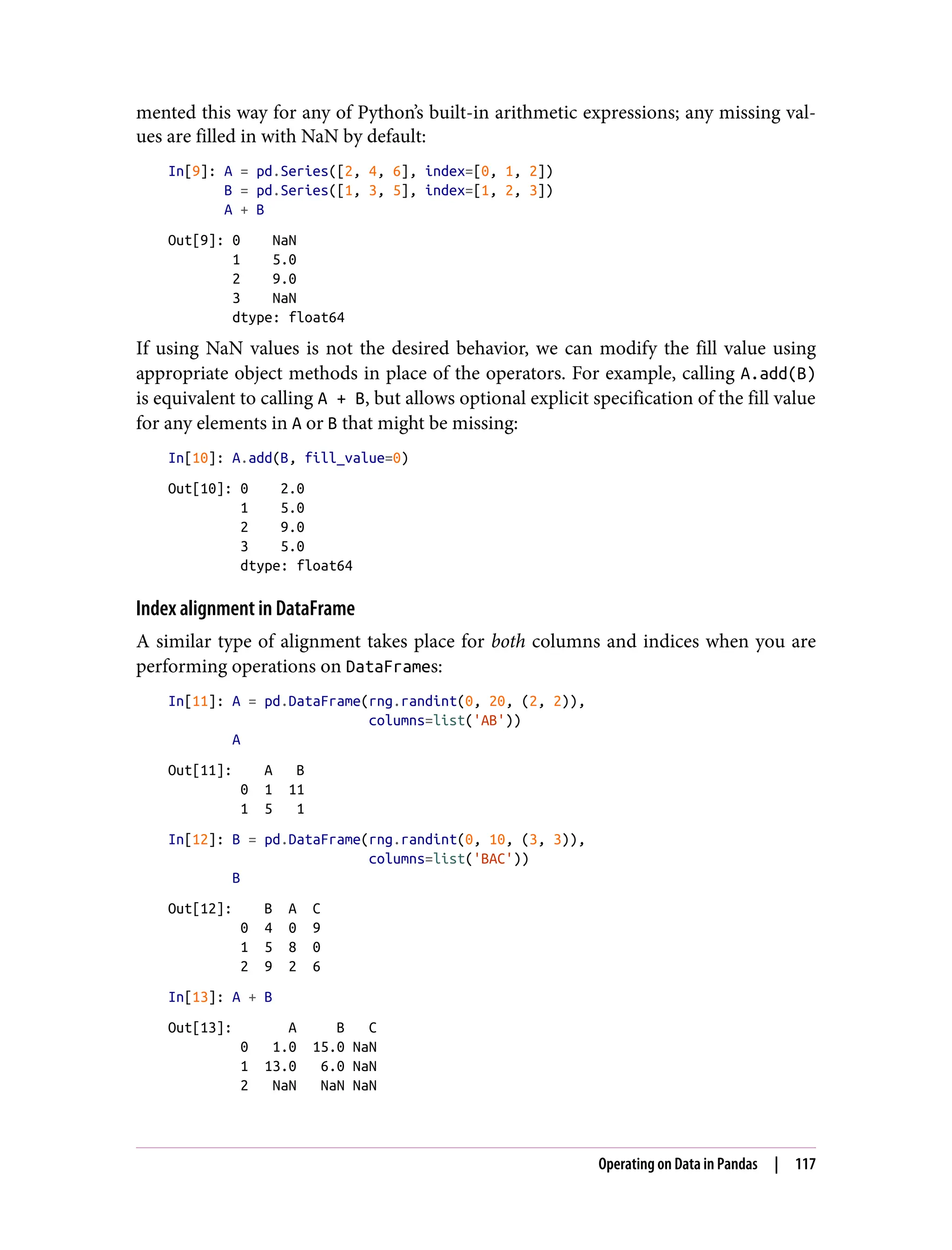 mented this way for any of Python’s built-in arithmetic expressions; any missing val‐
ues are filled in with NaN by default:
In[9]: A = pd.Series([2, 4, 6], index=[0, 1, 2])
B = pd.Series([1, 3, 5], index=[1, 2, 3])
A + B
Out[9]: 0 NaN
1 5.0
2 9.0
3 NaN
dtype: float64
If using NaN values is not the desired behavior, we can modify the fill value using
appropriate object methods in place of the operators. For example, calling A.add(B)
is equivalent to calling A + B, but allows optional explicit specification of the fill value
for any elements in A or B that might be missing:
In[10]: A.add(B, fill_value=0)
Out[10]: 0 2.0
1 5.0
2 9.0
3 5.0
dtype: float64
Index alignment in DataFrame
A similar type of alignment takes place for both columns and indices when you are
performing operations on DataFrames:
In[11]: A = pd.DataFrame(rng.randint(0, 20, (2, 2)),
columns=list('AB'))
A
Out[11]: A B
0 1 11
1 5 1
In[12]: B = pd.DataFrame(rng.randint(0, 10, (3, 3)),
columns=list('BAC'))
B
Out[12]: B A C
0 4 0 9
1 5 8 0
2 9 2 6
In[13]: A + B
Out[13]: A B C
0 1.0 15.0 NaN
1 13.0 6.0 NaN
2 NaN NaN NaN
Operating on Data in Pandas | 117
 