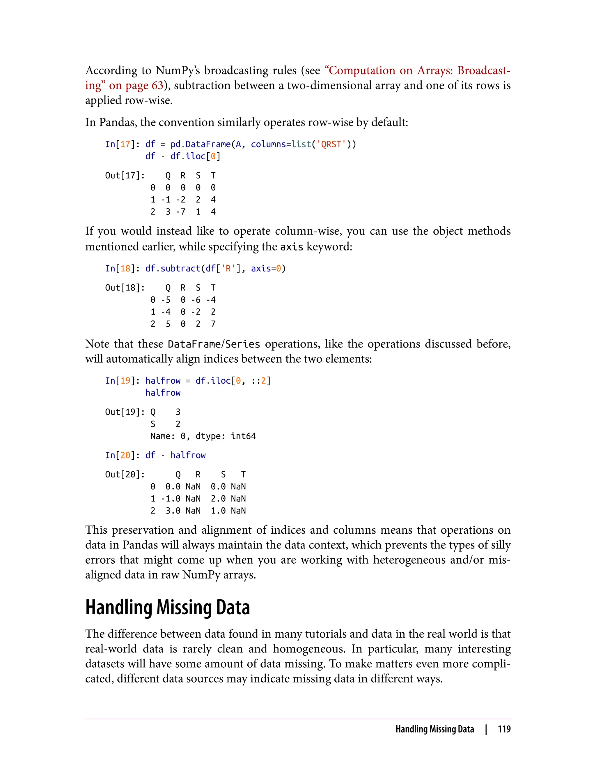 According to NumPy’s broadcasting rules (see “Computation on Arrays: Broadcast‐
ing” on page 63), subtraction between a two-dimensional array and one of its rows is
applied row-wise.
In Pandas, the convention similarly operates row-wise by default:
In[17]: df = pd.DataFrame(A, columns=list('QRST'))
df - df.iloc[0]
Out[17]: Q R S T
0 0 0 0 0
1 -1 -2 2 4
2 3 -7 1 4
If you would instead like to operate column-wise, you can use the object methods
mentioned earlier, while specifying the axis keyword:
In[18]: df.subtract(df['R'], axis=0)
Out[18]: Q R S T
0 -5 0 -6 -4
1 -4 0 -2 2
2 5 0 2 7
Note that these DataFrame/Series operations, like the operations discussed before,
will automatically align indices between the two elements:
In[19]: halfrow = df.iloc[0, ::2]
halfrow
Out[19]: Q 3
S 2
Name: 0, dtype: int64
In[20]: df - halfrow
Out[20]: Q R S T
0 0.0 NaN 0.0 NaN
1 -1.0 NaN 2.0 NaN
2 3.0 NaN 1.0 NaN
This preservation and alignment of indices and columns means that operations on
data in Pandas will always maintain the data context, which prevents the types of silly
errors that might come up when you are working with heterogeneous and/or mis‐
aligned data in raw NumPy arrays.
Handling Missing Data
The difference between data found in many tutorials and data in the real world is that
real-world data is rarely clean and homogeneous. In particular, many interesting
datasets will have some amount of data missing. To make matters even more compli‐
cated, different data sources may indicate missing data in different ways.
Handling Missing Data | 119
 