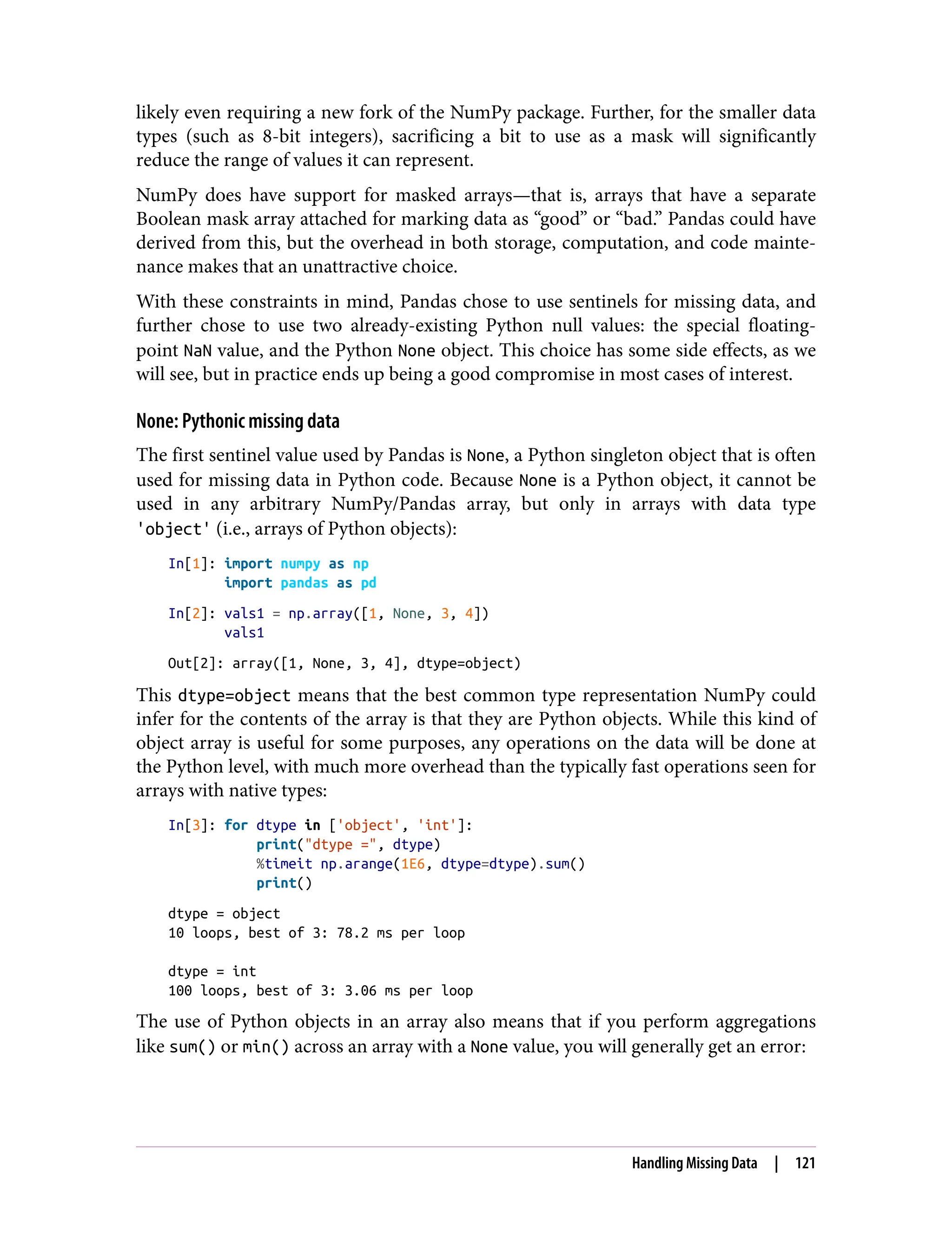 likely even requiring a new fork of the NumPy package. Further, for the smaller data
types (such as 8-bit integers), sacrificing a bit to use as a mask will significantly
reduce the range of values it can represent.
NumPy does have support for masked arrays—that is, arrays that have a separate
Boolean mask array attached for marking data as “good” or “bad.” Pandas could have
derived from this, but the overhead in both storage, computation, and code mainte‐
nance makes that an unattractive choice.
With these constraints in mind, Pandas chose to use sentinels for missing data, and
further chose to use two already-existing Python null values: the special floating-
point NaN value, and the Python None object. This choice has some side effects, as we
will see, but in practice ends up being a good compromise in most cases of interest.
None: Pythonic missing data
The first sentinel value used by Pandas is None, a Python singleton object that is often
used for missing data in Python code. Because None is a Python object, it cannot be
used in any arbitrary NumPy/Pandas array, but only in arrays with data type
'object' (i.e., arrays of Python objects):
In[1]: import numpy as np
import pandas as pd
In[2]: vals1 = np.array([1, None, 3, 4])
vals1
Out[2]: array([1, None, 3, 4], dtype=object)
This dtype=object means that the best common type representation NumPy could
infer for the contents of the array is that they are Python objects. While this kind of
object array is useful for some purposes, any operations on the data will be done at
the Python level, with much more overhead than the typically fast operations seen for
arrays with native types:
In[3]: for dtype in ['object', 'int']:
print("dtype =", dtype)
%timeit np.arange(1E6, dtype=dtype).sum()
print()
dtype = object
10 loops, best of 3: 78.2 ms per loop
dtype = int
100 loops, best of 3: 3.06 ms per loop
The use of Python objects in an array also means that if you perform aggregations
like sum() or min() across an array with a None value, you will generally get an error:
Handling Missing Data | 121
 