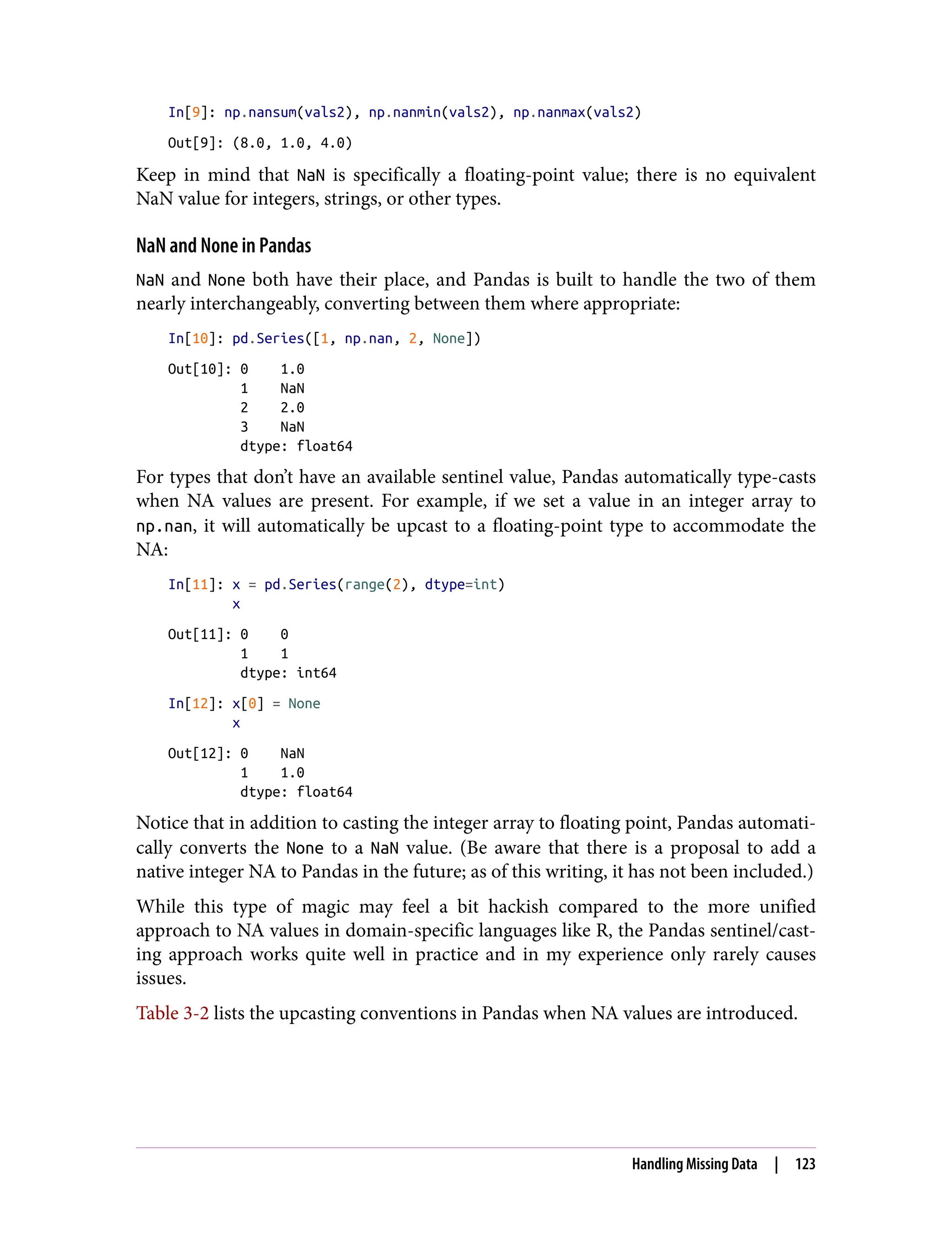 In[9]: np.nansum(vals2), np.nanmin(vals2), np.nanmax(vals2)
Out[9]: (8.0, 1.0, 4.0)
Keep in mind that NaN is specifically a floating-point value; there is no equivalent
NaN value for integers, strings, or other types.
NaN and None in Pandas
NaN and None both have their place, and Pandas is built to handle the two of them
nearly interchangeably, converting between them where appropriate:
In[10]: pd.Series([1, np.nan, 2, None])
Out[10]: 0 1.0
1 NaN
2 2.0
3 NaN
dtype: float64
For types that don’t have an available sentinel value, Pandas automatically type-casts
when NA values are present. For example, if we set a value in an integer array to
np.nan, it will automatically be upcast to a floating-point type to accommodate the
NA:
In[11]: x = pd.Series(range(2), dtype=int)
x
Out[11]: 0 0
1 1
dtype: int64
In[12]: x[0] = None
x
Out[12]: 0 NaN
1 1.0
dtype: float64
Notice that in addition to casting the integer array to floating point, Pandas automati‐
cally converts the None to a NaN value. (Be aware that there is a proposal to add a
native integer NA to Pandas in the future; as of this writing, it has not been included.)
While this type of magic may feel a bit hackish compared to the more unified
approach to NA values in domain-specific languages like R, the Pandas sentinel/cast‐
ing approach works quite well in practice and in my experience only rarely causes
issues.
Table 3-2 lists the upcasting conventions in Pandas when NA values are introduced.
Handling Missing Data | 123
 