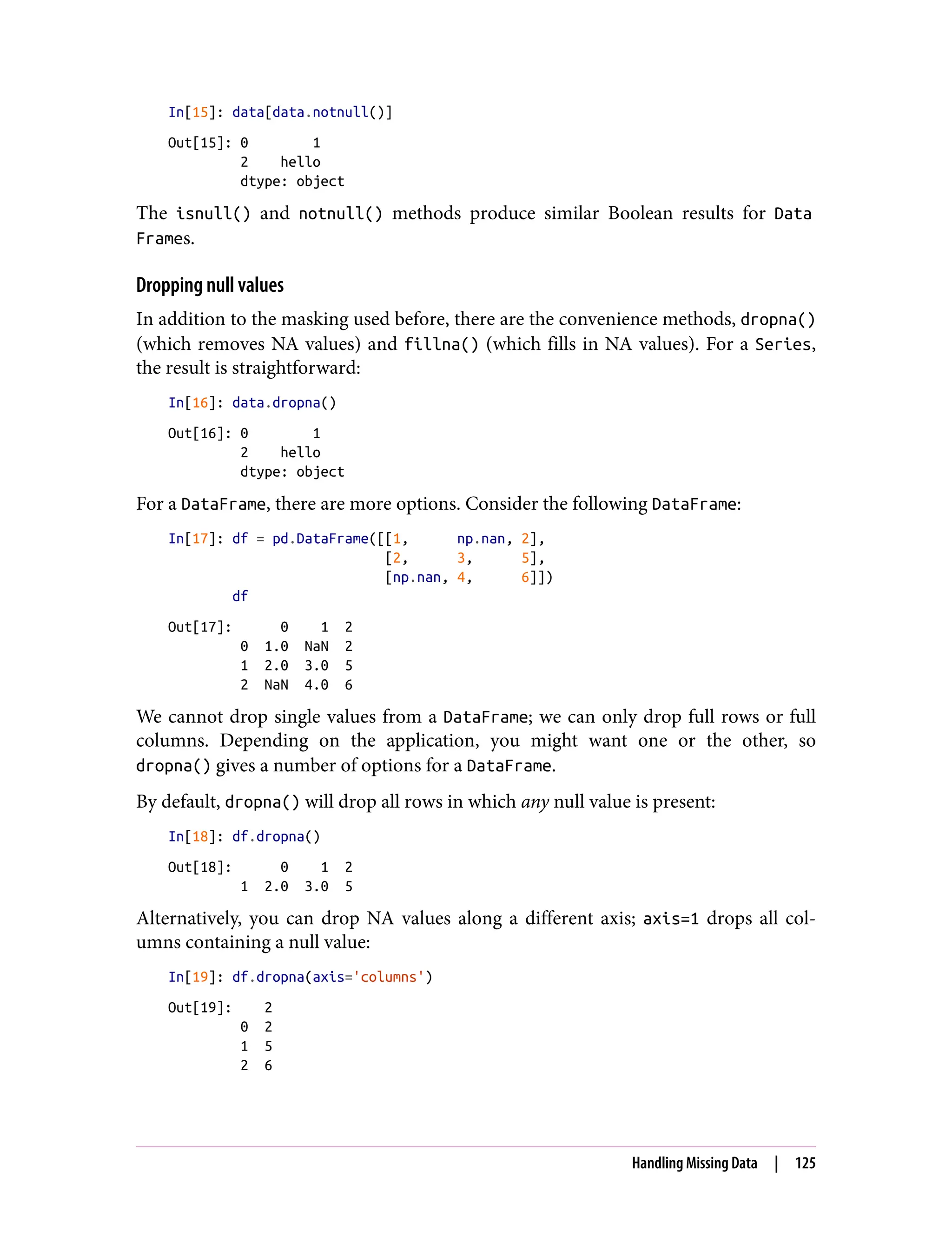 In[15]: data[data.notnull()]
Out[15]: 0 1
2 hello
dtype: object
The isnull() and notnull() methods produce similar Boolean results for Data
Frames.
Dropping null values
In addition to the masking used before, there are the convenience methods, dropna()
(which removes NA values) and fillna() (which fills in NA values). For a Series,
the result is straightforward:
In[16]: data.dropna()
Out[16]: 0 1
2 hello
dtype: object
For a DataFrame, there are more options. Consider the following DataFrame:
In[17]: df = pd.DataFrame([[1, np.nan, 2],
[2, 3, 5],
[np.nan, 4, 6]])
df
Out[17]: 0 1 2
0 1.0 NaN 2
1 2.0 3.0 5
2 NaN 4.0 6
We cannot drop single values from a DataFrame; we can only drop full rows or full
columns. Depending on the application, you might want one or the other, so
dropna() gives a number of options for a DataFrame.
By default, dropna() will drop all rows in which any null value is present:
In[18]: df.dropna()
Out[18]: 0 1 2
1 2.0 3.0 5
Alternatively, you can drop NA values along a different axis; axis=1 drops all col‐
umns containing a null value:
In[19]: df.dropna(axis='columns')
Out[19]: 2
0 2
1 5
2 6
Handling Missing Data | 125
 