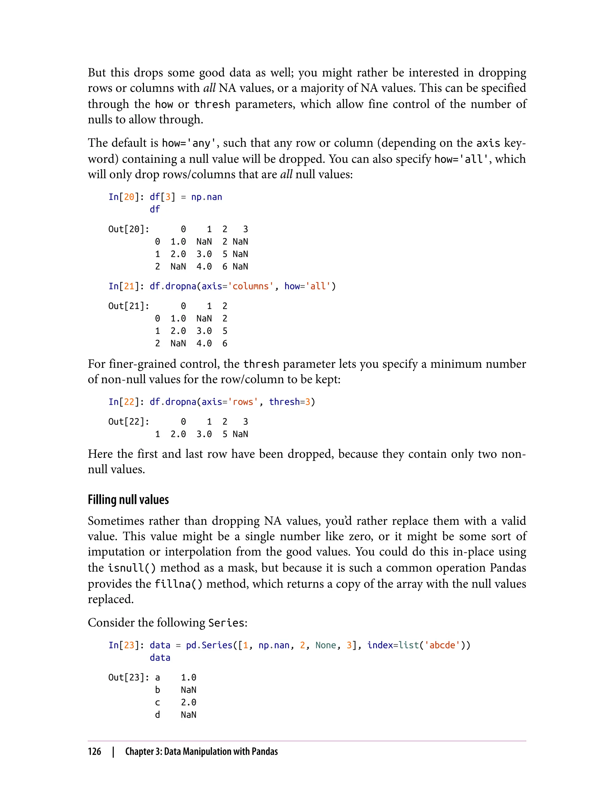 But this drops some good data as well; you might rather be interested in dropping
rows or columns with all NA values, or a majority of NA values. This can be specified
through the how or thresh parameters, which allow fine control of the number of
nulls to allow through.
The default is how='any', such that any row or column (depending on the axis key‐
word) containing a null value will be dropped. You can also specify how='all', which
will only drop rows/columns that are all null values:
In[20]: df[3] = np.nan
df
Out[20]: 0 1 2 3
0 1.0 NaN 2 NaN
1 2.0 3.0 5 NaN
2 NaN 4.0 6 NaN
In[21]: df.dropna(axis='columns', how='all')
Out[21]: 0 1 2
0 1.0 NaN 2
1 2.0 3.0 5
2 NaN 4.0 6
For finer-grained control, the thresh parameter lets you specify a minimum number
of non-null values for the row/column to be kept:
In[22]: df.dropna(axis='rows', thresh=3)
Out[22]: 0 1 2 3
1 2.0 3.0 5 NaN
Here the first and last row have been dropped, because they contain only two non-
null values.
Filling null values
Sometimes rather than dropping NA values, you’d rather replace them with a valid
value. This value might be a single number like zero, or it might be some sort of
imputation or interpolation from the good values. You could do this in-place using
the isnull() method as a mask, but because it is such a common operation Pandas
provides the fillna() method, which returns a copy of the array with the null values
replaced.
Consider the following Series:
In[23]: data = pd.Series([1, np.nan, 2, None, 3], index=list('abcde'))
data
Out[23]: a 1.0
b NaN
c 2.0
d NaN
126 | Chapter 3: Data Manipulation with Pandas
 
