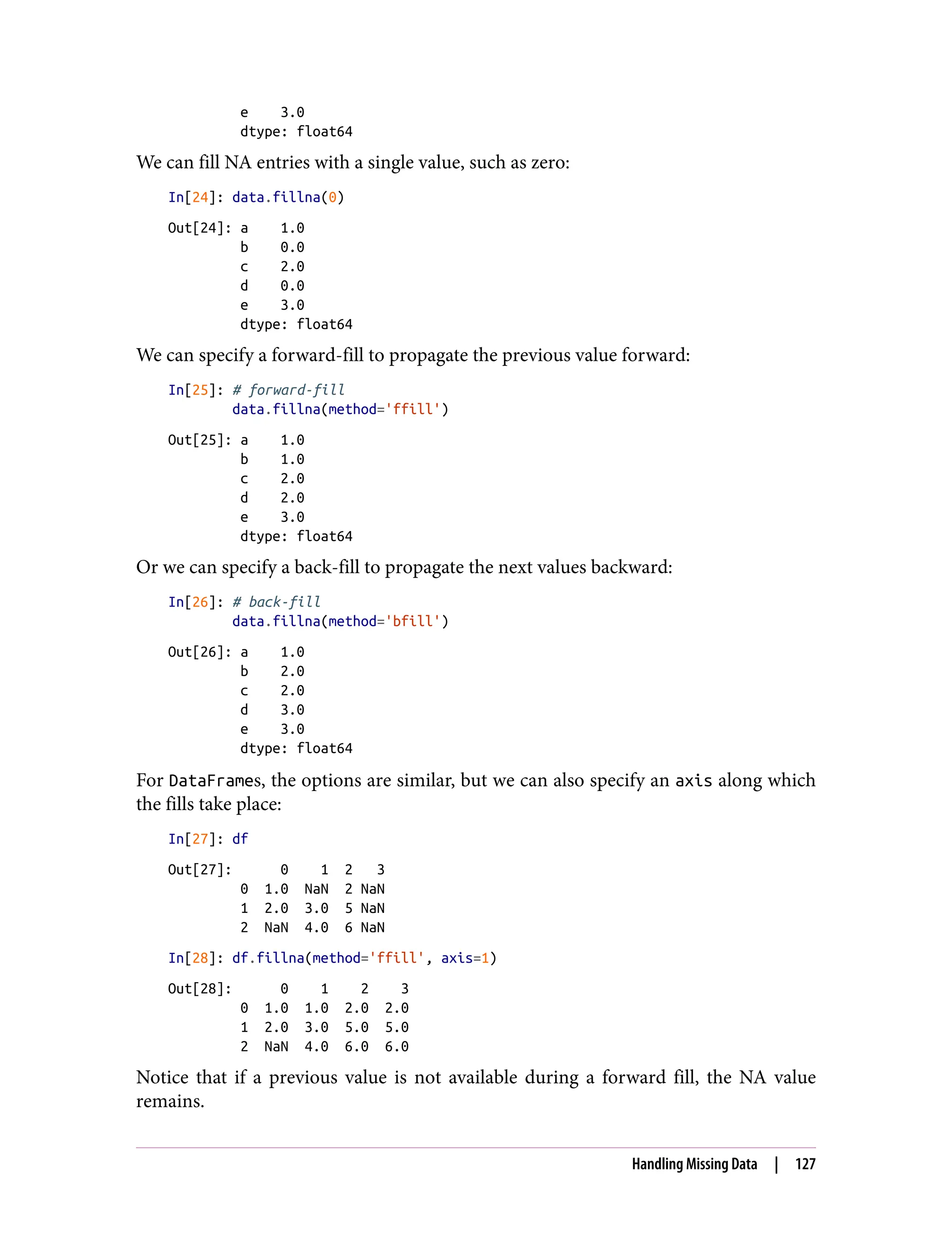 e 3.0
dtype: float64
We can fill NA entries with a single value, such as zero:
In[24]: data.fillna(0)
Out[24]: a 1.0
b 0.0
c 2.0
d 0.0
e 3.0
dtype: float64
We can specify a forward-fill to propagate the previous value forward:
In[25]: # forward-fill
data.fillna(method='ffill')
Out[25]: a 1.0
b 1.0
c 2.0
d 2.0
e 3.0
dtype: float64
Or we can specify a back-fill to propagate the next values backward:
In[26]: # back-fill
data.fillna(method='bfill')
Out[26]: a 1.0
b 2.0
c 2.0
d 3.0
e 3.0
dtype: float64
For DataFrames, the options are similar, but we can also specify an axis along which
the fills take place:
In[27]: df
Out[27]: 0 1 2 3
0 1.0 NaN 2 NaN
1 2.0 3.0 5 NaN
2 NaN 4.0 6 NaN
In[28]: df.fillna(method='ffill', axis=1)
Out[28]: 0 1 2 3
0 1.0 1.0 2.0 2.0
1 2.0 3.0 5.0 5.0
2 NaN 4.0 6.0 6.0
Notice that if a previous value is not available during a forward fill, the NA value
remains.
Handling Missing Data | 127
 