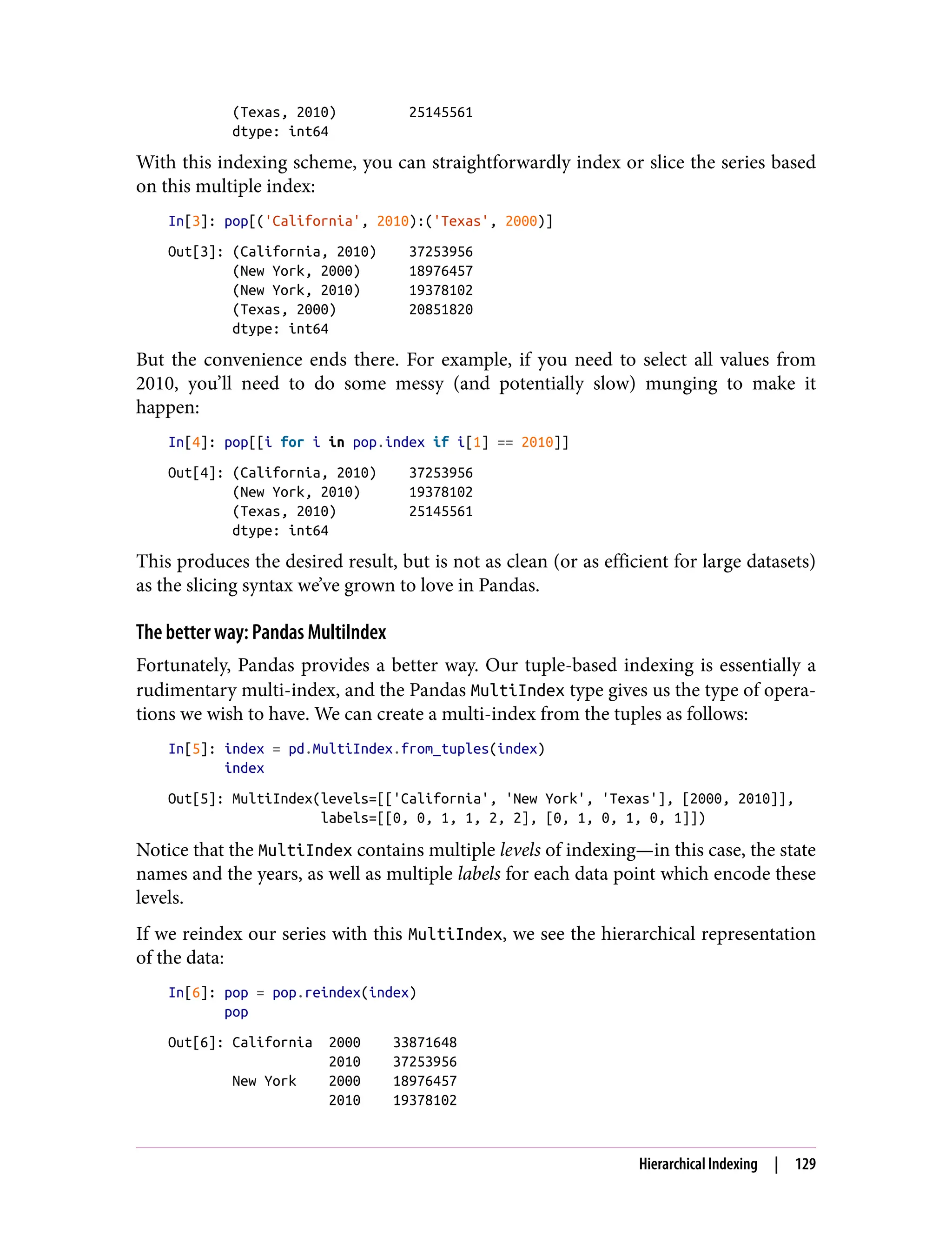 (Texas, 2010) 25145561
dtype: int64
With this indexing scheme, you can straightforwardly index or slice the series based
on this multiple index:
In[3]: pop[('California', 2010):('Texas', 2000)]
Out[3]: (California, 2010) 37253956
(New York, 2000) 18976457
(New York, 2010) 19378102
(Texas, 2000) 20851820
dtype: int64
But the convenience ends there. For example, if you need to select all values from
2010, you’ll need to do some messy (and potentially slow) munging to make it
happen:
In[4]: pop[[i for i in pop.index if i[1] == 2010]]
Out[4]: (California, 2010) 37253956
(New York, 2010) 19378102
(Texas, 2010) 25145561
dtype: int64
This produces the desired result, but is not as clean (or as efficient for large datasets)
as the slicing syntax we’ve grown to love in Pandas.
The better way: Pandas MultiIndex
Fortunately, Pandas provides a better way. Our tuple-based indexing is essentially a
rudimentary multi-index, and the Pandas MultiIndex type gives us the type of opera‐
tions we wish to have. We can create a multi-index from the tuples as follows:
In[5]: index = pd.MultiIndex.from_tuples(index)
index
Out[5]: MultiIndex(levels=[['California', 'New York', 'Texas'], [2000, 2010]],
labels=[[0, 0, 1, 1, 2, 2], [0, 1, 0, 1, 0, 1]])
Notice that the MultiIndex contains multiple levels of indexing—in this case, the state
names and the years, as well as multiple labels for each data point which encode these
levels.
If we reindex our series with this MultiIndex, we see the hierarchical representation
of the data:
In[6]: pop = pop.reindex(index)
pop
Out[6]: California 2000 33871648
2010 37253956
New York 2000 18976457
2010 19378102
Hierarchical Indexing | 129
 
