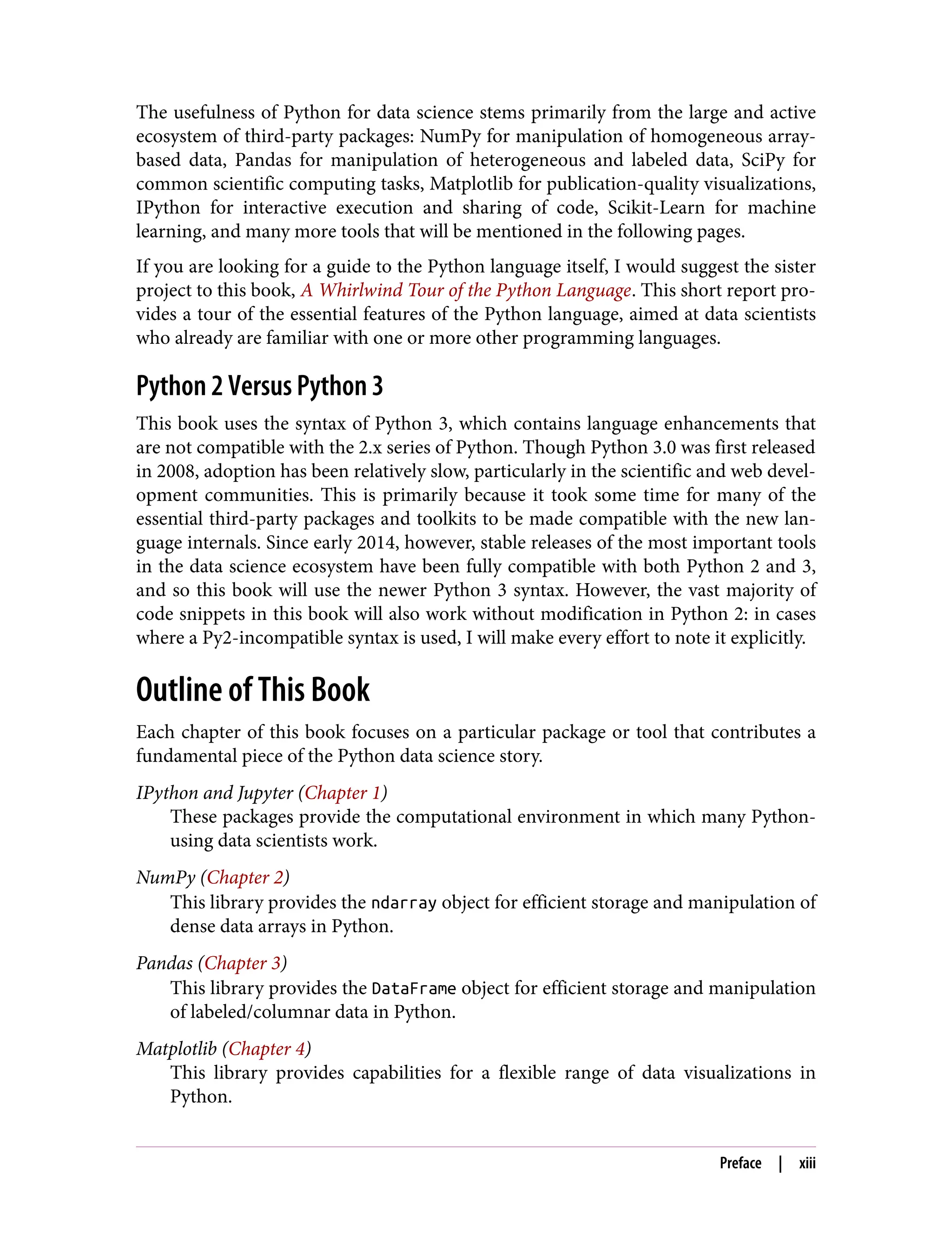 The usefulness of Python for data science stems primarily from the large and active
ecosystem of third-party packages: NumPy for manipulation of homogeneous array-
based data, Pandas for manipulation of heterogeneous and labeled data, SciPy for
common scientific computing tasks, Matplotlib for publication-quality visualizations,
IPython for interactive execution and sharing of code, Scikit-Learn for machine
learning, and many more tools that will be mentioned in the following pages.
If you are looking for a guide to the Python language itself, I would suggest the sister
project to this book, A Whirlwind Tour of the Python Language. This short report pro‐
vides a tour of the essential features of the Python language, aimed at data scientists
who already are familiar with one or more other programming languages.
Python 2 Versus Python 3
This book uses the syntax of Python 3, which contains language enhancements that
are not compatible with the 2.x series of Python. Though Python 3.0 was first released
in 2008, adoption has been relatively slow, particularly in the scientific and web devel‐
opment communities. This is primarily because it took some time for many of the
essential third-party packages and toolkits to be made compatible with the new lan‐
guage internals. Since early 2014, however, stable releases of the most important tools
in the data science ecosystem have been fully compatible with both Python 2 and 3,
and so this book will use the newer Python 3 syntax. However, the vast majority of
code snippets in this book will also work without modification in Python 2: in cases
where a Py2-incompatible syntax is used, I will make every effort to note it explicitly.
Outline of This Book
Each chapter of this book focuses on a particular package or tool that contributes a
fundamental piece of the Python data science story.
IPython and Jupyter (Chapter 1)
These packages provide the computational environment in which many Python-
using data scientists work.
NumPy (Chapter 2)
This library provides the ndarray object for efficient storage and manipulation of
dense data arrays in Python.
Pandas (Chapter 3)
This library provides the DataFrame object for efficient storage and manipulation
of labeled/columnar data in Python.
Matplotlib (Chapter 4)
This library provides capabilities for a flexible range of data visualizations in
Python.
Preface | xiii
 