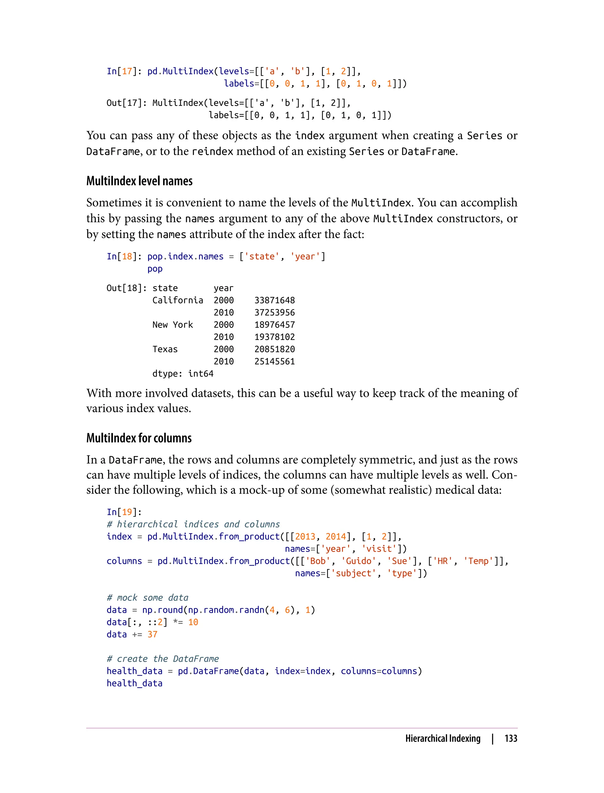 In[17]: pd.MultiIndex(levels=[['a', 'b'], [1, 2]],
labels=[[0, 0, 1, 1], [0, 1, 0, 1]])
Out[17]: MultiIndex(levels=[['a', 'b'], [1, 2]],
labels=[[0, 0, 1, 1], [0, 1, 0, 1]])
You can pass any of these objects as the index argument when creating a Series or
DataFrame, or to the reindex method of an existing Series or DataFrame.
MultiIndex level names
Sometimes it is convenient to name the levels of the MultiIndex. You can accomplish
this by passing the names argument to any of the above MultiIndex constructors, or
by setting the names attribute of the index after the fact:
In[18]: pop.index.names = ['state', 'year']
pop
Out[18]: state year
California 2000 33871648
2010 37253956
New York 2000 18976457
2010 19378102
Texas 2000 20851820
2010 25145561
dtype: int64
With more involved datasets, this can be a useful way to keep track of the meaning of
various index values.
MultiIndex for columns
In a DataFrame, the rows and columns are completely symmetric, and just as the rows
can have multiple levels of indices, the columns can have multiple levels as well. Con‐
sider the following, which is a mock-up of some (somewhat realistic) medical data:
In[19]:
# hierarchical indices and columns
index = pd.MultiIndex.from_product([[2013, 2014], [1, 2]],
names=['year', 'visit'])
columns = pd.MultiIndex.from_product([['Bob', 'Guido', 'Sue'], ['HR', 'Temp']],
names=['subject', 'type'])
# mock some data
data = np.round(np.random.randn(4, 6), 1)
data[:, ::2] *= 10
data += 37
# create the DataFrame
health_data = pd.DataFrame(data, index=index, columns=columns)
health_data
Hierarchical Indexing | 133
 