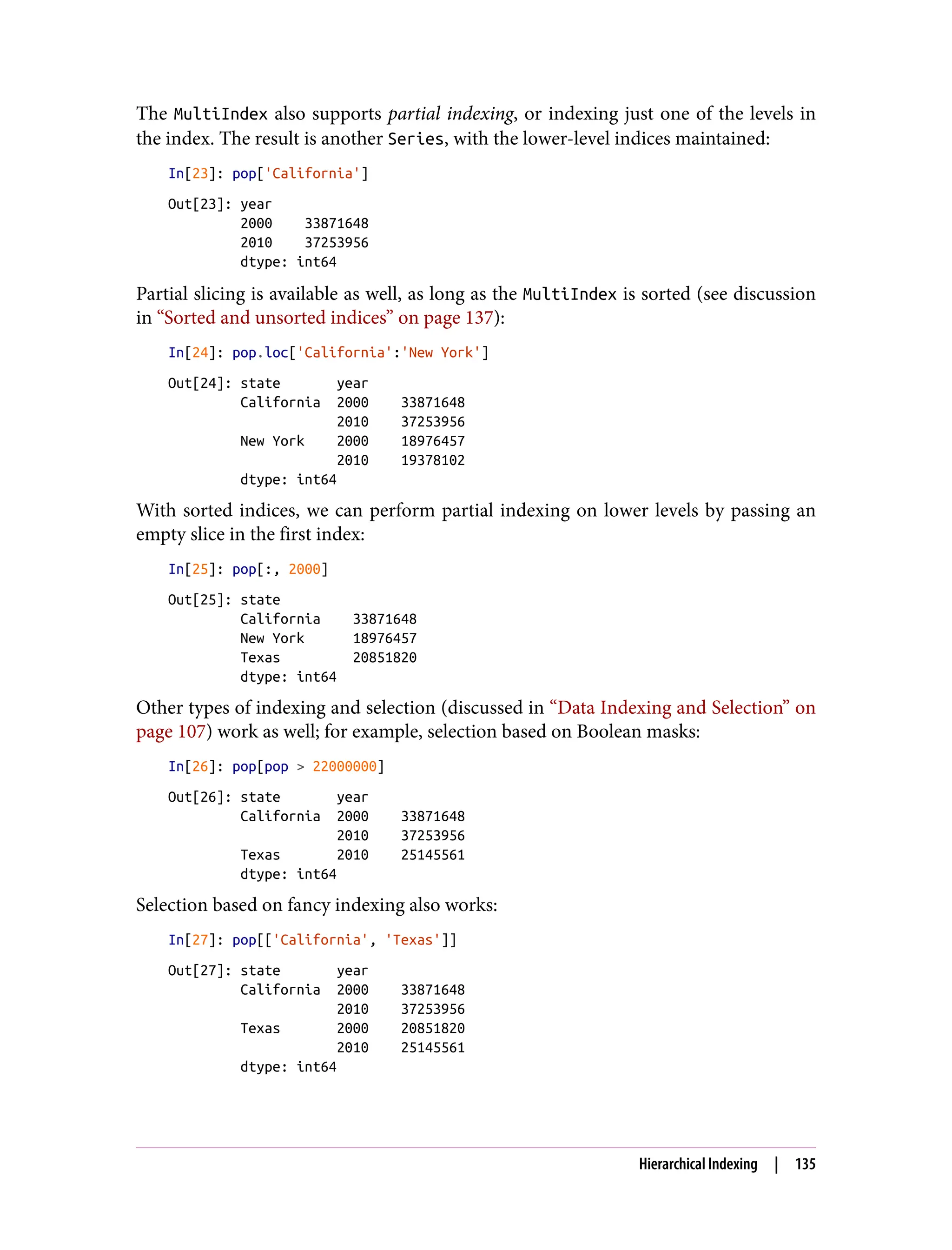 The MultiIndex also supports partial indexing, or indexing just one of the levels in
the index. The result is another Series, with the lower-level indices maintained:
In[23]: pop['California']
Out[23]: year
2000 33871648
2010 37253956
dtype: int64
Partial slicing is available as well, as long as the MultiIndex is sorted (see discussion
in “Sorted and unsorted indices” on page 137):
In[24]: pop.loc['California':'New York']
Out[24]: state year
California 2000 33871648
2010 37253956
New York 2000 18976457
2010 19378102
dtype: int64
With sorted indices, we can perform partial indexing on lower levels by passing an
empty slice in the first index:
In[25]: pop[:, 2000]
Out[25]: state
California 33871648
New York 18976457
Texas 20851820
dtype: int64
Other types of indexing and selection (discussed in “Data Indexing and Selection” on
page 107) work as well; for example, selection based on Boolean masks:
In[26]: pop[pop > 22000000]
Out[26]: state year
California 2000 33871648
2010 37253956
Texas 2010 25145561
dtype: int64
Selection based on fancy indexing also works:
In[27]: pop[['California', 'Texas']]
Out[27]: state year
California 2000 33871648
2010 37253956
Texas 2000 20851820
2010 25145561
dtype: int64
Hierarchical Indexing | 135
 