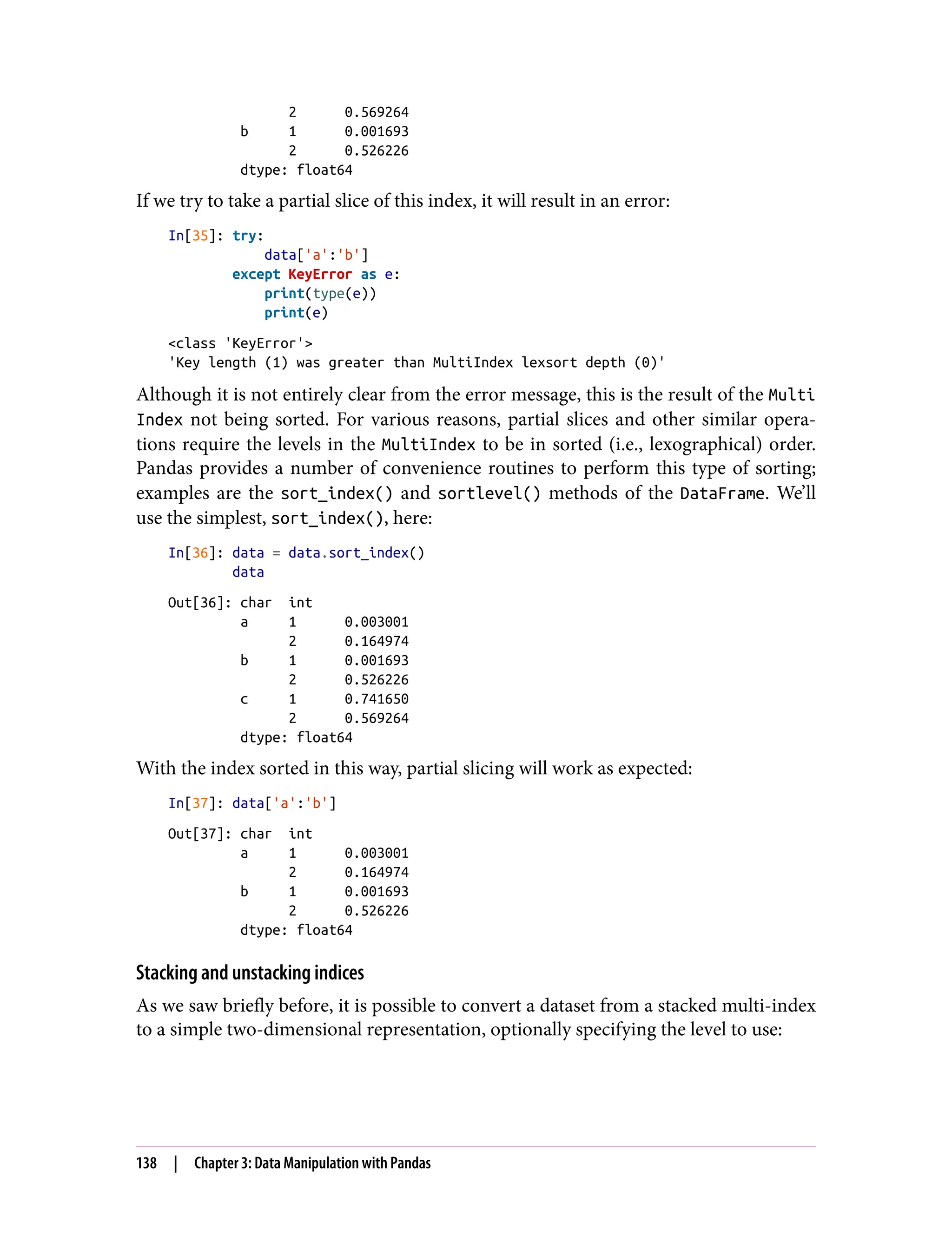 2 0.569264
b 1 0.001693
2 0.526226
dtype: float64
If we try to take a partial slice of this index, it will result in an error:
In[35]: try:
data['a':'b']
except KeyError as e:
print(type(e))
print(e)
<class 'KeyError'>
'Key length (1) was greater than MultiIndex lexsort depth (0)'
Although it is not entirely clear from the error message, this is the result of the Multi
Index not being sorted. For various reasons, partial slices and other similar opera‐
tions require the levels in the MultiIndex to be in sorted (i.e., lexographical) order.
Pandas provides a number of convenience routines to perform this type of sorting;
examples are the sort_index() and sortlevel() methods of the DataFrame. We’ll
use the simplest, sort_index(), here:
In[36]: data = data.sort_index()
data
Out[36]: char int
a 1 0.003001
2 0.164974
b 1 0.001693
2 0.526226
c 1 0.741650
2 0.569264
dtype: float64
With the index sorted in this way, partial slicing will work as expected:
In[37]: data['a':'b']
Out[37]: char int
a 1 0.003001
2 0.164974
b 1 0.001693
2 0.526226
dtype: float64
Stacking and unstacking indices
As we saw briefly before, it is possible to convert a dataset from a stacked multi-index
to a simple two-dimensional representation, optionally specifying the level to use:
138 | Chapter 3: Data Manipulation with Pandas
 