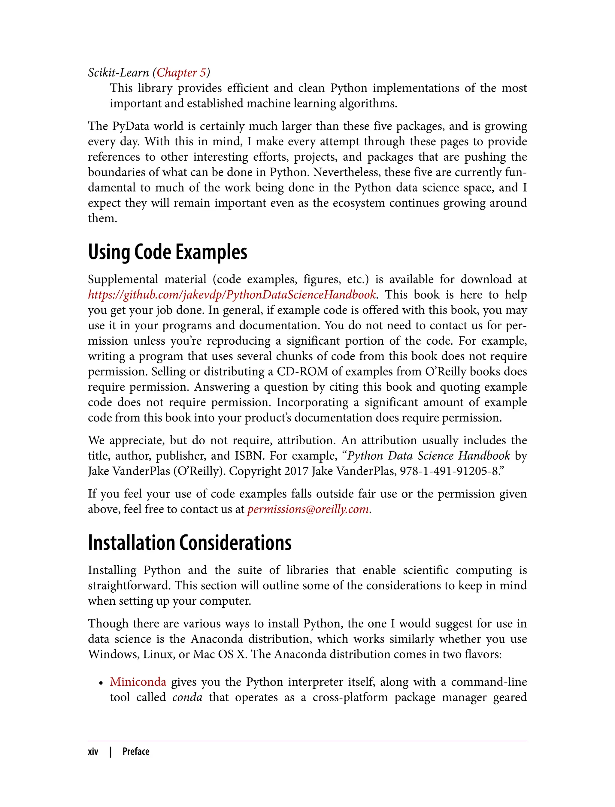 Scikit-Learn (Chapter 5)
This library provides efficient and clean Python implementations of the most
important and established machine learning algorithms.
The PyData world is certainly much larger than these five packages, and is growing
every day. With this in mind, I make every attempt through these pages to provide
references to other interesting efforts, projects, and packages that are pushing the
boundaries of what can be done in Python. Nevertheless, these five are currently fun‐
damental to much of the work being done in the Python data science space, and I
expect they will remain important even as the ecosystem continues growing around
them.
Using Code Examples
Supplemental material (code examples, figures, etc.) is available for download at
https://github.com/jakevdp/PythonDataScienceHandbook. This book is here to help
you get your job done. In general, if example code is offered with this book, you may
use it in your programs and documentation. You do not need to contact us for per‐
mission unless you’re reproducing a significant portion of the code. For example,
writing a program that uses several chunks of code from this book does not require
permission. Selling or distributing a CD-ROM of examples from O’Reilly books does
require permission. Answering a question by citing this book and quoting example
code does not require permission. Incorporating a significant amount of example
code from this book into your product’s documentation does require permission.
We appreciate, but do not require, attribution. An attribution usually includes the
title, author, publisher, and ISBN. For example, “Python Data Science Handbook by
Jake VanderPlas (O’Reilly). Copyright 2017 Jake VanderPlas, 978-1-491-91205-8.”
If you feel your use of code examples falls outside fair use or the permission given
above, feel free to contact us at permissions@oreilly.com.
Installation Considerations
Installing Python and the suite of libraries that enable scientific computing is
straightforward. This section will outline some of the considerations to keep in mind
when setting up your computer.
Though there are various ways to install Python, the one I would suggest for use in
data science is the Anaconda distribution, which works similarly whether you use
Windows, Linux, or Mac OS X. The Anaconda distribution comes in two flavors:
• Miniconda gives you the Python interpreter itself, along with a command-line
tool called conda that operates as a cross-platform package manager geared
xiv | Preface
 