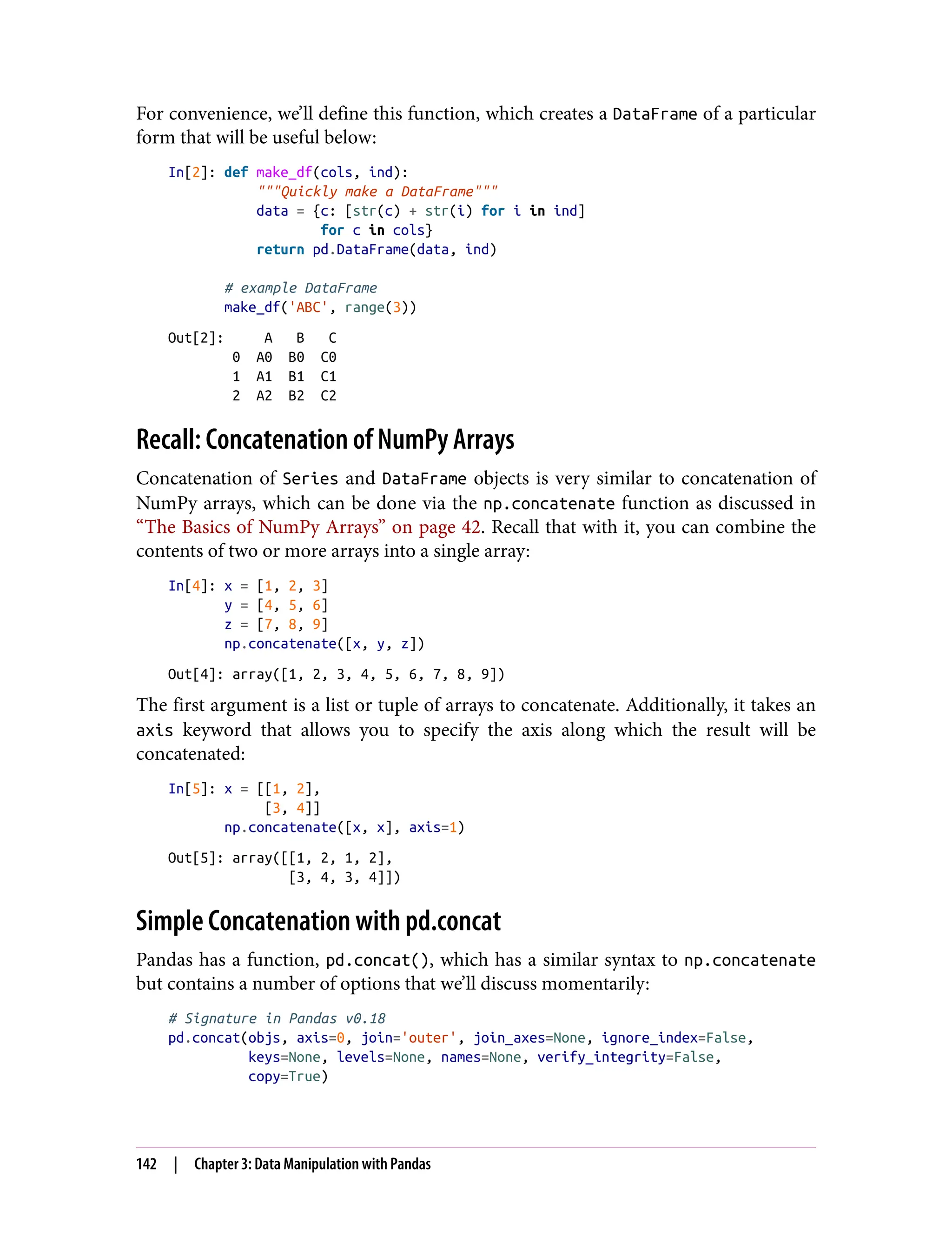 For convenience, we’ll define this function, which creates a DataFrame of a particular
form that will be useful below:
In[2]: def make_df(cols, ind):
"""Quickly make a DataFrame"""
data = {c: [str(c) + str(i) for i in ind]
for c in cols}
return pd.DataFrame(data, ind)
# example DataFrame
make_df('ABC', range(3))
Out[2]: A B C
0 A0 B0 C0
1 A1 B1 C1
2 A2 B2 C2
Recall: Concatenation of NumPy Arrays
Concatenation of Series and DataFrame objects is very similar to concatenation of
NumPy arrays, which can be done via the np.concatenate function as discussed in
“The Basics of NumPy Arrays” on page 42. Recall that with it, you can combine the
contents of two or more arrays into a single array:
In[4]: x = [1, 2, 3]
y = [4, 5, 6]
z = [7, 8, 9]
np.concatenate([x, y, z])
Out[4]: array([1, 2, 3, 4, 5, 6, 7, 8, 9])
The first argument is a list or tuple of arrays to concatenate. Additionally, it takes an
axis keyword that allows you to specify the axis along which the result will be
concatenated:
In[5]: x = [[1, 2],
[3, 4]]
np.concatenate([x, x], axis=1)
Out[5]: array([[1, 2, 1, 2],
[3, 4, 3, 4]])
Simple Concatenation with pd.concat
Pandas has a function, pd.concat(), which has a similar syntax to np.concatenate
but contains a number of options that we’ll discuss momentarily:
# Signature in Pandas v0.18
pd.concat(objs, axis=0, join='outer', join_axes=None, ignore_index=False,
keys=None, levels=None, names=None, verify_integrity=False,
copy=True)
142 | Chapter 3: Data Manipulation with Pandas
 