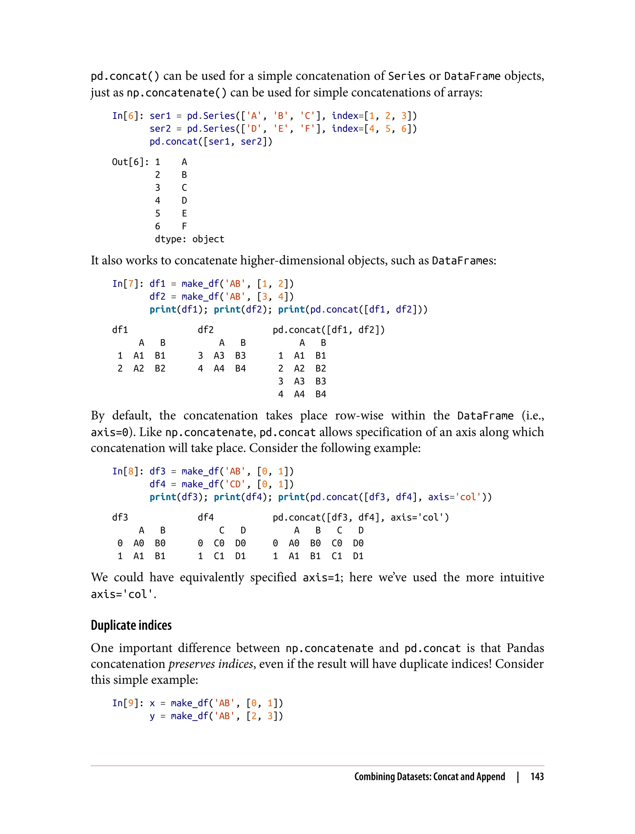 pd.concat() can be used for a simple concatenation of Series or DataFrame objects,
just as np.concatenate() can be used for simple concatenations of arrays:
In[6]: ser1 = pd.Series(['A', 'B', 'C'], index=[1, 2, 3])
ser2 = pd.Series(['D', 'E', 'F'], index=[4, 5, 6])
pd.concat([ser1, ser2])
Out[6]: 1 A
2 B
3 C
4 D
5 E
6 F
dtype: object
It also works to concatenate higher-dimensional objects, such as DataFrames:
In[7]: df1 = make_df('AB', [1, 2])
df2 = make_df('AB', [3, 4])
print(df1); print(df2); print(pd.concat([df1, df2]))
df1 df2 pd.concat([df1, df2])
A B A B A B
1 A1 B1 3 A3 B3 1 A1 B1
2 A2 B2 4 A4 B4 2 A2 B2
3 A3 B3
4 A4 B4
By default, the concatenation takes place row-wise within the DataFrame (i.e.,
axis=0). Like np.concatenate, pd.concat allows specification of an axis along which
concatenation will take place. Consider the following example:
In[8]: df3 = make_df('AB', [0, 1])
df4 = make_df('CD', [0, 1])
print(df3); print(df4); print(pd.concat([df3, df4], axis='col'))
df3 df4 pd.concat([df3, df4], axis='col')
A B C D A B C D
0 A0 B0 0 C0 D0 0 A0 B0 C0 D0
1 A1 B1 1 C1 D1 1 A1 B1 C1 D1
We could have equivalently specified axis=1; here we’ve used the more intuitive
axis='col'.
Duplicate indices
One important difference between np.concatenate and pd.concat is that Pandas
concatenation preserves indices, even if the result will have duplicate indices! Consider
this simple example:
In[9]: x = make_df('AB', [0, 1])
y = make_df('AB', [2, 3])
Combining Datasets: Concat and Append | 143
 