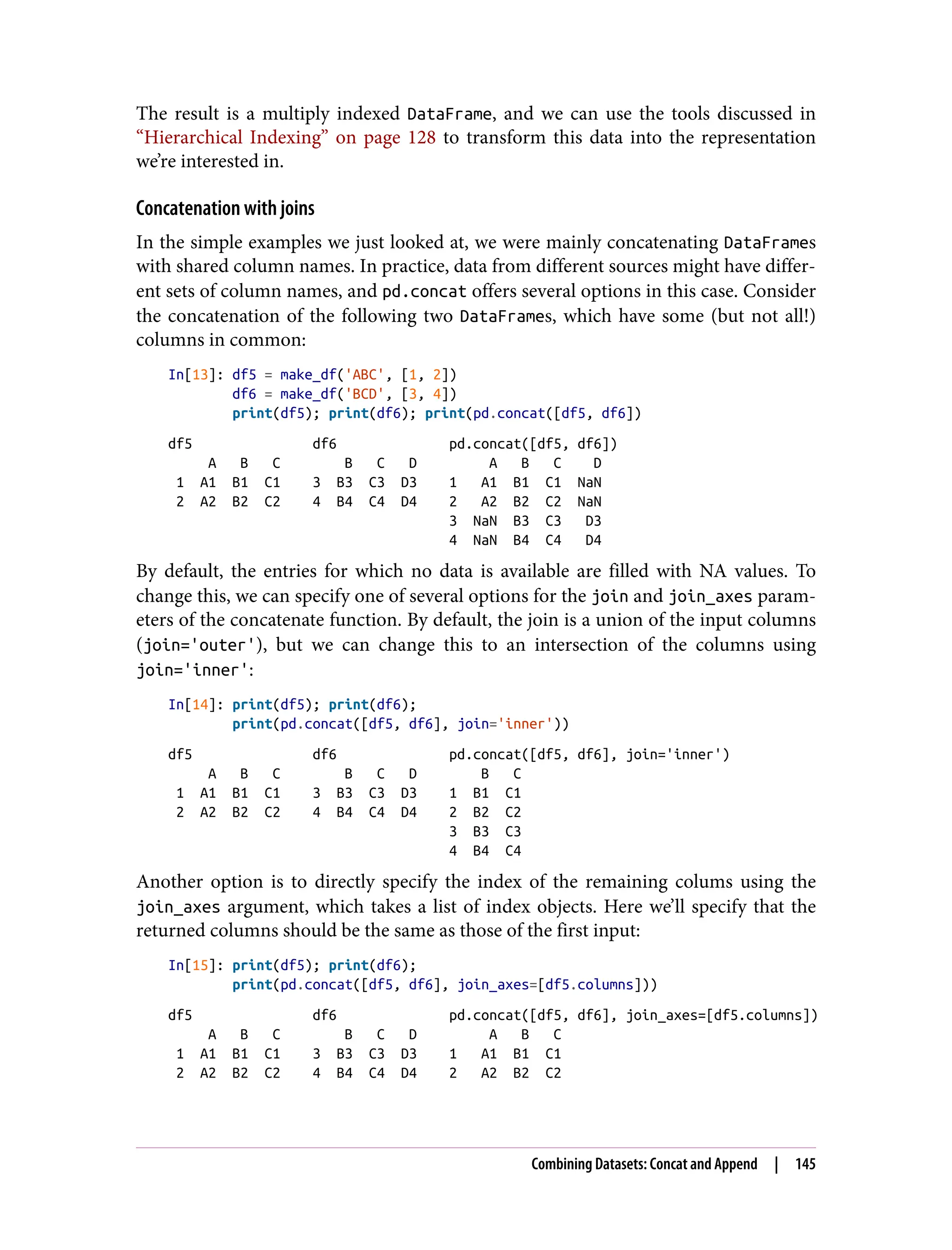 The result is a multiply indexed DataFrame, and we can use the tools discussed in
“Hierarchical Indexing” on page 128 to transform this data into the representation
we’re interested in.
Concatenation with joins
In the simple examples we just looked at, we were mainly concatenating DataFrames
with shared column names. In practice, data from different sources might have differ‐
ent sets of column names, and pd.concat offers several options in this case. Consider
the concatenation of the following two DataFrames, which have some (but not all!)
columns in common:
In[13]: df5 = make_df('ABC', [1, 2])
df6 = make_df('BCD', [3, 4])
print(df5); print(df6); print(pd.concat([df5, df6])
df5 df6 pd.concat([df5, df6])
A B C B C D A B C D
1 A1 B1 C1 3 B3 C3 D3 1 A1 B1 C1 NaN
2 A2 B2 C2 4 B4 C4 D4 2 A2 B2 C2 NaN
3 NaN B3 C3 D3
4 NaN B4 C4 D4
By default, the entries for which no data is available are filled with NA values. To
change this, we can specify one of several options for the join and join_axes param‐
eters of the concatenate function. By default, the join is a union of the input columns
(join='outer'), but we can change this to an intersection of the columns using
join='inner':
In[14]: print(df5); print(df6);
print(pd.concat([df5, df6], join='inner'))
df5 df6 pd.concat([df5, df6], join='inner')
A B C B C D B C
1 A1 B1 C1 3 B3 C3 D3 1 B1 C1
2 A2 B2 C2 4 B4 C4 D4 2 B2 C2
3 B3 C3
4 B4 C4
Another option is to directly specify the index of the remaining colums using the
join_axes argument, which takes a list of index objects. Here we’ll specify that the
returned columns should be the same as those of the first input:
In[15]: print(df5); print(df6);
print(pd.concat([df5, df6], join_axes=[df5.columns]))
df5 df6 pd.concat([df5, df6], join_axes=[df5.columns])
A B C B C D A B C
1 A1 B1 C1 3 B3 C3 D3 1 A1 B1 C1
2 A2 B2 C2 4 B4 C4 D4 2 A2 B2 C2
Combining Datasets: Concat and Append | 145
 