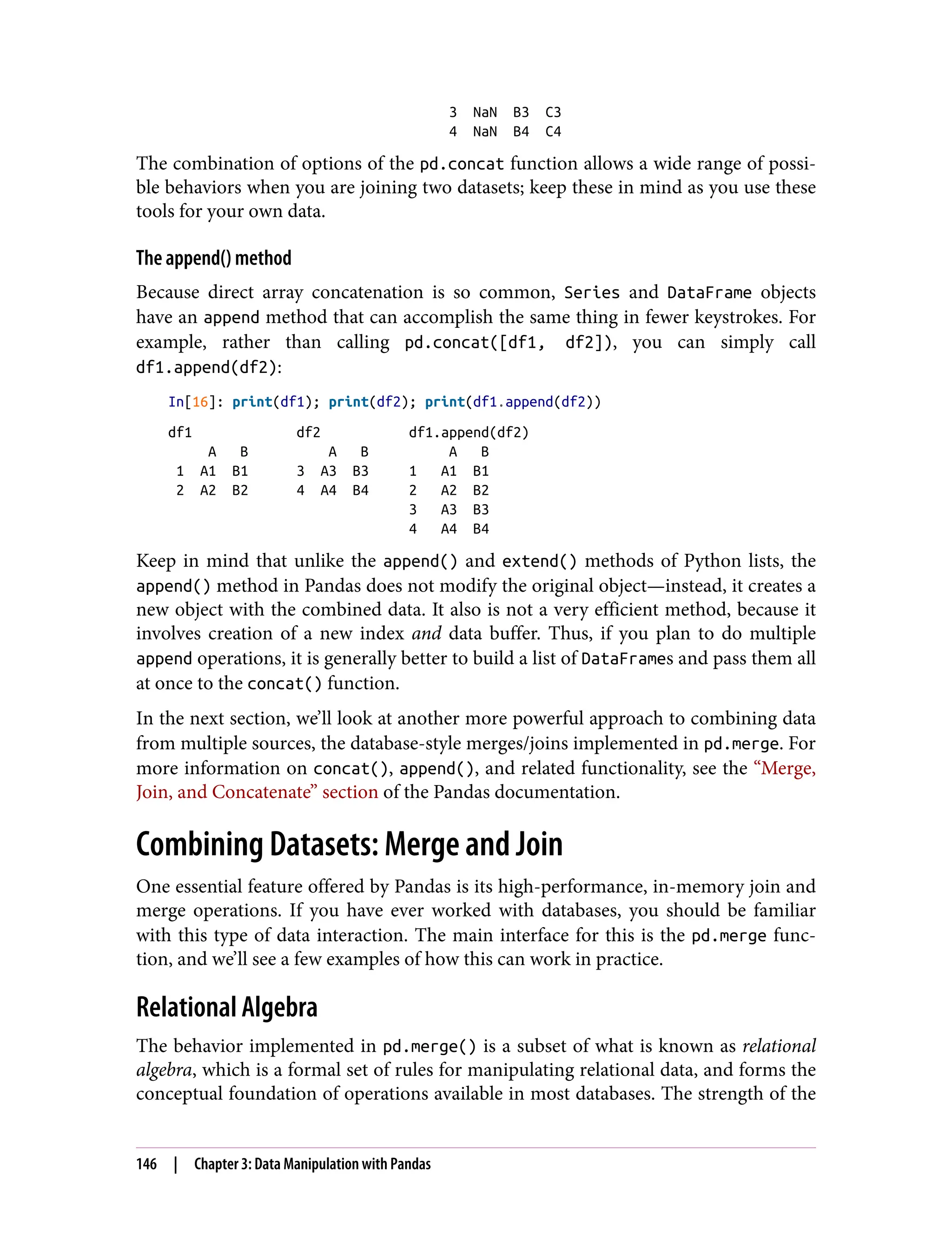 3 NaN B3 C3
4 NaN B4 C4
The combination of options of the pd.concat function allows a wide range of possi‐
ble behaviors when you are joining two datasets; keep these in mind as you use these
tools for your own data.
The append() method
Because direct array concatenation is so common, Series and DataFrame objects
have an append method that can accomplish the same thing in fewer keystrokes. For
example, rather than calling pd.concat([df1, df2]), you can simply call
df1.append(df2):
In[16]: print(df1); print(df2); print(df1.append(df2))
df1 df2 df1.append(df2)
A B A B A B
1 A1 B1 3 A3 B3 1 A1 B1
2 A2 B2 4 A4 B4 2 A2 B2
3 A3 B3
4 A4 B4
Keep in mind that unlike the append() and extend() methods of Python lists, the
append() method in Pandas does not modify the original object—instead, it creates a
new object with the combined data. It also is not a very efficient method, because it
involves creation of a new index and data buffer. Thus, if you plan to do multiple
append operations, it is generally better to build a list of DataFrames and pass them all
at once to the concat() function.
In the next section, we’ll look at another more powerful approach to combining data
from multiple sources, the database-style merges/joins implemented in pd.merge. For
more information on concat(), append(), and related functionality, see the “Merge,
Join, and Concatenate” section of the Pandas documentation.
Combining Datasets: Merge and Join
One essential feature offered by Pandas is its high-performance, in-memory join and
merge operations. If you have ever worked with databases, you should be familiar
with this type of data interaction. The main interface for this is the pd.merge func‐
tion, and we’ll see a few examples of how this can work in practice.
Relational Algebra
The behavior implemented in pd.merge() is a subset of what is known as relational
algebra, which is a formal set of rules for manipulating relational data, and forms the
conceptual foundation of operations available in most databases. The strength of the
146 | Chapter 3: Data Manipulation with Pandas
 