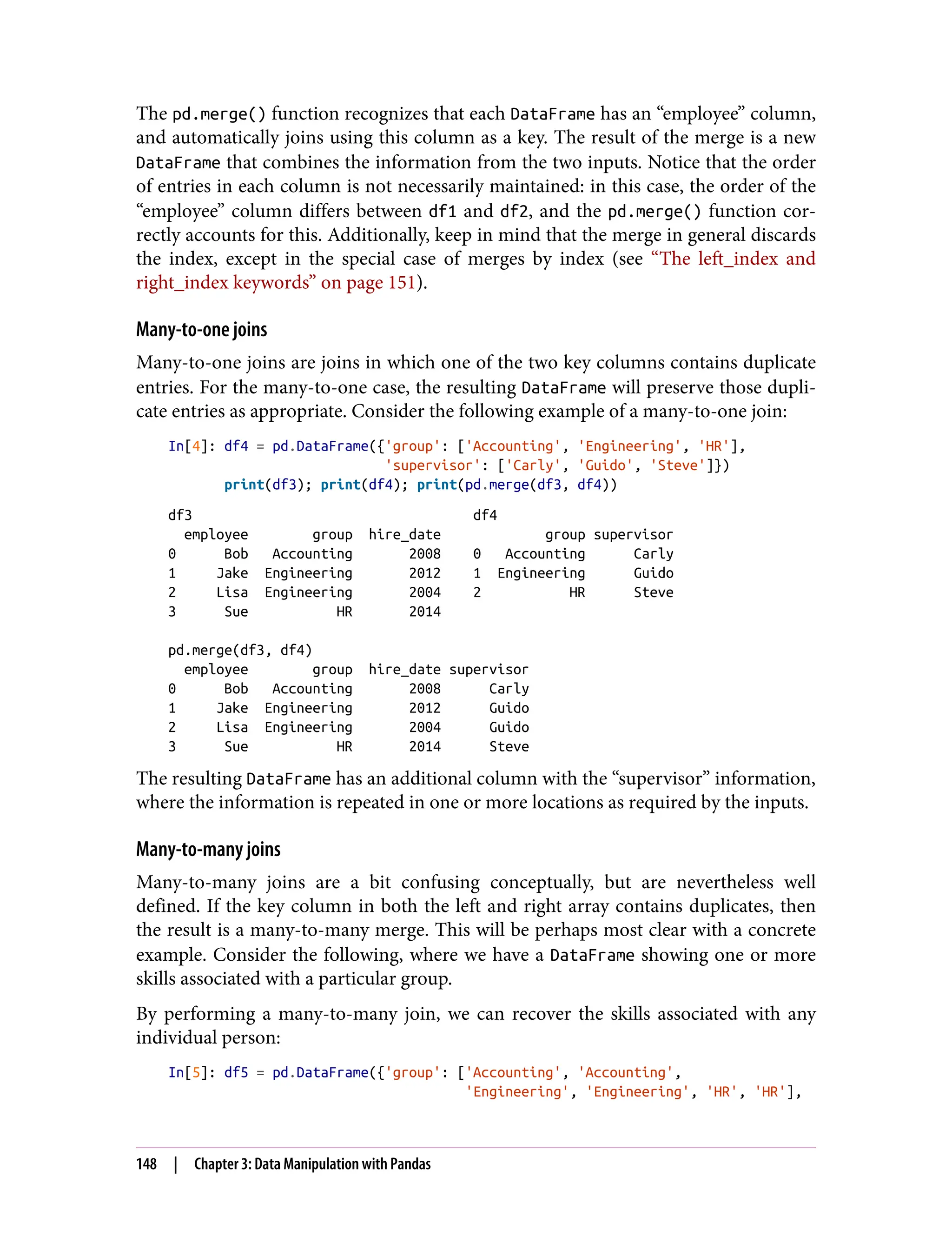 The pd.merge() function recognizes that each DataFrame has an “employee” column,
and automatically joins using this column as a key. The result of the merge is a new
DataFrame that combines the information from the two inputs. Notice that the order
of entries in each column is not necessarily maintained: in this case, the order of the
“employee” column differs between df1 and df2, and the pd.merge() function cor‐
rectly accounts for this. Additionally, keep in mind that the merge in general discards
the index, except in the special case of merges by index (see “The left_index and
right_index keywords” on page 151).
Many-to-one joins
Many-to-one joins are joins in which one of the two key columns contains duplicate
entries. For the many-to-one case, the resulting DataFrame will preserve those dupli‐
cate entries as appropriate. Consider the following example of a many-to-one join:
In[4]: df4 = pd.DataFrame({'group': ['Accounting', 'Engineering', 'HR'],
'supervisor': ['Carly', 'Guido', 'Steve']})
print(df3); print(df4); print(pd.merge(df3, df4))
df3 df4
employee group hire_date group supervisor
0 Bob Accounting 2008 0 Accounting Carly
1 Jake Engineering 2012 1 Engineering Guido
2 Lisa Engineering 2004 2 HR Steve
3 Sue HR 2014
pd.merge(df3, df4)
employee group hire_date supervisor
0 Bob Accounting 2008 Carly
1 Jake Engineering 2012 Guido
2 Lisa Engineering 2004 Guido
3 Sue HR 2014 Steve
The resulting DataFrame has an additional column with the “supervisor” information,
where the information is repeated in one or more locations as required by the inputs.
Many-to-many joins
Many-to-many joins are a bit confusing conceptually, but are nevertheless well
defined. If the key column in both the left and right array contains duplicates, then
the result is a many-to-many merge. This will be perhaps most clear with a concrete
example. Consider the following, where we have a DataFrame showing one or more
skills associated with a particular group.
By performing a many-to-many join, we can recover the skills associated with any
individual person:
In[5]: df5 = pd.DataFrame({'group': ['Accounting', 'Accounting',
'Engineering', 'Engineering', 'HR', 'HR'],
148 | Chapter 3: Data Manipulation with Pandas
 