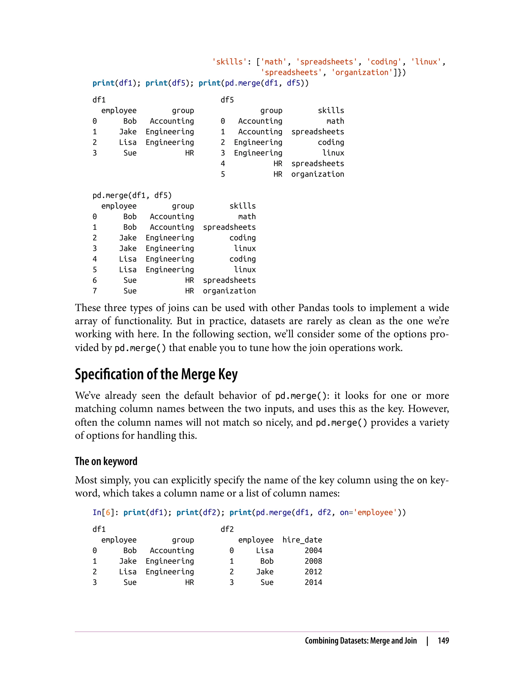 'skills': ['math', 'spreadsheets', 'coding', 'linux',
'spreadsheets', 'organization']})
print(df1); print(df5); print(pd.merge(df1, df5))
df1 df5
employee group group skills
0 Bob Accounting 0 Accounting math
1 Jake Engineering 1 Accounting spreadsheets
2 Lisa Engineering 2 Engineering coding
3 Sue HR 3 Engineering linux
4 HR spreadsheets
5 HR organization
pd.merge(df1, df5)
employee group skills
0 Bob Accounting math
1 Bob Accounting spreadsheets
2 Jake Engineering coding
3 Jake Engineering linux
4 Lisa Engineering coding
5 Lisa Engineering linux
6 Sue HR spreadsheets
7 Sue HR organization
These three types of joins can be used with other Pandas tools to implement a wide
array of functionality. But in practice, datasets are rarely as clean as the one we’re
working with here. In the following section, we’ll consider some of the options pro‐
vided by pd.merge() that enable you to tune how the join operations work.
Specification of the Merge Key
We’ve already seen the default behavior of pd.merge(): it looks for one or more
matching column names between the two inputs, and uses this as the key. However,
often the column names will not match so nicely, and pd.merge() provides a variety
of options for handling this.
The on keyword
Most simply, you can explicitly specify the name of the key column using the on key‐
word, which takes a column name or a list of column names:
In[6]: print(df1); print(df2); print(pd.merge(df1, df2, on='employee'))
df1 df2
employee group employee hire_date
0 Bob Accounting 0 Lisa 2004
1 Jake Engineering 1 Bob 2008
2 Lisa Engineering 2 Jake 2012
3 Sue HR 3 Sue 2014
Combining Datasets: Merge and Join | 149
 