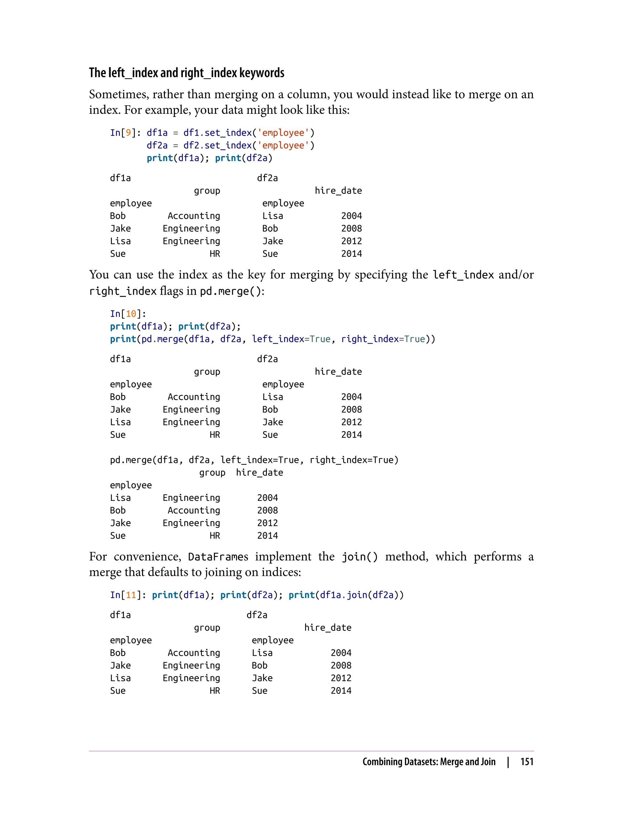The left_index and right_index keywords
Sometimes, rather than merging on a column, you would instead like to merge on an
index. For example, your data might look like this:
In[9]: df1a = df1.set_index('employee')
df2a = df2.set_index('employee')
print(df1a); print(df2a)
df1a df2a
group hire_date
employee employee
Bob Accounting Lisa 2004
Jake Engineering Bob 2008
Lisa Engineering Jake 2012
Sue HR Sue 2014
You can use the index as the key for merging by specifying the left_index and/or
right_index flags in pd.merge():
In[10]:
print(df1a); print(df2a);
print(pd.merge(df1a, df2a, left_index=True, right_index=True))
df1a df2a
group hire_date
employee employee
Bob Accounting Lisa 2004
Jake Engineering Bob 2008
Lisa Engineering Jake 2012
Sue HR Sue 2014
pd.merge(df1a, df2a, left_index=True, right_index=True)
group hire_date
employee
Lisa Engineering 2004
Bob Accounting 2008
Jake Engineering 2012
Sue HR 2014
For convenience, DataFrames implement the join() method, which performs a
merge that defaults to joining on indices:
In[11]: print(df1a); print(df2a); print(df1a.join(df2a))
df1a df2a
group hire_date
employee employee
Bob Accounting Lisa 2004
Jake Engineering Bob 2008
Lisa Engineering Jake 2012
Sue HR Sue 2014
Combining Datasets: Merge and Join | 151
 