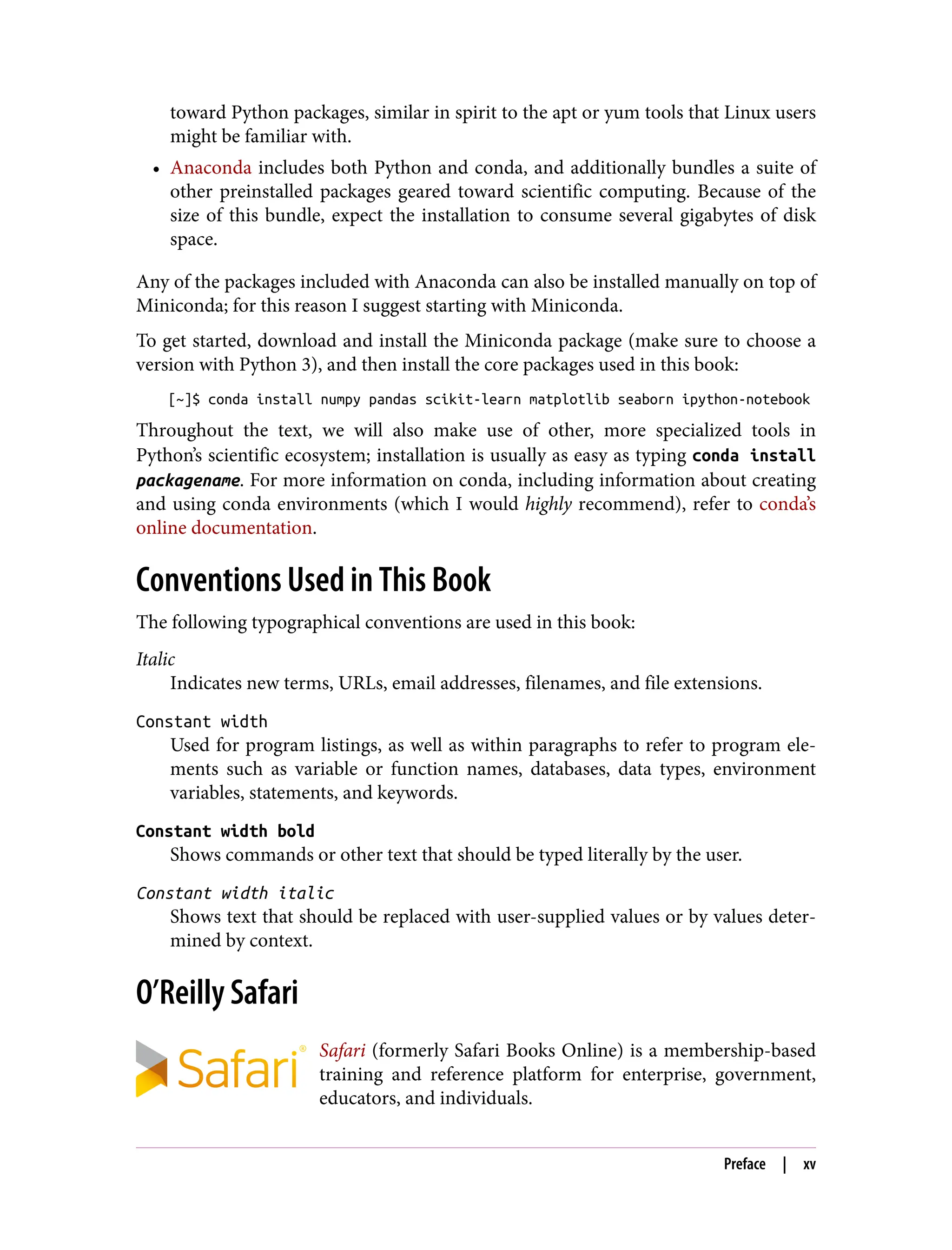 toward Python packages, similar in spirit to the apt or yum tools that Linux users
might be familiar with.
• Anaconda includes both Python and conda, and additionally bundles a suite of
other preinstalled packages geared toward scientific computing. Because of the
size of this bundle, expect the installation to consume several gigabytes of disk
space.
Any of the packages included with Anaconda can also be installed manually on top of
Miniconda; for this reason I suggest starting with Miniconda.
To get started, download and install the Miniconda package (make sure to choose a
version with Python 3), and then install the core packages used in this book:
[~]$ conda install numpy pandas scikit-learn matplotlib seaborn ipython-notebook
Throughout the text, we will also make use of other, more specialized tools in
Python’s scientific ecosystem; installation is usually as easy as typing conda install
packagename. For more information on conda, including information about creating
and using conda environments (which I would highly recommend), refer to conda’s
online documentation.
Conventions Used in This Book
The following typographical conventions are used in this book:
Italic
Indicates new terms, URLs, email addresses, filenames, and file extensions.
Constant width
Used for program listings, as well as within paragraphs to refer to program ele‐
ments such as variable or function names, databases, data types, environment
variables, statements, and keywords.
Constant width bold
Shows commands or other text that should be typed literally by the user.
Constant width italic
Shows text that should be replaced with user-supplied values or by values deter‐
mined by context.
O’Reilly Safari
Safari (formerly Safari Books Online) is a membership-based
training and reference platform for enterprise, government,
educators, and individuals.
Preface | xv
 