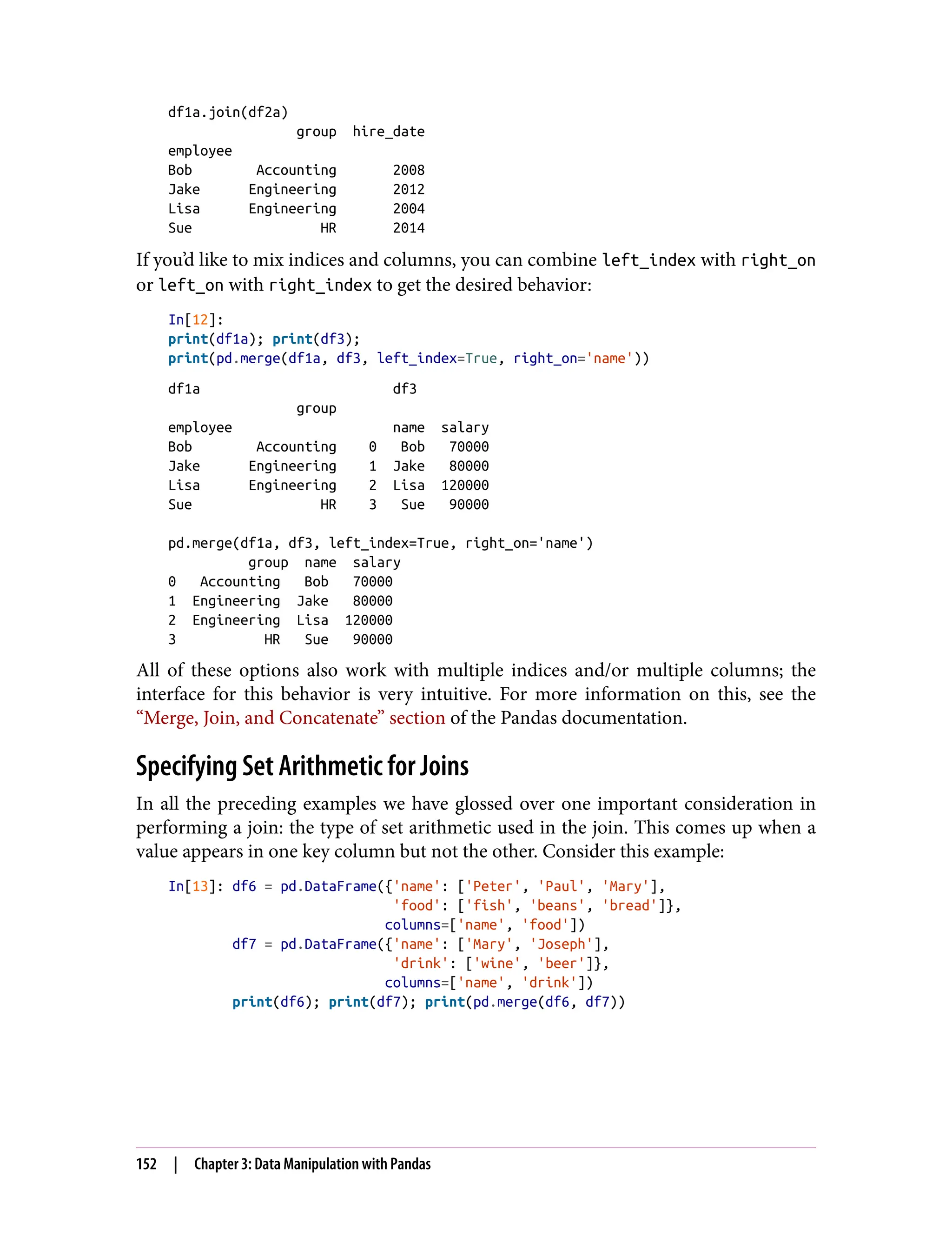 df1a.join(df2a)
group hire_date
employee
Bob Accounting 2008
Jake Engineering 2012
Lisa Engineering 2004
Sue HR 2014
If you’d like to mix indices and columns, you can combine left_index with right_on
or left_on with right_index to get the desired behavior:
In[12]:
print(df1a); print(df3);
print(pd.merge(df1a, df3, left_index=True, right_on='name'))
df1a df3
group
employee name salary
Bob Accounting 0 Bob 70000
Jake Engineering 1 Jake 80000
Lisa Engineering 2 Lisa 120000
Sue HR 3 Sue 90000
pd.merge(df1a, df3, left_index=True, right_on='name')
group name salary
0 Accounting Bob 70000
1 Engineering Jake 80000
2 Engineering Lisa 120000
3 HR Sue 90000
All of these options also work with multiple indices and/or multiple columns; the
interface for this behavior is very intuitive. For more information on this, see the
“Merge, Join, and Concatenate” section of the Pandas documentation.
Specifying Set Arithmetic for Joins
In all the preceding examples we have glossed over one important consideration in
performing a join: the type of set arithmetic used in the join. This comes up when a
value appears in one key column but not the other. Consider this example:
In[13]: df6 = pd.DataFrame({'name': ['Peter', 'Paul', 'Mary'],
'food': ['fish', 'beans', 'bread']},
columns=['name', 'food'])
df7 = pd.DataFrame({'name': ['Mary', 'Joseph'],
'drink': ['wine', 'beer']},
columns=['name', 'drink'])
print(df6); print(df7); print(pd.merge(df6, df7))
152 | Chapter 3: Data Manipulation with Pandas
 