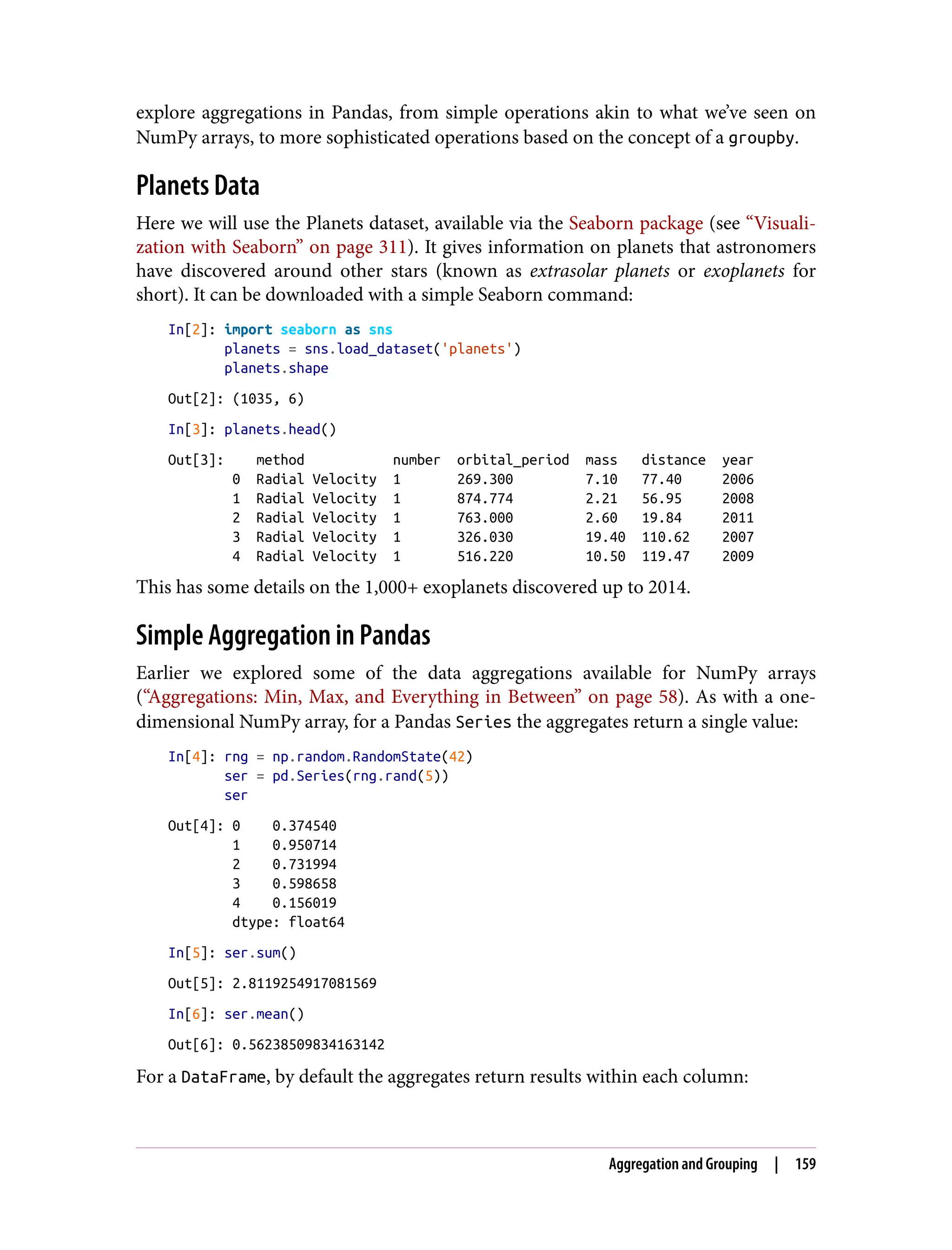 explore aggregations in Pandas, from simple operations akin to what we’ve seen on
NumPy arrays, to more sophisticated operations based on the concept of a groupby.
Planets Data
Here we will use the Planets dataset, available via the Seaborn package (see “Visuali‐
zation with Seaborn” on page 311). It gives information on planets that astronomers
have discovered around other stars (known as extrasolar planets or exoplanets for
short). It can be downloaded with a simple Seaborn command:
In[2]: import seaborn as sns
planets = sns.load_dataset('planets')
planets.shape
Out[2]: (1035, 6)
In[3]: planets.head()
Out[3]: method number orbital_period mass distance year
0 Radial Velocity 1 269.300 7.10 77.40 2006
1 Radial Velocity 1 874.774 2.21 56.95 2008
2 Radial Velocity 1 763.000 2.60 19.84 2011
3 Radial Velocity 1 326.030 19.40 110.62 2007
4 Radial Velocity 1 516.220 10.50 119.47 2009
This has some details on the 1,000+ exoplanets discovered up to 2014.
Simple Aggregation in Pandas
Earlier we explored some of the data aggregations available for NumPy arrays
(“Aggregations: Min, Max, and Everything in Between” on page 58). As with a one-
dimensional NumPy array, for a Pandas Series the aggregates return a single value:
In[4]: rng = np.random.RandomState(42)
ser = pd.Series(rng.rand(5))
ser
Out[4]: 0 0.374540
1 0.950714
2 0.731994
3 0.598658
4 0.156019
dtype: float64
In[5]: ser.sum()
Out[5]: 2.8119254917081569
In[6]: ser.mean()
Out[6]: 0.56238509834163142
For a DataFrame, by default the aggregates return results within each column:
Aggregation and Grouping | 159
 