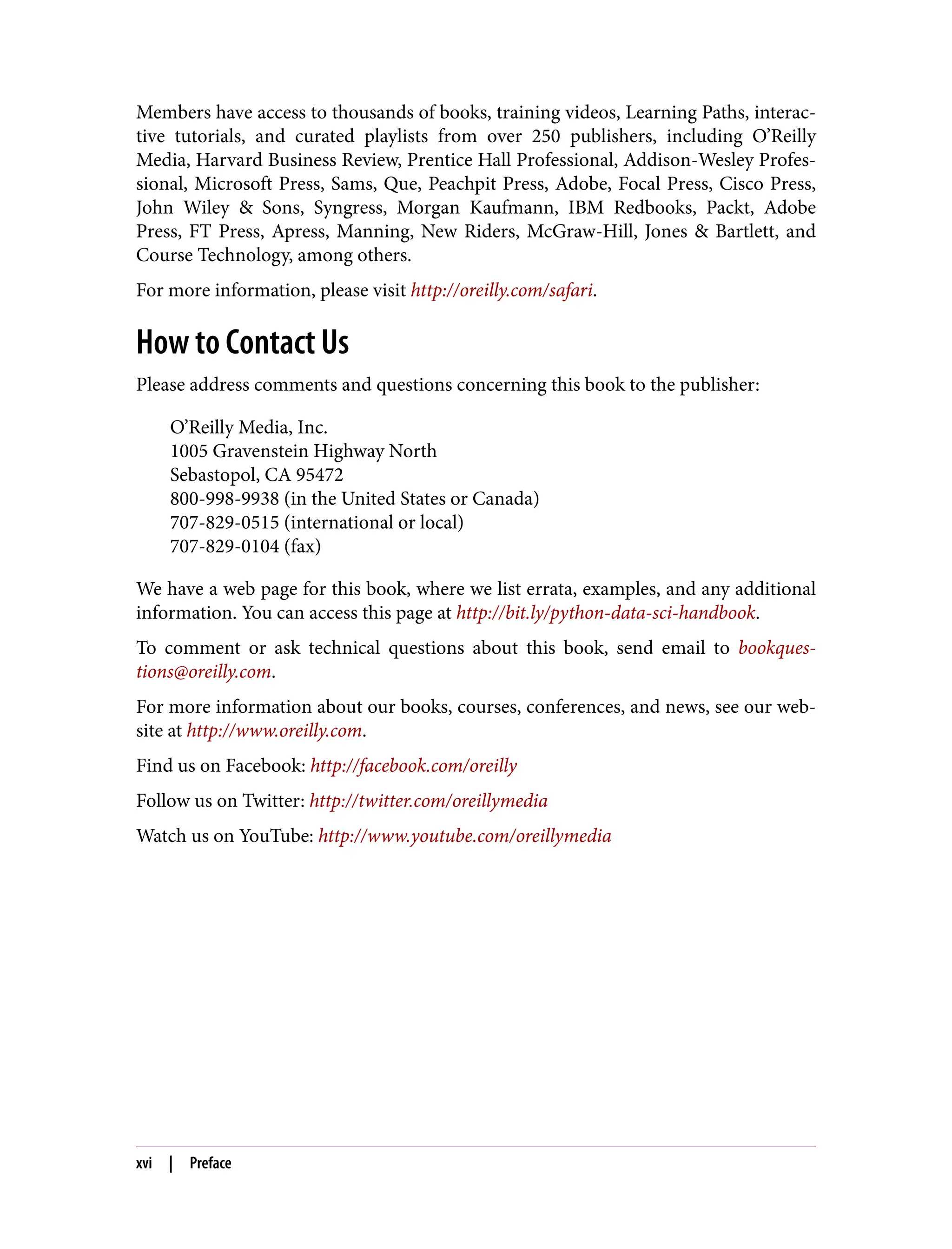 Members have access to thousands of books, training videos, Learning Paths, interac‐
tive tutorials, and curated playlists from over 250 publishers, including O’Reilly
Media, Harvard Business Review, Prentice Hall Professional, Addison-Wesley Profes‐
sional, Microsoft Press, Sams, Que, Peachpit Press, Adobe, Focal Press, Cisco Press,
John Wiley & Sons, Syngress, Morgan Kaufmann, IBM Redbooks, Packt, Adobe
Press, FT Press, Apress, Manning, New Riders, McGraw-Hill, Jones & Bartlett, and
Course Technology, among others.
For more information, please visit http://oreilly.com/safari.
How to Contact Us
Please address comments and questions concerning this book to the publisher:
O’Reilly Media, Inc.
1005 Gravenstein Highway North
Sebastopol, CA 95472
800-998-9938 (in the United States or Canada)
707-829-0515 (international or local)
707-829-0104 (fax)
We have a web page for this book, where we list errata, examples, and any additional
information. You can access this page at http://bit.ly/python-data-sci-handbook.
To comment or ask technical questions about this book, send email to bookques‐
tions@oreilly.com.
For more information about our books, courses, conferences, and news, see our web‐
site at http://www.oreilly.com.
Find us on Facebook: http://facebook.com/oreilly
Follow us on Twitter: http://twitter.com/oreillymedia
Watch us on YouTube: http://www.youtube.com/oreillymedia
xvi | Preface
 