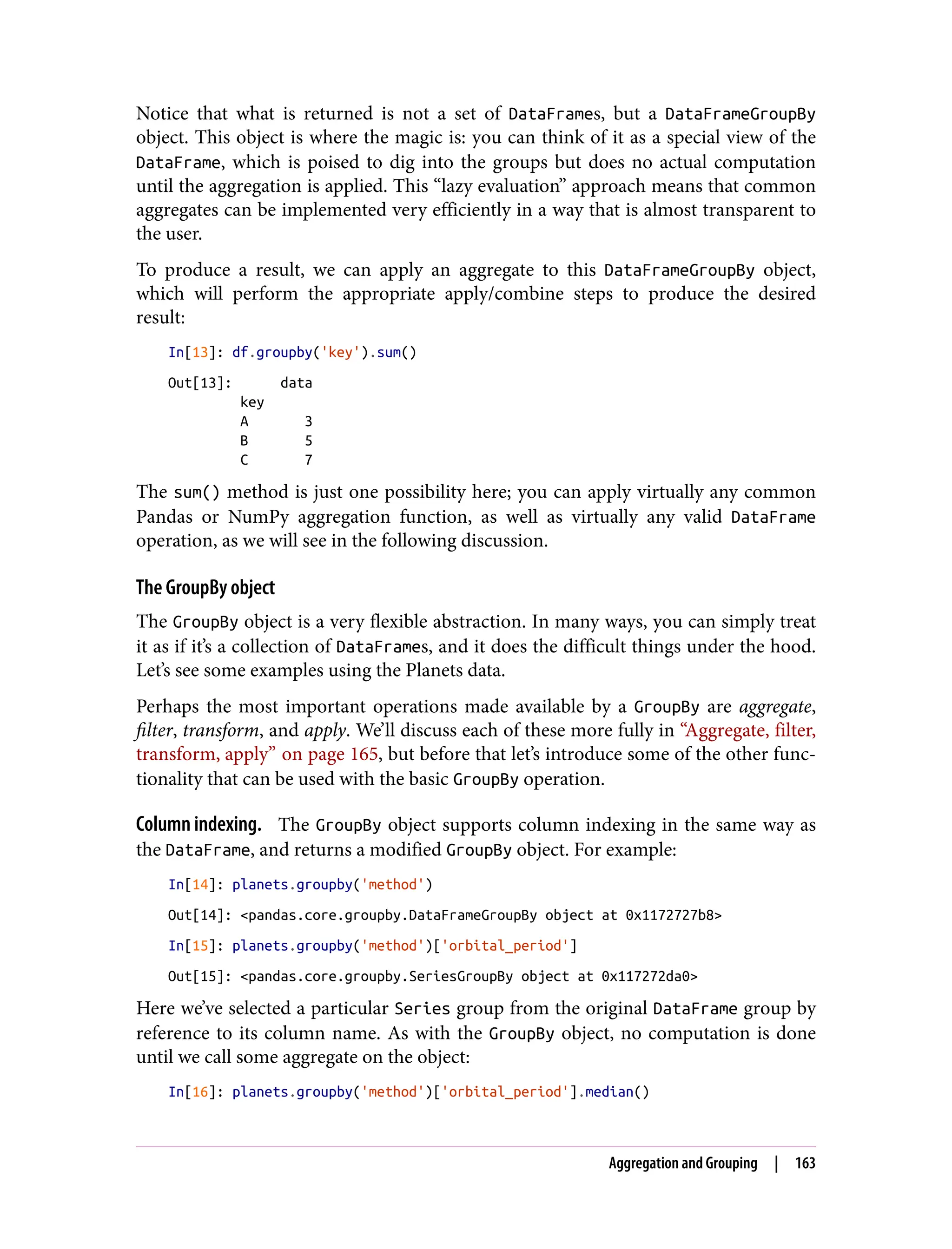 Notice that what is returned is not a set of DataFrames, but a DataFrameGroupBy
object. This object is where the magic is: you can think of it as a special view of the
DataFrame, which is poised to dig into the groups but does no actual computation
until the aggregation is applied. This “lazy evaluation” approach means that common
aggregates can be implemented very efficiently in a way that is almost transparent to
the user.
To produce a result, we can apply an aggregate to this DataFrameGroupBy object,
which will perform the appropriate apply/combine steps to produce the desired
result:
In[13]: df.groupby('key').sum()
Out[13]: data
key
A 3
B 5
C 7
The sum() method is just one possibility here; you can apply virtually any common
Pandas or NumPy aggregation function, as well as virtually any valid DataFrame
operation, as we will see in the following discussion.
The GroupBy object
The GroupBy object is a very flexible abstraction. In many ways, you can simply treat
it as if it’s a collection of DataFrames, and it does the difficult things under the hood.
Let’s see some examples using the Planets data.
Perhaps the most important operations made available by a GroupBy are aggregate,
filter, transform, and apply. We’ll discuss each of these more fully in “Aggregate, filter,
transform, apply” on page 165, but before that let’s introduce some of the other func‐
tionality that can be used with the basic GroupBy operation.
Column indexing. The GroupBy object supports column indexing in the same way as
the DataFrame, and returns a modified GroupBy object. For example:
In[14]: planets.groupby('method')
Out[14]: <pandas.core.groupby.DataFrameGroupBy object at 0x1172727b8>
In[15]: planets.groupby('method')['orbital_period']
Out[15]: <pandas.core.groupby.SeriesGroupBy object at 0x117272da0>
Here we’ve selected a particular Series group from the original DataFrame group by
reference to its column name. As with the GroupBy object, no computation is done
until we call some aggregate on the object:
In[16]: planets.groupby('method')['orbital_period'].median()
Aggregation and Grouping | 163
 