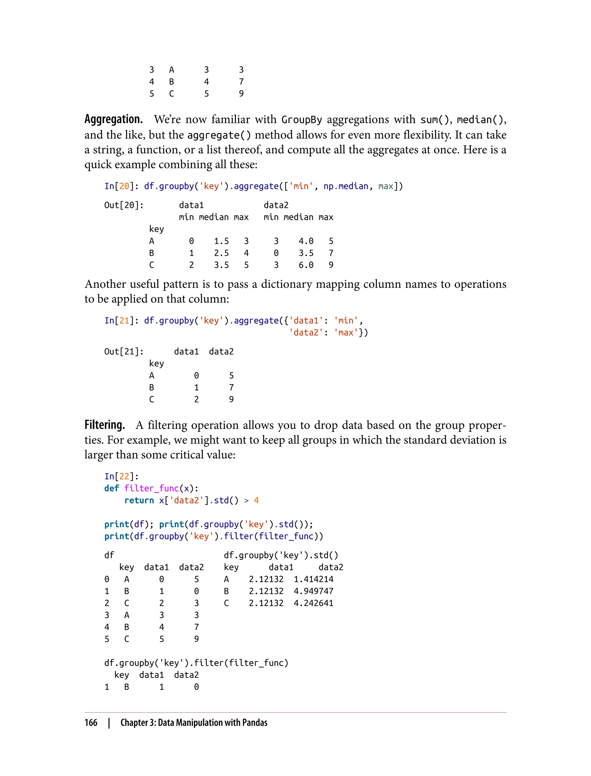 3 A 3 3
4 B 4 7
5 C 5 9
Aggregation. We’re now familiar with GroupBy aggregations with sum(), median(),
and the like, but the aggregate() method allows for even more flexibility. It can take
a string, a function, or a list thereof, and compute all the aggregates at once. Here is a
quick example combining all these:
In[20]: df.groupby('key').aggregate(['min', np.median, max])
Out[20]: data1 data2
min median max min median max
key
A 0 1.5 3 3 4.0 5
B 1 2.5 4 0 3.5 7
C 2 3.5 5 3 6.0 9
Another useful pattern is to pass a dictionary mapping column names to operations
to be applied on that column:
In[21]: df.groupby('key').aggregate({'data1': 'min',
'data2': 'max'})
Out[21]: data1 data2
key
A 0 5
B 1 7
C 2 9
Filtering. A filtering operation allows you to drop data based on the group proper‐
ties. For example, we might want to keep all groups in which the standard deviation is
larger than some critical value:
In[22]:
def filter_func(x):
return x['data2'].std() > 4
print(df); print(df.groupby('key').std());
print(df.groupby('key').filter(filter_func))
df df.groupby('key').std()
key data1 data2 key data1 data2
0 A 0 5 A 2.12132 1.414214
1 B 1 0 B 2.12132 4.949747
2 C 2 3 C 2.12132 4.242641
3 A 3 3
4 B 4 7
5 C 5 9
df.groupby('key').filter(filter_func)
key data1 data2
1 B 1 0
166 | Chapter 3: Data Manipulation with Pandas
 