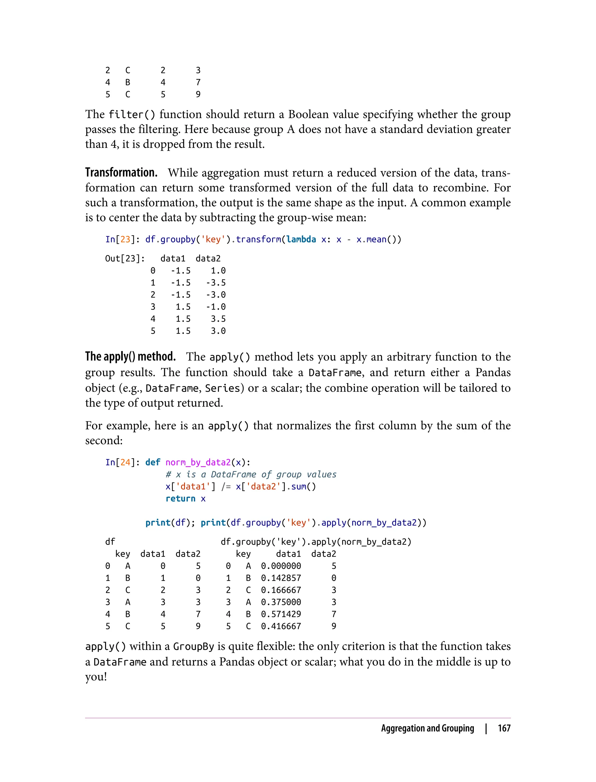 2 C 2 3
4 B 4 7
5 C 5 9
The filter() function should return a Boolean value specifying whether the group
passes the filtering. Here because group A does not have a standard deviation greater
than 4, it is dropped from the result.
Transformation. While aggregation must return a reduced version of the data, trans‐
formation can return some transformed version of the full data to recombine. For
such a transformation, the output is the same shape as the input. A common example
is to center the data by subtracting the group-wise mean:
In[23]: df.groupby('key').transform(lambda x: x - x.mean())
Out[23]: data1 data2
0 -1.5 1.0
1 -1.5 -3.5
2 -1.5 -3.0
3 1.5 -1.0
4 1.5 3.5
5 1.5 3.0
The apply() method. The apply() method lets you apply an arbitrary function to the
group results. The function should take a DataFrame, and return either a Pandas
object (e.g., DataFrame, Series) or a scalar; the combine operation will be tailored to
the type of output returned.
For example, here is an apply() that normalizes the first column by the sum of the
second:
In[24]: def norm_by_data2(x):
# x is a DataFrame of group values
x['data1'] /= x['data2'].sum()
return x
print(df); print(df.groupby('key').apply(norm_by_data2))
df df.groupby('key').apply(norm_by_data2)
key data1 data2 key data1 data2
0 A 0 5 0 A 0.000000 5
1 B 1 0 1 B 0.142857 0
2 C 2 3 2 C 0.166667 3
3 A 3 3 3 A 0.375000 3
4 B 4 7 4 B 0.571429 7
5 C 5 9 5 C 0.416667 9
apply() within a GroupBy is quite flexible: the only criterion is that the function takes
a DataFrame and returns a Pandas object or scalar; what you do in the middle is up to
you!
Aggregation and Grouping | 167
 