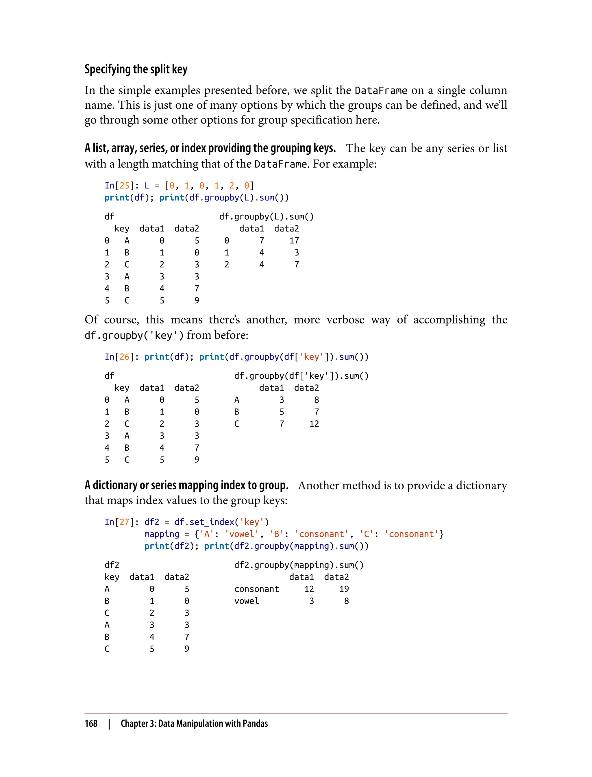 Specifying the split key
In the simple examples presented before, we split the DataFrame on a single column
name. This is just one of many options by which the groups can be defined, and we’ll
go through some other options for group specification here.
A list, array, series, or index providing the grouping keys. The key can be any series or list
with a length matching that of the DataFrame. For example:
In[25]: L = [0, 1, 0, 1, 2, 0]
print(df); print(df.groupby(L).sum())
df df.groupby(L).sum()
key data1 data2 data1 data2
0 A 0 5 0 7 17
1 B 1 0 1 4 3
2 C 2 3 2 4 7
3 A 3 3
4 B 4 7
5 C 5 9
Of course, this means there’s another, more verbose way of accomplishing the
df.groupby('key') from before:
In[26]: print(df); print(df.groupby(df['key']).sum())
df df.groupby(df['key']).sum()
key data1 data2 data1 data2
0 A 0 5 A 3 8
1 B 1 0 B 5 7
2 C 2 3 C 7 12
3 A 3 3
4 B 4 7
5 C 5 9
A dictionary or series mapping index to group. Another method is to provide a dictionary
that maps index values to the group keys:
In[27]: df2 = df.set_index('key')
mapping = {'A': 'vowel', 'B': 'consonant', 'C': 'consonant'}
print(df2); print(df2.groupby(mapping).sum())
df2 df2.groupby(mapping).sum()
key data1 data2 data1 data2
A 0 5 consonant 12 19
B 1 0 vowel 3 8
C 2 3
A 3 3
B 4 7
C 5 9
168 | Chapter 3: Data Manipulation with Pandas
 