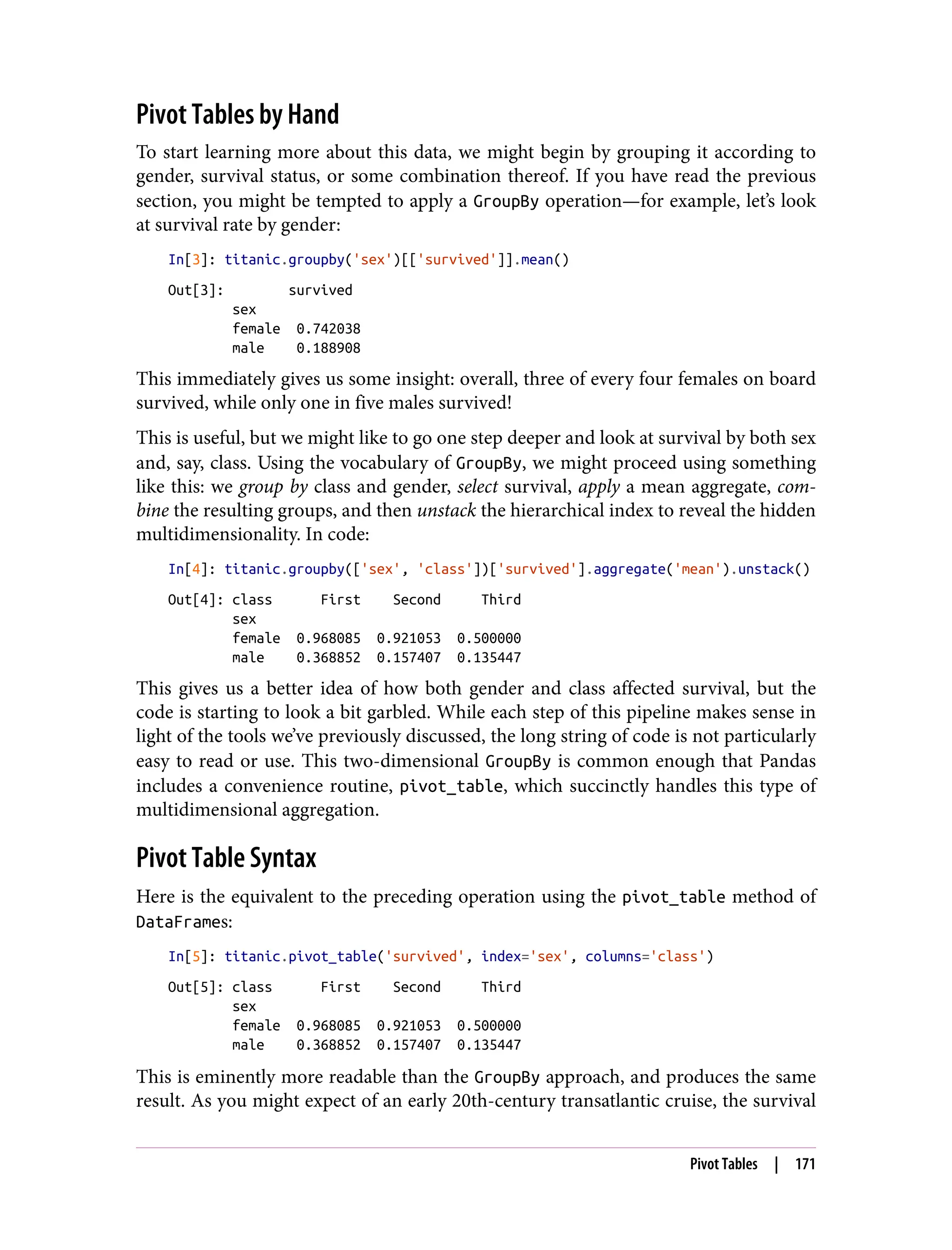 Pivot Tables by Hand
To start learning more about this data, we might begin by grouping it according to
gender, survival status, or some combination thereof. If you have read the previous
section, you might be tempted to apply a GroupBy operation—for example, let’s look
at survival rate by gender:
In[3]: titanic.groupby('sex')[['survived']].mean()
Out[3]: survived
sex
female 0.742038
male 0.188908
This immediately gives us some insight: overall, three of every four females on board
survived, while only one in five males survived!
This is useful, but we might like to go one step deeper and look at survival by both sex
and, say, class. Using the vocabulary of GroupBy, we might proceed using something
like this: we group by class and gender, select survival, apply a mean aggregate, com‐
bine the resulting groups, and then unstack the hierarchical index to reveal the hidden
multidimensionality. In code:
In[4]: titanic.groupby(['sex', 'class'])['survived'].aggregate('mean').unstack()
Out[4]: class First Second Third
sex
female 0.968085 0.921053 0.500000
male 0.368852 0.157407 0.135447
This gives us a better idea of how both gender and class affected survival, but the
code is starting to look a bit garbled. While each step of this pipeline makes sense in
light of the tools we’ve previously discussed, the long string of code is not particularly
easy to read or use. This two-dimensional GroupBy is common enough that Pandas
includes a convenience routine, pivot_table, which succinctly handles this type of
multidimensional aggregation.
Pivot Table Syntax
Here is the equivalent to the preceding operation using the pivot_table method of
DataFrames:
In[5]: titanic.pivot_table('survived', index='sex', columns='class')
Out[5]: class First Second Third
sex
female 0.968085 0.921053 0.500000
male 0.368852 0.157407 0.135447
This is eminently more readable than the GroupBy approach, and produces the same
result. As you might expect of an early 20th-century transatlantic cruise, the survival
Pivot Tables | 171
 