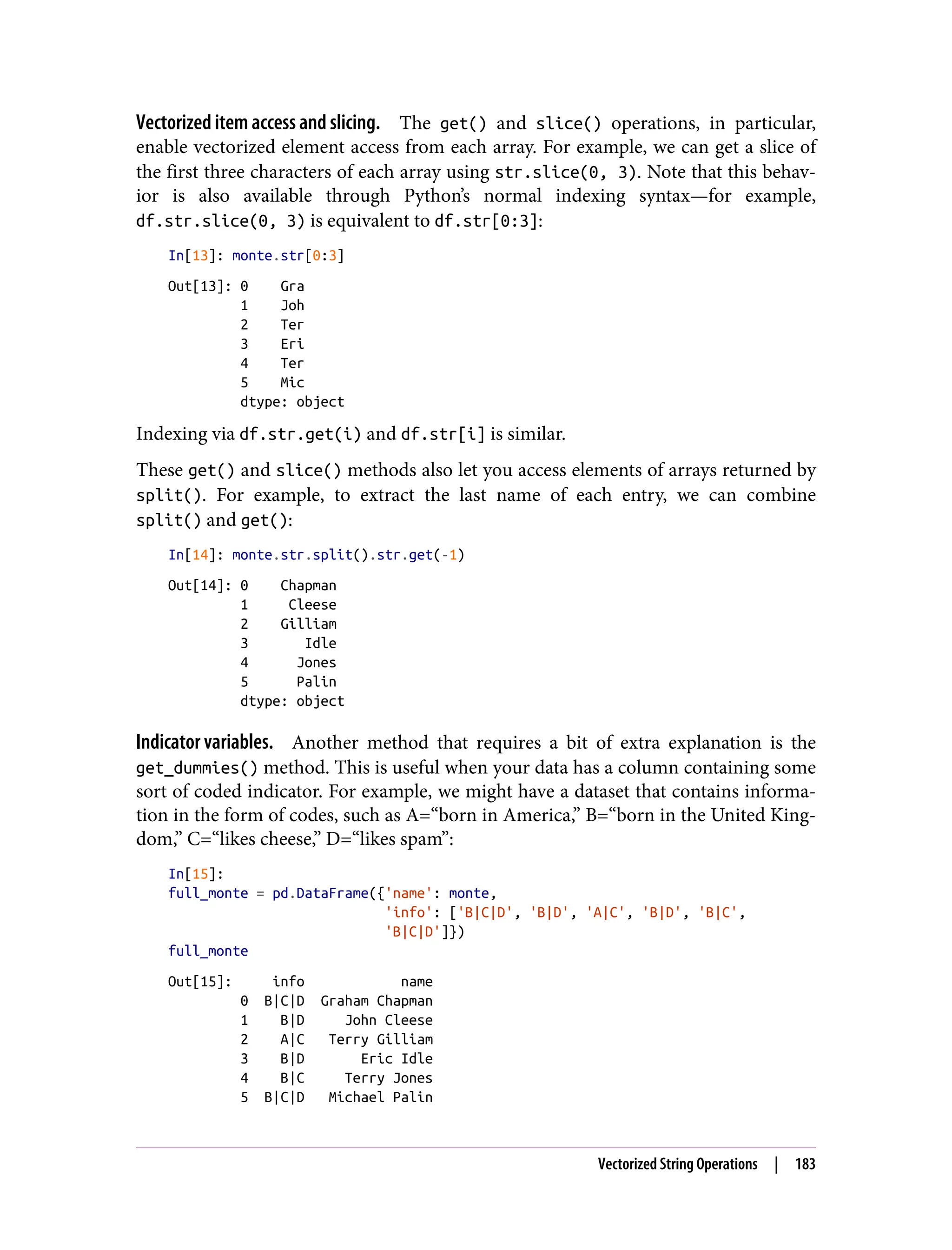 Vectorized item access and slicing. The get() and slice() operations, in particular,
enable vectorized element access from each array. For example, we can get a slice of
the first three characters of each array using str.slice(0, 3). Note that this behav‐
ior is also available through Python’s normal indexing syntax—for example,
df.str.slice(0, 3) is equivalent to df.str[0:3]:
In[13]: monte.str[0:3]
Out[13]: 0 Gra
1 Joh
2 Ter
3 Eri
4 Ter
5 Mic
dtype: object
Indexing via df.str.get(i) and df.str[i] is similar.
These get() and slice() methods also let you access elements of arrays returned by
split(). For example, to extract the last name of each entry, we can combine
split() and get():
In[14]: monte.str.split().str.get(-1)
Out[14]: 0 Chapman
1 Cleese
2 Gilliam
3 Idle
4 Jones
5 Palin
dtype: object
Indicator variables. Another method that requires a bit of extra explanation is the
get_dummies() method. This is useful when your data has a column containing some
sort of coded indicator. For example, we might have a dataset that contains informa‐
tion in the form of codes, such as A=“born in America,” B=“born in the United King‐
dom,” C=“likes cheese,” D=“likes spam”:
In[15]:
full_monte = pd.DataFrame({'name': monte,
'info': ['B|C|D', 'B|D', 'A|C', 'B|D', 'B|C',
'B|C|D']})
full_monte
Out[15]: info name
0 B|C|D Graham Chapman
1 B|D John Cleese
2 A|C Terry Gilliam
3 B|D Eric Idle
4 B|C Terry Jones
5 B|C|D Michael Palin
Vectorized String Operations | 183
 