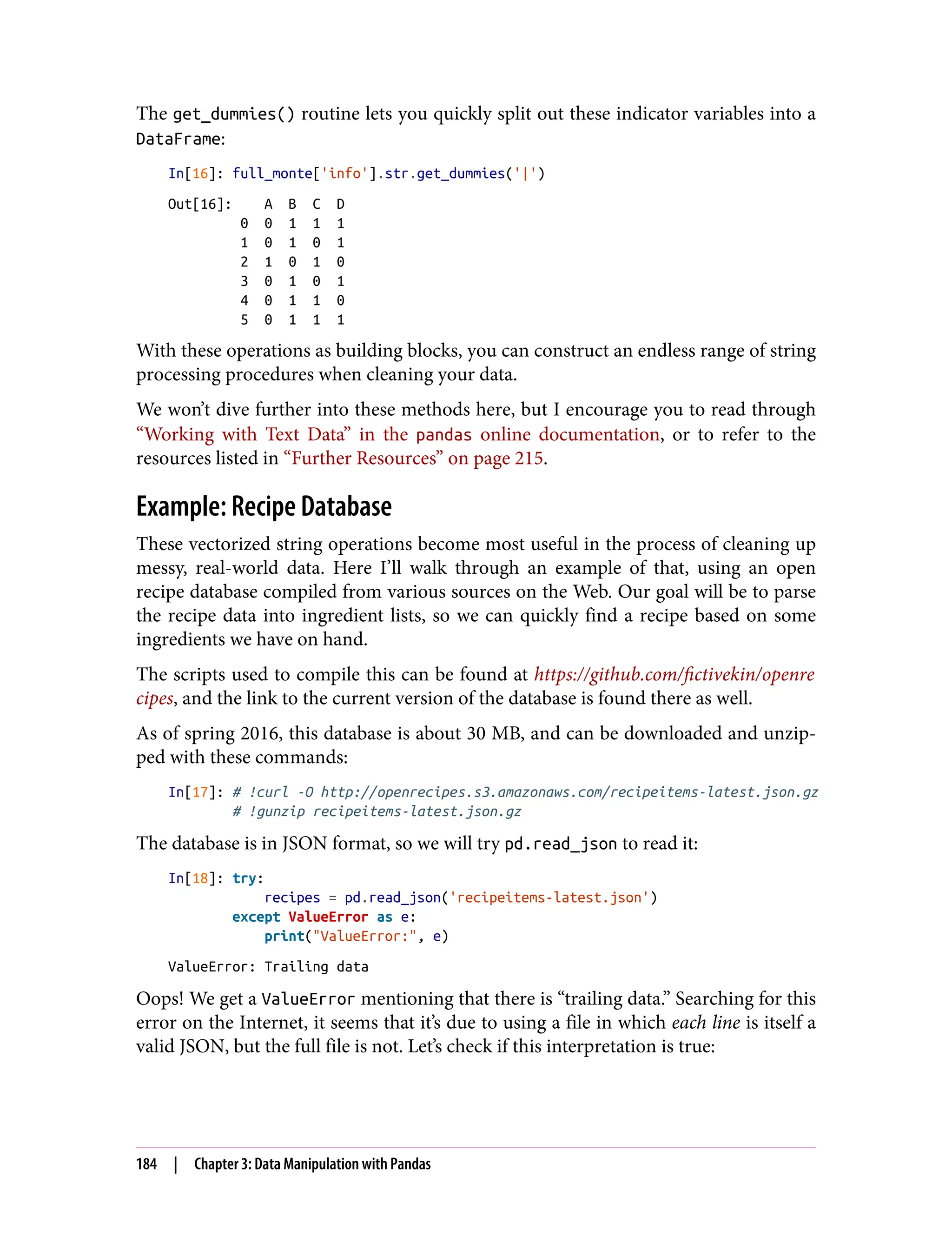 The get_dummies() routine lets you quickly split out these indicator variables into a
DataFrame:
In[16]: full_monte['info'].str.get_dummies('|')
Out[16]: A B C D
0 0 1 1 1
1 0 1 0 1
2 1 0 1 0
3 0 1 0 1
4 0 1 1 0
5 0 1 1 1
With these operations as building blocks, you can construct an endless range of string
processing procedures when cleaning your data.
We won’t dive further into these methods here, but I encourage you to read through
“Working with Text Data” in the pandas online documentation, or to refer to the
resources listed in “Further Resources” on page 215.
Example: Recipe Database
These vectorized string operations become most useful in the process of cleaning up
messy, real-world data. Here I’ll walk through an example of that, using an open
recipe database compiled from various sources on the Web. Our goal will be to parse
the recipe data into ingredient lists, so we can quickly find a recipe based on some
ingredients we have on hand.
The scripts used to compile this can be found at https://github.com/fictivekin/openre
cipes, and the link to the current version of the database is found there as well.
As of spring 2016, this database is about 30 MB, and can be downloaded and unzip‐
ped with these commands:
In[17]: # !curl -O http://openrecipes.s3.amazonaws.com/recipeitems-latest.json.gz
# !gunzip recipeitems-latest.json.gz
The database is in JSON format, so we will try pd.read_json to read it:
In[18]: try:
recipes = pd.read_json('recipeitems-latest.json')
except ValueError as e:
print("ValueError:", e)
ValueError: Trailing data
Oops! We get a ValueError mentioning that there is “trailing data.” Searching for this
error on the Internet, it seems that it’s due to using a file in which each line is itself a
valid JSON, but the full file is not. Let’s check if this interpretation is true:
184 | Chapter 3: Data Manipulation with Pandas
 